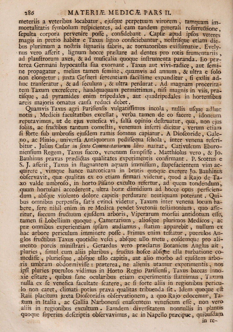 meteriis a veteribus locabatur, ejufque perpetuum virorem , tamquam im¬ mortalitatis fymbolum refpicientes, ad eam tandem generali refurredione , fepulta corpora pervenire pofle , confidebant . Capla? apud ipfbs veteres magis in pretio habitae e Taxus ligno conficiebantur , noftrifque etiam die¬ bus plurimum a ncdris lignariis fabris, ac tornatoribus exiftimatur. Evely- ' nus vero atferit , lignum hocce praftare ad dentes pro rotis frumentariis , ad plauftrorum axes, & ad muficalia quoque inftrumenta paranda. Eo prae¬ terea Germani hypocaufta fua exornant . Taxus aut vivi-radice , aut femi¬ ne propagatur , melius tamen femine , quamvis ad annum , & ultra e folo non elongetur ; juxta Gefiieri fententiam facillime expanditur , fi exilis ad¬ huc tranferatur , & ad feculum , & ultra perdurat. Ad magnam proceritas tem Taxum excrefcere, haudquaquam permittimus, nifi magnis in viis, pra- tifque , ad pyramides enim tripedales , aut quadripedales in hortenfibus areis majoris ornatus caufa reduci debet. Quamvis Taxus agri Parifienfis vulgatiffitnus incola , nullis ufque adhuc notis , Medicis facultatibus excellat, verba tamen de eo facere > idoneum reputavimus, ut de ejus venefica vi, falfa opinio deftruatur, qua, non ejus foliis, ac frudibus tantum comedis, venenum inferri dicitur, verum etiam fi ferte fub umbrofis ejufdem ramis fomnus capiatur. A Diofcoride, Gale¬ no , ac Plinio, univerfa Antiquorum pediflequa fchola , inter venena refcri- bitur . Julius Cadar in fexto Commentariorum libro nairat, Cativulcum Eburo- nienfium Regem, Taxus fucco, venenum fumpflffe . Matthiolus vero , & Jo, Rauhinus pravas prsedidas qualitates experimentis confirmant . F. Scottus e S. J. afferit? Taxus in ftagnantem aquam immiffurn, flupe facientem vim- ac¬ quirere , vimque hance narcoticam in brutis quoque exerere Jo. Bauhinus obfervavit, qua? qualitas ex eo etiam firmari videtur, quod a Rajo <Je Ta¬ xo valde umbrofo, in horto Pilano exculto refertur, ad quem tondendum, quum hortulani accederent , qltra hora? dimidium ad hocce opus perficien¬ dum , abfque violento dolore capitis; perdurare neutiquam poterant . Qui¬ bus omnibus perpenfis, fads evinci videtur. Taxum inter venena locum ha¬ bere , fere nihil enim in re Medica pendet Svetonii teftimonium, quo affe- ritur, fiiccum fruduum ejufdem arboris, Viperarum morfui antidotum effe^ tamen fi Lobellium quoque , Camerarium , aliofque plurimos Medicos , ac prse omnibus experientiam ipfam audiamus , ftatim apparebit , nullum ex hac arbore periculum imminere pofie . Primus enim teftatur , puerulos An- glos frudibus Taxus quotidie vefei , abfque ullo metu , eofdemque pro ali¬ mento porcis miniftrari. Gerardus vero praeclarus Botanicus Angliis ait pluries , fimul cum aliis pluribus , frudus hofce abfcftie ulla turbatione co¬ medi lie , pluriefque , abfque ullo capitis, aut alio morbo ad ejufdem arbo¬ ris umbram obdonniviffe : praeterea, ne alienis utamur experimentis , nos ipfi pluries puerulos vidimus in Horto Regio Parifienfi, Taxus baccas inno¬ xie efitare , quibus fane ocularibus etiam experimentis flatu imus , Taxum nulla ex fe venefica facultate fcatere, ac fi forte aliis in regionibus pericu¬ lo non caret, climati potius prava qualitas tribuenda fit. Idem quoque e& Raii placitum juxta Diofcoridis obfervationem, a quo Rajo edocemur, Ta- ium in Italia , ac Gallia Narbonenfi enafcentem veneficum efle , non vero aliis in regionibus excultum • Eamdem diverfitatem nonnullis in plantis quoque fuperius defcriptis obfervavitmis, ac in Napello praapue, quibufdam . in re-