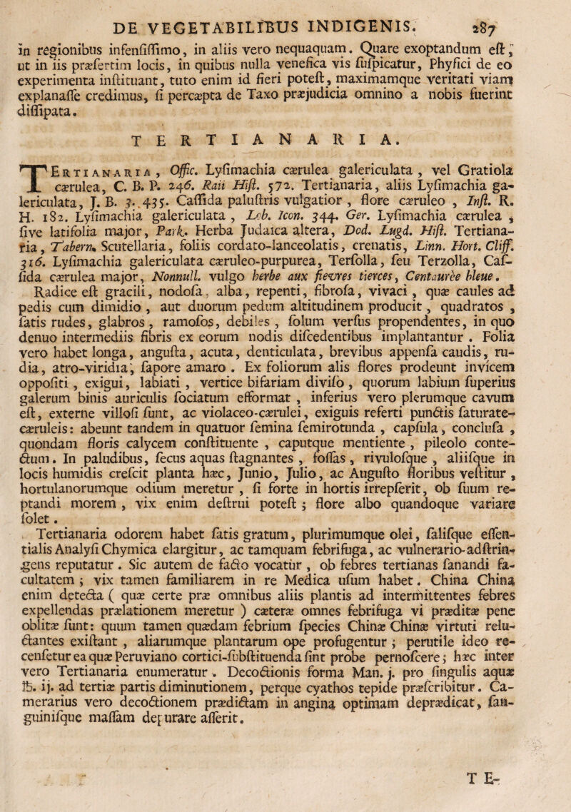 in regionibus infenfiflfimo, in aliis vero nequaquam. Quare exoptandum eft, ut in iis profertim locis, in quibus nulla venefica vis fufpicatur, Phyfid de eo experimenta inftituant, tuto enim id fieri poteft, maximamque veritati viam explanafle credimus, fi percepta de Taxo praejudicia omnino a nobis fuerint difiipata. TERTIANARIA. TErtianaria, Offic. Lyfimachia caerulea galericulata, vel Gratiola corulea, C. B. P. 246. Rah Mfl. 572. Tertianaria, aliis Lyfimachia ga¬ lericulata, J. B. 4. 455. Caflida paluftris vulgatior , flore caeruleo , Infl. R. H. 1S2. Lyfimachia galericulata , Leb. Icon. 544. Ger. Lyfimachia caerulea * fi ve latifolia major, Park. Herba Judaica altera, Dod. Lugd. Hifl. Tertiana- ria, 'Tabem* Scutellaria, foliis cordato-lanceolatis, crenatis, Linn. Hort. Cliff. 316. Lyfimachia galericulata caeruleo-purpurea, Terfblla, feu Terzolla, Caf. fida caerulea major, Nonnull. vulgo herbe aux fievres tiercesi Centauree bleue. Radice eft gracili, nodofa, alba, repenti, fibrofa, vivaci , quae caules ad pedis cum dimidio , aut duorum pedum altitudinem producit, quadratos , fatis rudes, glabros , ramofos, debiles , fclum verfus propendentes, in quo denuo intermediis fibris ex eorum nodis difcedentibus implaiitantur . Folia vero habet longa, angufta, acuta, denticulata, brevibus appenfa caudis, ru¬ dia, atro-viridia , fapore amaro . Ex foliorum alis flores prodeunt invicem oppofiti, exigui, labiati , vertice bifariam divifo , quorum labium fuperius galerum binis auriculis fociatum efformat , inferius vero plerumque cavum eft, externe villofi funt, ac violaceo-corulei, exiguis referti punCtis faturate- caeruleis: abeunt tandem in quatuor femina femirotunda , capfula, conciufa , quondam floris calycem conftituente , caputque mentiente , pileolo conte¬ ctum . In paludibus, fecus aquas ftagnantes , foflas , rivulofque , aliifque in locis humidis crefcit planta hoc, Junio, Julio, ac Augufto floribus veftitur , hortulanorumque odium meretur , fi forte in hortis irrepferit, ob fuum re¬ ptandi morem , vix enim deftrui poteft ; flore albo quandoque variare folet. Tertianaria odorem habet fatis gratum, plurimumque olei, falifque eflen- tialisAnalyfiChymica elargitur, ac tamquam febrifuga, ac vulnerario-ad ftrin- .gens reputatur . Sic autem de fa&o vocatur , ob febres tertianas fanandi fa¬ cultatem i vix tamen familiarem in re Medica ufum habet. China China enim deteCta ( quas certe pro omnibus aliis plantis ad intermittentes febres expellendas prolationem meretur ) cotero omnes febrifuga vi prodito pene oblito funt: quum tamen quodam febrium fpecies Chino Chino virtuti relu¬ ctantes exiftant , aliarumque plantarum ope profugentur ; perutile ideo re- cenfetur ea quo Peruviano cortici-fiibftituenda fint probe pernofcere; hoc inter vero Tertianaria enumeratur . Deco&ionis forma Man. j. pro fingulis aquo !b. ij. ad tertio partis diminutionem, perque cyathos tepide profcribitur. Ca¬ merarius vero decodtionem prodictam in angina optimam deprodicat, lati- guinifque maflam depurare aflerit.