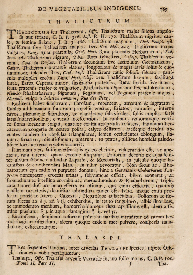 THALICTRUM. T H a i I c T R u M feu Thalietrum , Offic, Thalidrum majus fiikjua angulo- fa aut ftriata, C B. P. 33Inft* R- H. 27°- Thalidrum nigrius, cau¬ le , & femine ftriato , J. B. 3. Thalidrum magnum , DoL Pempt. $8. Thalidrum five Talicdrum majus, Ger. Raii Hift. 403. Thalidrum majus vulgare, Pari* Ruta pratenfis £ Genf, Hort. Ruta pratenfis Herbariorum, Lch♦ Icon. 5(5. Thalietrum nigrum, T&aZ. Ruta fylYeliris, Ceefalp. Thalidrum ve¬ rum , Corel, in Diofcor. Thalietrum fecundum five latifolium Germanicum , Camer. Thalietrum pratanfe elatius, longioribus Sc magis atris foliis & quo¬ dammodo fplendentibus, Cluf. Hift. Thalidrum caule foliofo fulcato , bam\ cula multiplici ereda. Lim. Hort. Cii/. 225. Thalidrum luteum, faxijragi lutea. Barba Caprina minor, faxifragia pratenfis, Ruta foetida five Ifitea s Ruta pratenfis major & vulgatior, Rhabarbarum Spurium five adulterinum * pfeudo-Rhabarbarum, Pigantim , Peganum , vel Peganon pratenfe majus » Nonnull. vulgo Tbdlitron commun, Rue des Pre^* Radicem habet fubflavam , fibrefam , repentem , amaram & ingratam ; Caules ad humanam flaturam propellit eredos, flriatos, ramofos, interne cavos, plerumque fiibrubros, ac quandoque fub-virides, foliis amplis, fatis latis fiubdivifionibus, e viridi lucefcentibus. In caulium , ramorumque verti¬ ce flores locantur exigui, quatuor conflantes petalis tofaceis, flaminum her¬ baceorum congerie in centro pofka, calyce deflituti , facileque decidui, ab¬ euntes tandem in capfulas triangulares, femen occludentes oblongum, fla¬ vum, flriatum, minutiflimum, amarum . In pratis, aliifque humidis paludo- fifqoe locis ac iecus rivulos occurrit. Plurimum olei, falifque effentialis ex eo elicitur, vulnerarium efl, ac ape¬ riens, tam interne, quam externe ufurpatur. Foliorum decorio ex aqua leni¬ ter alvum iubducic adinftar Lapathi, & Mercurialis , in jufculis quoque la¬ xantibus & emollientibus Man. j in ufum revocatur . Non fecus ac, Rha¬ barbarum ejus radix vi purgante donatur, hinc a Germanis Rhabarbarum Pau¬ perum nuncupatur; croceas urinas, falivamque efficit, bilem exonerat, ac flomachum & inteflina corroborat, quemadmodum & Rhabarbarum, tripli¬ cata tamen dofi pro bono effedu ea utimur , ejus enim efficacia, quamvis ejufHem caraderis, demiffior admodum tamen efl. Felici itaque exitu pra?- foribi potefl in Idero , Cakexia , Hepatifque anfardubus. Foliorum ac flo¬ rum fuccus ab 5 j. ad ? ij. exhibendus, in fputo fanguineo, albis fluoribus, ac immoderato menfium, haemorrhoidumque fluxu aptiffimus efl; idem a fe¬ mine pradlatur 3 J. in aqua? Plantaginis ? iij. vel jv. Extrinfecus , feminum tuforum pulvis in naribus intruditur ad earum hae¬ morrhagiam fiflendum, ulcera quoque eodem met pulvere, confperfa mun¬ dantur, exficcanturque. T H A L A S P I. TRes fequentesjtantum, inter diverfas Thalaspi fpecies, utpote Offi- cinales a nobis perfequentur. Thalafpi, Offic. Thalafpi arvenfe Vaccari# incano folio majus, C. B.P. 106, Tomi II. Pars //. T Tha-
