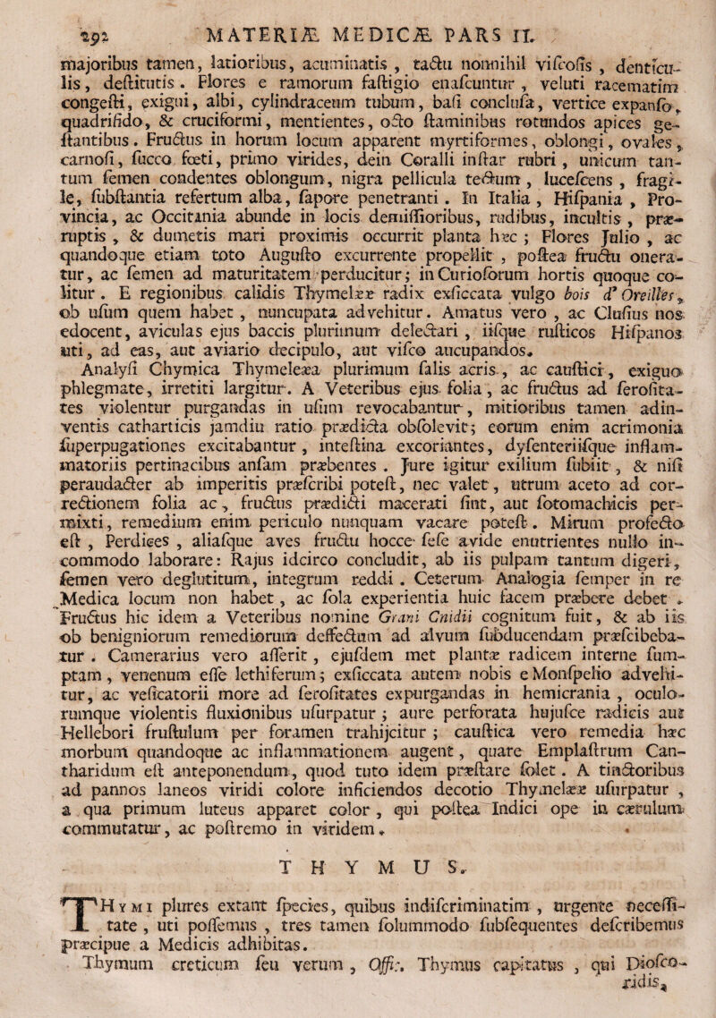 majoribus tamen, latioribus, acuminatis , tadu nonnihil yifcofis , denticu¬ lis , deftitutis Flores e ramorum faftigio enafcuntur , veluti racematim congefti, exigui, albi, cylindraceum tubum, baft conclufa, vertice expaufoy quadrifido, & cruciformi, mentientes, odo flaminibus rotundos apices ge- flantibus. Frudus in horum locum apparent myrtiformes, oblongi, ovales , carnofi, fucco foti, primo virides, dein Coralli inflar rubri, unicum tan¬ tum femen condentes oblongum , nigra pellicula tedum, luce/eens , fragi¬ le, fiibftantia refertum alba, fapore penetranti. In Italia, Hifpania , Pro¬ vincia, ac Occitania abunde in locis deniiflioribus, rudibus, incultis , prae¬ ruptis , & dumetis mari proximis occurrit planta hxc ; Flores Julio , ac quandoque etiam toto Augufto excurrente propellit , poflea frudu onera¬ tur, ac femen ad maturitatem perducitur ; inCurioforum hortis quoque co¬ litur . E regionibus calidis Thymelasr radix exficcata vulgo bois d7 Oreilles % ob uiiim quem habet , nuncupata advehitur. Amatus vero , ac Clufius nos edocent, aviculas ejus baccis plurimum deledari , iifque ruflicos Hifpanos uti, ad eas, aut aviario decipulo, aut vifco aucupandos,* Analyfl Chymica Thymeleita plurimum falis acris., ac cauftici, exiguo phlegmate , irretiti largitur . A Veteribus ejus folia, ac frudus ad ferofita- tes violentur purgandas in ufiitn revocabantur, mitioribus tamen ad in¬ ventis catharticis jamdiu ratio prxdida obfolevit; eorum enim acrimonia feperpugationes excitabantur, mteftina excoriantes, dyfenteriifque inflam¬ matoriis pertinacibus anfam praebentes . Jure igitur exilium ftibiit , & nili peraudader ab imperitis praferibi poteft, nec valet, utrum aceto ad cor- redionem folia ac, frudus prodidi macerati fint, aut fotomacbicis per¬ mixti, remedium enim periculo nunquam vacare poteft. Mirum profedo efl , Perdices , aliafque aves frudu hocce* fefe avide enutrientes nullo in¬ commodo laborare: Rajus idcirco concludit, ab iis pulpam tantum digeri, femen vero deglutitum, integrum reddi . Ceterum Analogia femper in re Medica locum non habet, ac fola experientia huic facem prsebere debet . Frudus hic idem a Veteribus nomine Grani Cnidii cognitum fuit, & ab iis ob benigniorum remediorum deffedam ad alvum fubducendam prafcibeba- tur . Camerarius vero aderit, ejufdem met plantse radicem interne fum- ptam, venenum effe lethiferum; exficcata autem nobis eMonfpeKo advehi- tur, ac veftcatorii more ad ferofitates expurgandas in hemicrania, oculo¬ rumque violentis fluxionibus ufurpatur ; aure perforata hujufce radicis aut Tdellebori fruftulum per foramen trahijcitur ; cauftica vero remedia hac morbum quandoque ac inflammationem augent, quare Emplaftrum Can¬ tharidum efl anteponendum, quod tuto idem praeftare folet. A tindoribus ad pannos laneos viridi colore inficiendos decotio Thymelae ufurpatur , a qua primum luteus apparet color , qui poflea Indici ope in cserulum commutatur, ac poftremo in viridem» ' ,t •• . ' ' T H Y M U S. THymi plures extant fpecies, quibus indifcriminatim , urgente necefli- tate , uti poflemus , tres tamen folummodo fubfeqtientes deferibemus jprsecipue a Medicis adhibitas. Thymum creticum feu verum , Qffi:, Thymus capitatus , qui Diofco- ddis-4