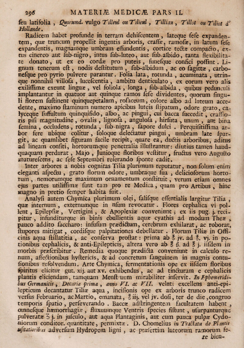 feu latifolia , Quorumd. vulgo Ttlleul ouTilieul, Tilliau , Tillot ou Tiliot T Hollande. Radicem habet profunde in terram dehifcentem , lateque fefe expandetis tem, qua? truncum propellit ingentis arboris, crafla?, rarnofa?, in latum fefe expandentis, magnam que umbram effundentis , cortice teda? compago, ex- tus cinereo aut fub-nigro, intus fub-luteo, aut fiib-albido, tanta flexibilita¬ te donato, ut ex eo corda? pro puteis , funeique confici poflint. Li¬ gnum tenerum eft , nodis deftitutum , fub-albidum , ac eo fagitta: , carbo- nefque pro pyrio pulvere parantur. Folia lata, rotunda , acuminata , utrin- que nonnihil villofa , hicefcentia , ambitu denticulato , ex eorum vero alis exiliflima? exeunt lingua? , vel foliola , longa , fiib-albida , quibus pedunculi implantantur in quatuor aut quinque ramos fefe dividentes, quorum Angu¬ li florem fuftinent quinquepetalum, rofiaceum, colore albo ad luteum acce¬ dente, maximo flaminum numero apicibus luteis flipatum, odore grato, ca¬ lyceque fiiffultum quinquifido, albo, ac pingui, cui bacca fncccdit , crailio- ris pifi magnitudine, ovalis , lignola , angulofa , hirfiita , unum , ant bina femina, occludens, rotunda, fub nigra , fapore dulci . Perquifitiflima ar¬ bor fere ubique colitur, foloque deledatur pingui, umbram late fpar- git, ac quamlibet figuram facile recipit, quare ea, dudis arboribus, aditus ad lineam confiti, hortorumqtie penetralia illuArannir: diutius tamen haud- quaquam perdurat, Majo , Junioque floribus veftitur , frudus vero Auguflo maturefcens, ac fefe Septembri referando fponte cadit . Inter arbores a nobis cognitas Tilia plurimum reputatur, non folum enim eleganti afpedu , grato florum odore, umbraque fua , delicioforum horto¬ rum , nemorumque maximum ornamentum conftituit, verum etiam omnes ejus partes utilmimas fiunt tam pro re Medica , quam pro Artibus , hinc magno in pretio femper habita fuit. Analyfi autem Chymica plurimum olei, falifque effentialis largitur Tilia , qua: internum , externumque in nfum revocatur . Flores cephalica vi pol¬ lent , Epilepfia? , Vertigini , &c Apoplexia? conveniunt ; ex iis pug. j. reci¬ pitur , infunditurque in binis ebullientis aqua? cyathis ad modum Thea? ,, pauco addito faccharo: infufum pra?didum, cerebrum exhilarat, ac roborat, flupores mitigat, cordifque palpitationes debellatur . Florum Tilia? in Offi¬ cinis aqua ftillatitia , ac conferva proflat: prima ab ? jv. ad ?. vj. in po¬ tionibus cephalicis, & anti-Epilepticis, altera vero ab ? fi. ad ? j. iifdem in morbis pra?fcribitur . Remedia quoque prardida conveniunt in calculo re¬ num, affedionibus hyftericis, & ad concretum fanguinem in magnis contu- fionibus refolvendum. Arte Chymica, fermentationis ope ex iifdem floribus fpiritus elicitur gut. xij. aut xv. exhibendus , ac ad tinduram e cephalicis plantis eliciendam, tamquam Menftruum mirabiliter infervit. In Ephemeridi¬ bus Germanicis, Decuria prima , anno VI. ac VII. velnti excellens anti-epi¬ lepticum decantatur Tiliae aqua , incifionis ope ex arboris trunco radicem verfus Februario, ac Martio, emanata, §iij. vel jv. dofi, ter de die, congruo temporis fpatio , perfeverando . Bacca? adftringentem facultatem habent , oinnefque hsemorrhagia? , fluxuumque Ventris fpecies fiftunt, trfurpanturque pulverata? 3 j. in jufculo, aut aqua Plantaginis, aut cum pauca pulpa? Cydo¬ niorum conditor, quantitate, permixta?. D. Chomelius in Tractatu de Flantis Mfitatwrihus adverfum Hydropem ligni , ac pradertim luteorum ramorum fe- ? xe bien-