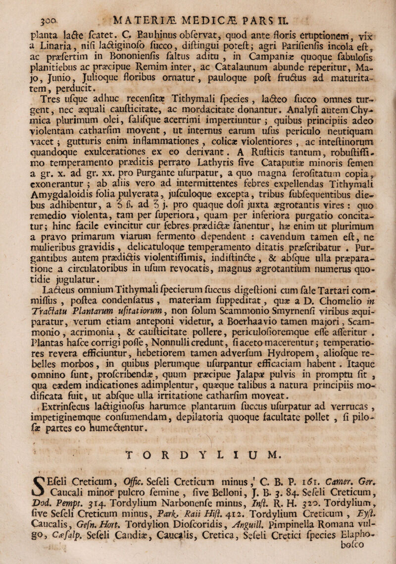 planta lade fcatet. C. Eauhinus obfervat, quod ante floris eruptionem s yi£ a Linaria, nili ladiginofo fucco, difHngui poteft; agri Parifienfis incola eft* ac pradertim in Bononienfis faltus aditu , in Campania: quoque fabulofis planitiebus ac prsedpue Remim inter, ac Catalaunum abunde reperitur, Ma¬ jo , Junio, Julioque floribus ornatur, pauloque poft ff udus ad maturita¬ tem, perducit. Tres ufque adhuc recenfita: Tithymali fpecies , ladeo fucco omnes tur¬ gent, nec sequali caufticitate, ac mordacitate donantur. Analyfi autemChy- mica plurimum olei, faiifque acerrimi impertiuntur ; quibus principiis adeo violentam catharfim movent, ut internus earum ufus periculo neutiquam vacet ; gutturis enim inflammationes , colica: violentiores , ac inteftinorum quandoque exulcerationes ex eo derivant. A Rufticis tantum, robuftiffi* mo temperamento praeditis perraro Lathyris five Cataputia: minoris femen a gr. x. ad gr. xx. pro Purgante ufurpatur, a quo magna ferofitatum copia, exonerantur ; ab aliis vero ad intermittentes febres expellendas Tithymali Amygdaloidis folia pulverata, jufculoque excepta, tribus fubfequentibus die¬ bus adhibentur, a 5 f. ad 3 j. pro quaque dofi juxta aegrotantis vires : quo remedio violenta, tam per fuperiora, quam per inferiora purgatio concita¬ tur; hinc facile evincitur cur febres prsedid^e fanentur, hae enim ut plurimum a pravo primarum viarum fermento dependent : cavendum tamen eft, ne mulieribus gravidis, delicatuloque temperamento ditatis pr^feribatur . Pur¬ gantibus autem praedidis violentiflimis, indiftinde, & abfque ulla praepara¬ tione a circulatoribus in ufum revocatis, magnus aegrotantium numerus quo¬ tidie jugulatur. Ladeus omnium Tithymali fpecierum fiiccus digeftioni cum fale Tartari com- miflfus , poftea condenfatus , materiam fuppeditat, qua: a D. Chomelio in Tr affatu Plantarum ufitat iorum, non fblum Scammonio Smyrnenfi viribus aequi- paratur, verum etiam anteponi videtur, a Boerhaavio tamen majori, Scam¬ monio , acrimonia , & caufticitate pollere, periculofloremque efle afferitur . Plantas hafce corrigi pofle, Nonnulli credunt, fi aceto macerentur; temperatio¬ res revera efficiuntur, hebetiorem tamen adverfum Hydropem, aliofque re¬ belles morbos, in quibus plerumque ufurpantur efficaciam habent. Itaque omnino funt, proferibenda?, quum praecipue Jalapae pulvis in promptu fit , qua eaedem indicationes adimplentur, quseque talibus a natura principiis mo¬ dificata fuit, ut abfque ulla irritatione catharfim moveat. T Extrinfecus ladiginofus harumce plantarum fuccus ufurpatur ad verrucas, impetiginemque confumendam, depilatoria quoque facultate pollet , fi pilo- fe partes eo hiimedentur. • ' : ‘ Y ■ TORDYLIUM. • \ ' f s •< t . . 's SEfeli Creticum, 0$c. Sefeli Creticum minus,5 C. B. P. 16i. Camer. Ger. Caucali minor pulcro femine , five Belloni, J. B. 3. 84. Sefeli Creticum, Dod. Pempt. 514. Tordylium Narbonenfe minus, Inft. R. H. 320. Tordylium, five Sefeli Creticum minus, Park> Raii HifL 412. Tordylium Creticum , Eyjl* Caucalis, Gefn. Hort. Tordylion Diofcoridis, Anguxll. Pimpinella Romana vul¬ go, Gafalp. Sefeli Candide, Cauadis, Cretica, Sefeli Cretici fpecies Elapho- , ' . Y bofco