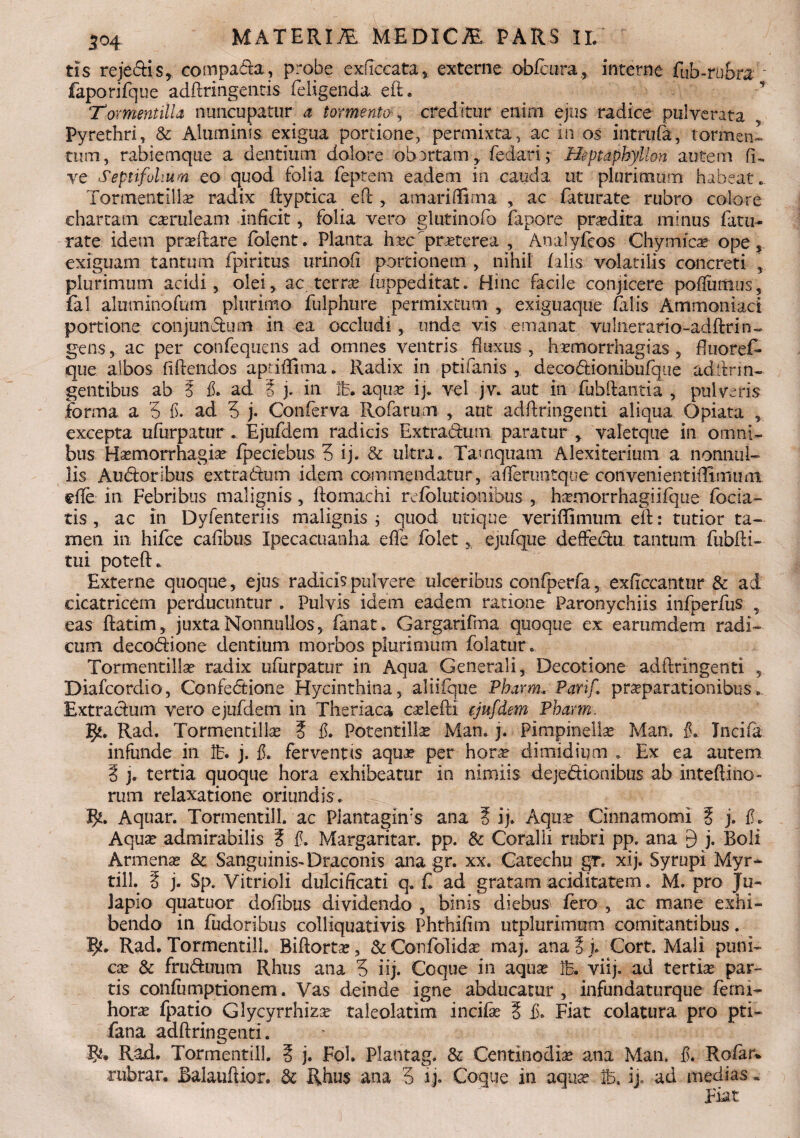 3°4 tis rejedis, compada, probe exficcata , externe obfcura, interne fub-rubra faporifque adftringentis feligenda. eft. _ ^ T Tormentilla nuncupatur a tormentocreditur enim ejus radice puiyerata Pyrethri, & Aluminis exigua portione, permixta, ac in os intrufa, tormen¬ tum, rabiemque a dentium dolore obortam, fedarij .Heptaphyllon autem fu ve Septifohum eo quod folia feptem eadem in cauda ut plurimum habeat.. Tormentilla? radix ftyptica eft , amariftima , ac faturate rubro colore chartam caruleam inficit, folia vero glutinofo fapore prodita minus fatu¬ rate idem pra?fiare folent. Planta hi?c'praterea , Analyfcos Chymica? ope, exiguam tantum fpiritus urinofi portionem , nihil falis volatilis concreti , plurimum acidi, olei, ac terra? fuppeditat. Hinc facile conjicere poftumus, fal almninofum plurimo fulphure permixtum , exiguaque falis Ammoniad portione conjunctum in ea occludi, unde vis emanat vulnerario-adftrin» gens, ac per confequens ad omnes ventris fluxus, hxmorrhagias , fiuoref- que albos fidendos aptifltma. Radix in ptifanis , decodionibufque adftrin- gentibus ab ? fi. ad Z j. in lb. aqua? ij. vel jv. aut in fubftantia , pulveris forma a 5 fi. ad 5 j. Conferva Rofarum , aut adfiringenti aliqua Opiata , excepta ufurpatur. Ejufdem radicis Extradum paratur , valetque in omni¬ bus Ha?morrhagia? fpeciebus 3 ij. & ultra. Tamquam Alexiterium a nonnul¬ lis Audoribus extradum idem commendatur, afleruntque conveiiientiftlmum effe in Febribus malignis , ftomachi refblutionibus , hamorrhagiifque foda¬ tis , ac in Dyfenteriis malignis j quod utique veriffimum eft: tutior ta¬ men in hifce cafibus Ipecacuanha effe folet * ejufque deffedu. tantum fubfti- tui poteft. Externe quoque, ejus radicis pulvere ulceribus confperfa, exficcantur & ad cicatricem perducuntur . Pulvis idem eadem ratione Paronychiis infperfus , eas ftatim, juxta Nonnullos, fanat. Gargarifma quoque ex earumdem radi¬ cum decodione dentium morbos plurimum folatur. Tormentilla? radix ufurpatur in Aqua Generali, Decotione adfiringenti , Diafcordio, Confedione Hycinthina, aliifque Pbarm. Parif. pra?parationibus. Extradum vero ejufdem in Theriaca cselefti ejufdem Pharm. VjL. Rad. Tormentilla? ? fi. Potentilla? Man. j. Pimpinelbe Man. fi. Tncifa infunde in lb. j. fi. ferventis aqua? per hora? dimidium . Ex ea autem § j. tertia quoque hora exhibeatur in nimiis dejedionibus ab inteftino» rum relaxatione oriundis. Aquar. TormentilL ac Piantaghvs ana Z ij. Aqua? Cinnamomi ? j. fi. Aqua? admirabilis ? fi. Margaritar. pp. & Coralii rubri pp. ana £) j. Boli Arrnena? Sc Sanguinis-Draconis ana gr. xx. Catechu gr. xij. Syrupi Myr¬ tili. 3 j. Sp. Vitrioli dulcificati q. C ad gratam aciditatem. M. pro Ju- lapio quatuor dofibus dividendo , binis diebus fero , ac mane exhi¬ bendo in fudoribus colliquativis Phthifim utplurimum comitantibus. 5*. Rad. TormentilL Biftorta?, & Confolida? maj. ana 3 i. Cort. Mali puni- cx & fruduum Rhus ana 3 i ij. Coque in aqua? lb. viij. ad tertia par¬ tis confumptioncm. Vas deinde igne abducatur , infundaturque ferm- hora? fpatio Glycyrrhiza? taleolatim incifa? 3 fi. Fiat colatura pro pti- fana adfiringenti. Rad. TormentilL 3 j. Fol. Plantag. & Centinodia? ana Man. fi. Rofar* rubrar. Balaufiior. & Rhus ana 3 ij. Coque in aqua? ib. ij, ad medias.