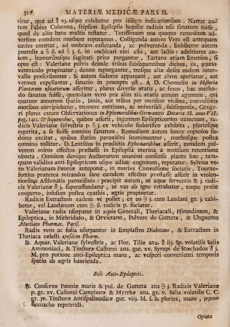 dtnr, qui ad? vj. ufque exhibetur pro iifdem indicationibus . Nattat au¬ tem Fabius Columna, feipfum Epilepfia hujufce radicis ufu fanatum fuifte, quod de aliis bene multis teftatur . Tutiffimum nos quoque remedium ad- verfiirn eumdem morbum reputamus, Colligenda autem Vere eft antequam caules emittat, ad umbram exficcanda , ac pulveranda . Exhibetur autem puerulis a 5 fi. ad 5 j. $. in cochleari vini albi, aut ladis : adultiores au¬ tem , humoribufque faginati prius purgantur , Tartaro etiam Emetico, fi opus eft : Valerianae pulvis deinde tribus fubfequentibus diebus, iis, jejuno ventriculo propinatur ; denuo repurgantur, trefque aliae dofes eodem inter¬ vallo praefcribuntur . Si autem fudores appareant , aut alvus aperiatur, aut vermes expellantur, (anatio in promptu eft • AD. Chomelio in Hiftoria, Plantarum ufitatiorum afleritur , plures diverfe aetatis , ac fexus , hac metho¬ do fanatos fuifte, quemdam vero pra? aliis xii. itatis annum agentem , qui quatuor annorum fpatia , binis, aut tribus per menfem vicibus, convulfivis motibus corripiebatur, tremore continuo, ac imivedali, fubfequutis, Gruge- ri plures extant Obfervationes in Ephemeridibus Germanicis Decuria IL anno VII. pag. 140. & fequentibus, quibus afterit, ingentem Epilepticornm numerum , ra¬ dicis Valeriana? fylveftris p. 5 j. ex vehiculo fudorifico exhibita , pluriefque repetita, a fe fuifte omnino fanatum . Remedium autem hocce copiofos fu¬ dores excitat , quibus ftatim paroxifmi imminuuntur , morbufque poftea omnino tollitur, D. Lentilius in prxdidis Ephemeridibus afterit, eumdem pul¬ verem miros effedus praeftafle in Epilepfia uterina a menfium retentione oborta . Omnium denique Audororum unanimi confenfu planta haec , tam¬ quam validius anti-Epilepticum ufque adhuc cognitum, reputatur» Sylvius ve¬ ro Valerianam Pa?oni^ anteponit, in morbis Convulftone fodatis . Tourne- fortius praeterea mirandos lane eamdem effedus praeftafte afterit in violen¬ tioribus Afthmatis paroxifmis : praecipit autem, ut aquae ferventis j. radi¬ cis Valerianae ? j. fuperaffundatur , ut vas ab igne retrahatur , eoque probe cooperto, infufum poftea cyathis, aegris propinetur. Radicis Extradmn eadem vi pollet ; ex eo 9 j. cum Laudani gr, j. exhi¬ betur, vel Laudanum cum 9. f. radicis p. fociatur. Valerianae radix ufurpatur in aquis Generali, Theriacali, Hirundinum, St Epileptica, in Mithridate, St Orvietano., Pulvere de Gutteta , & Unguento jidartiato Pharmac. Parif. Radix vero ac folia ufurpantur in Emplaftro Diabotano , & Extradum in Theriaca caelefti ejufdem Pbarm. Aqu£rdValerianae fylveftris, ac Flor. Tiliae ana* ? iij. Sp. volatilis Salis Ammoniaci , St Tindurce Caftorei ana. gut. xv. Syrupi de Stcechados ? j. M. pro potione anti-Epileptica mane, ac ve/peri convenienti temporis fpatio al> aegris haurienda. Eoli Anti-Epileptici* . 1$*:, Confervae Paeoniae maris St pul. de Gutteta ana 9 j. Radicis Valerianae p. gr. xv. Caftorei Camphorae St Myrrhae ana. gr. v. Salis volatilis C. C. gr. jv. Tindurae Antiipafmodicse gut. viij. M. f. b. pluries, mane * jejuno C flomacho repetendi. Opiata