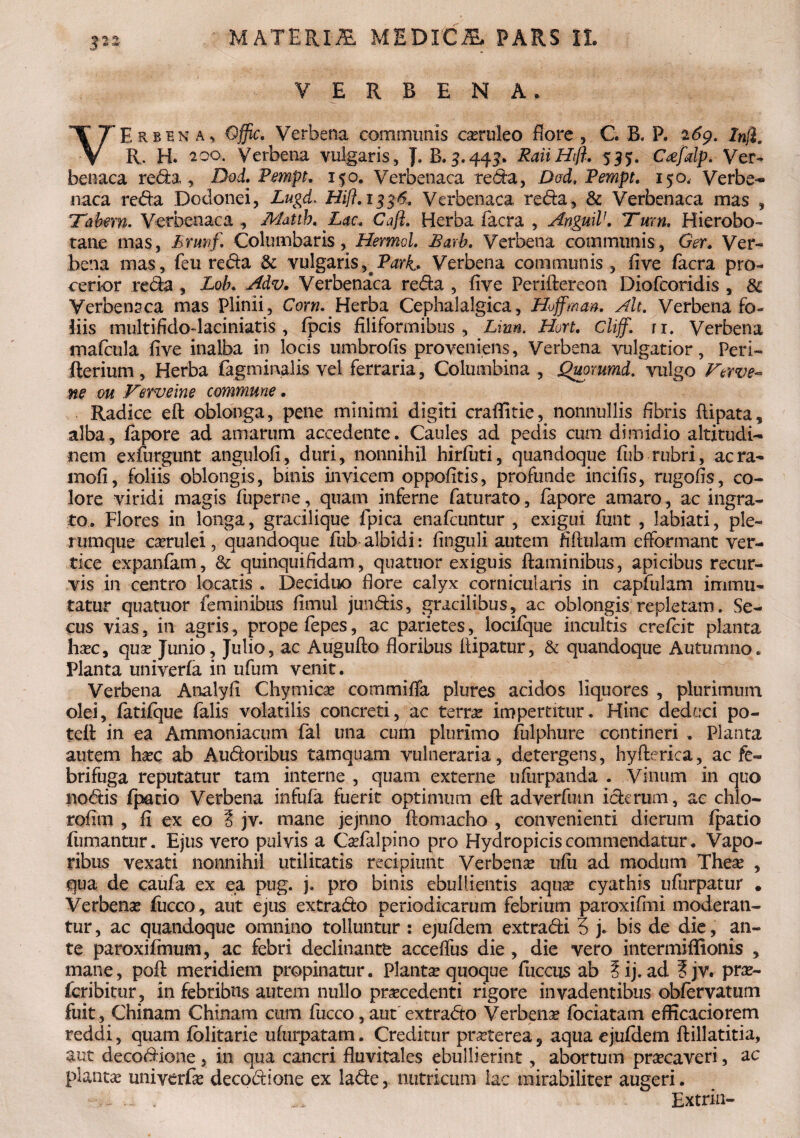 V E R B E N A, VErbena, Qffic. Verbena communis caeruleo flore , C. B. F. 269. ln$. R. H. 200. Verbena vulgaris, J. B.5.445. RaiiHft. 535. Crefdp. Ver¬ benaca reda, Dod. Pempt. 150. Verbenaca reda, Dod, Pempt. 150, Verbe¬ naca reda Dodonei, Lugd. Hi/?. 1336. Verbenaca reda, & Verbenaca mas , 'Tabem. Verbenaca , Mattb. Lac. Caji. Herba facra , AnguiV. Tum, Hierobo- tane mas, Eruvf. Columbaris, Hermd. Earb. Verbena communis, Ger. Ver¬ bena mas, feu reda & vulgaris,^Pari. Verbena communis , five facra pro¬ cerior reda , Lob. Adv. Verbena*ca reda , five Periftereon Diofcoridis , 3c Verbenaca mas Plinii, Corn. Herba Cephalalgica, Hoffman. Alt. Verbena fo¬ liis multifido-laciniatis , fpcis filiformibus. Limi. Hort. cliff. tx. Verbena mafcula five inalba in locis umbrofis proveniens, Verbena vulgatior, Peri- fterium , Herba (agminalis vel ferraria, Columbina , jQuorumd. vulgo Ferve- ne ou Verveine commune • Radice eft oblonga, pene minimi digiti craffitie, nonnullis fibris ftipata, alba, fapore ad amarum accedente. Caules ad pedis cum dimidio altitudi¬ nem exfurgunt angulofi, duri, nonnihil hirfiiti, quandoque fub rubri, aera- mofi, foliis oblongis, bmis invicem oppofttis, profunde incifis, rugofis, co¬ lore viridi magis fuperne, quam inferne faturato, fapore amaro , ac ingra¬ to. Flores in longa, gracilique fpica enafeuntur , exigui funt , labiati, ple¬ rumque caerulei, quandoque fub-albidi: finguli autem fiftulam efformant ver¬ tice expanfam, & quinquifidam, quatuor exiguis flaminibus, apicibus recur¬ vis in centro locatis . Deciduo flore calyx corniculariis in capfulam immu¬ tatur quatuor feminibus fimul jundis, gracilibus, ac oblongis repletam. Se¬ cus vias, in agris, prope fepes, ac parietes, locifque incultis crefcit planta hxc, qua? Junio, Julio, ac Augufto floribus flipatur, & quandoque Autumno. Planta univerfa in ufum venit. Verbena Analyfi Chymicae commi fla plures acidos liquores , plurimum olei, fatifque falis volatilis concreti, ac terra impertitur. Hinc deduci po- teft in ea Ammoniacum fal una cum plurimo fulphure contineri . Planta autem ha?c ab Audoribus tamquam vulneraria, detergens, hyfterica, ac fe- brifuga reputatur tam interne , quam externe ufurpanda . Vinum in quo nodis fpatio Verbena infufa fuerit optimum eft adverfum iderum, ac chlo- rofim , fi ex eo § jv. mane jejnno ftomacho , convenienti dierum fpatio fumantur. Ejus vero pulvis a Cafalpino pro Hydropicis commendatur. Vapo¬ ribus vexati nonnihil utilitatis recipiunt Verbena? ufii ad modum Thea? , qua de caufa ex ea pug. j. pro binis ebullientis aqua? cyathis ufurpatur . Verbena? fucco, aut ejus extrado periodicarum febrium paroxifmi moderan¬ tur , ac quandoque omnino tolluntur : ejufdem extradi 5 j. bis de die, an¬ te paroxifmum, ac febri declinante accefius die , die vero intermiflionis , mane, poft meridiem propinatur. Planta? quoque fuccus ab ?ij. ad ?jv. pra?- faibitur, in febribns autem nullo pracedenti rigore invadentibus obfervatum fuit , Chinam Chinam cum fucco, aut extrado Verbena? fociatam efficaciorem reddi, quam fblitarie ufurpatam. Creditur praterea 5 aqua ejufdem ftillatitia, aut decodione, in qua cancri fluvitales ebullierint, abortum pracaveri, ac plantae univerfa? decodione ex lade, nutricum lac mirabiliter augeri. • .. ll / ^ Extrin-