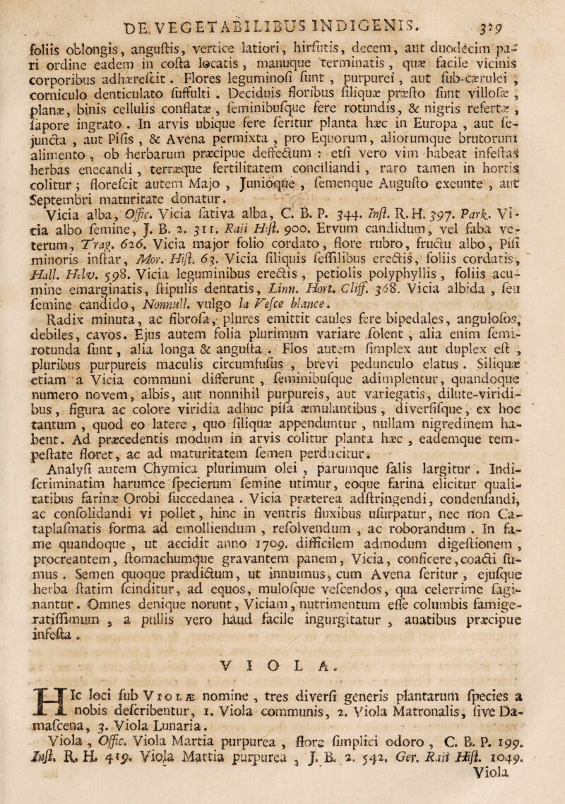 foliis oblongis, anguftis, vertice latiori, hirfutis, decem, aut duodecim pa¬ ri ordine eadem in cofta locatis , manuque terminatis , qua? facile vicinis corporibus adhazrefcit. Flores leguminofi funt , purpurei, aut fub-c^rulei „ corniculo denticulato fuffulti . Deciduis floribus Aliqua? prcefio funt villo fa? , planae, binis cellulis conflata?, feminibufque fere rotundis, & nigris referta? , fapore ingrato . In arvis ubique fere feritur planta ha?c in Europa , aut fe- juncla , aut Pifls , & Avena permixta , pro Equorum, aliorumque brutorum alimento , ob 'herbarum pra?cipue deffedum : etfi vero vim habeat infeftas herbas enecandi, terneque fertilitatem conciliandi, raro tamen in hortis colitur ; florefcit autem Majo , Junioqne , femenque Atiguflo exeunte , aut Septembri maturitate donatur. Vicia alba, Offic. Vicia fativa alba, C B. P. 544. Infl. R. H. 497. Varh Vi¬ cia albo femine, J. B. 2. 3x1. Ravi Hfl. 900. Ervum candidum, vel faba ve¬ terum, Frag. 626. Vicia major folio cordato, flore rubro, fru&u albo, Pili minoris inftar, Mor. Hifl, 63. Vicia Aliquis feflilibus eredis, foliis cordatis, Hali. Hdv. 598. Vicia leguminibus eredis, petiolis polyphyllis , foliis acu¬ mine emarginatis, ftipulis dentatis, Linn. Hort. Cliff. 368. Vicia albida , fen femine candido, Nonnull. vulgo la Fefce blance. Radix minuta, ac fibrofa, plures emittit caules Ere bipedales, angulofbs, debiles, cavos. Ejus autem folia plurimum variare iolent , alia enim femi- rotunda funt, alia longa & angulta . Flos autem flmplex ant duplex eft , pluribus purpureis maculis circumfufiis , brevi pedunculo elatus . Siliquas etiam a Vicia communi differunt , feminibufque adimplentur, quandoque numero novem, albis, aut nonnihil purpureis, aut variegatis, dilute-viri di- bus, figura ac colore viridia adhuc pifa a?mulantibus , diverflfque, ex hoc tantum , quod eo latere , quo filiqua? appenduntur , nullam nigredinem ha¬ bent. Ad pra?cedentis modium in arvis colitur planta ha?c , eademque term- peflate flaret, ac ad maturitatem femen perducitur. Analyfi autem Chymica plurimum olei , parumque falis largitur . Indi- feriminatim harumce'fpecierum femine utimur, eoque farina elicitur quali¬ tatibus farina? Orobi fuccedanea . Vicia pr^terea adftringendi, condenfandi, ac confolidandi vi pollet, hinc in ventris fluxibus uflirpatur, nec non Ca- taplafmatis forma ad emolliendum , refoivendum , ac roborandum . In fa¬ me quandoque , ut accidit anno 1709. difficilem admodum digeftionem , procreantem, ftomachumque gravantem panem, Vicia, conficere,coadi fu¬ mus . Semen quoque pra?di<5fum, ut innuimus* cum Avena feritur , ejufque herba flatim fcinditur, ad equos, muloique vefcendos, qua celerrime fagi- nantur. Omnes denique norunt, Viciam, nutrimentum effe columbis fami-ge- xatiflimum , a pullis yero haud facile ingurgitatur , anatibus prtteipue infefla . VIOLA. - ’ Hic loci fub VroLffi nomine , tres diverfi generis plantarum fpecies a nobis deferibentur, 1. Viola communis, 2. Viola Matronalis, Ave Da- mafeena, 3. Viola Lunaria. Viola , Offic. Viola Martia purpurea , flore flmplici odoro , C. B, P. 199. /#J2. R* H. 4*9* Viola Martia purpurea 5 J. ii 2. 542, Ger. Rari Hifl. 1049« Viola