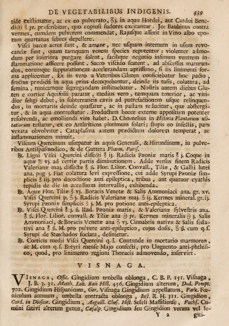 tide exiftimatur, ac ex eo pulverato, g> in aqus? Hordei, aut Cardui Bene¬ dicti 3 jv. prafcribitur, qno copiofi fudores excitantur. Jor Bauhinus contra vermes, eumdeni pulverem commendat, Rajulque afierit in Vino albo epo¬ tum quartanas febres depellere. Vifci baccar acres funt, & amarae, nec ufquatrt internum in ufiim revo- candse fiint, quum tamquam veneni fpecies reputentur : violenter admo¬ dum per inferiora purgare folent, facihque negotio infimum ventrem in¬ flammatione afficere pofiiint. Succo vifeido fcatent, ad abfcefius maturan¬ dos, eorumque fuppnrationem accelerandam aptiflimo, fi iis linimenti for¬ ma applicentur . Ex iis vero a Veteribus Gluten conficiebatur hoc pa6to , frudus prsedidi in aqua prius decoquebantur, deinde iis tufis, colatura, ad femina, tunicamque fegregandam infiituebatur. Nofixis autem diebus Glu¬ ten e cortice Aquifolii paratur , medius vero , tamquam tenerior , ac yiri- dior feligi debet, in fubterraneis cavis ad putrefadionem ufque relinquen¬ dus , in mortariis deinde quafiatur, ac in paftam reducitur, qua abftergi- tur, & in aqua contrematur . Produdum hocce externe appofitum potenter refdlvendi, ac emolliendi vim habet. D. Chomelius in Hijioria Plantamm ufi- tatiorum teftatur, ex eo Arthriticos plurimum fiolari; ftupis eo infedis, pars vexata obvolvitur. Cataplafma autem pradichim dolorem temperat, ac inflammationem minuit. Vilcum Quercinum ufurpatur in aquis Generali, & Hirundinum, In pulve¬ ribus Antifpafinodico, & de Gutteta Pbarm. Parif, g*. Ligni Vifci Quercini difledi 3 ij> Radicis Paonia maris ? j. .Coque in aqua Id vj. ad vertia partis diminutionem . Adde verfus finem Radicis Valeriana maj. difleda 3 fi* Flor. Lilior. Convall., Tilia, $c Gallii lutei ana. pug j. Fiat colatura levi expreifione, cui adde Syrupi Paeonia? fim- plicis 3 iij. pro deeodione and epileptica , tribus , aut quatuor cyathis tepidis de die in accefiuum intervallis, exhibenda, gf. Aqua Flor. Tilia 3 vj. Boracis Veneta & Salis Ammoniaci ana. gr. xv* Vifci Quercini p. 5 % Radicis Valeriana maj. 5 ij. Kermes mineral. gr. i j. Syrupi Paonia fimplicis 3 j. M, pro potione anti-epileptica. I£. Vifci Quercini 3 j. E Rad. Paonia maris, & Valeriana fylreflrris ana. 3 fi. Flor. Lilior. convall 8c Tilia ana 9 jv* Kermes mineralis 9 j. Salis Ammoniaci, & Boracis Veneta ana 5 vj. Cinnabris nativa & Salis feda- tivi ana 3 fi. M. pro pulvere anti-epileptico, cujus dofis, 5 fi. cum q.C Syrupi de Stoechados fodata, definietur. V/. Corticis medii Vifci Quercini q. I. Contunde in mortario marmoreo , ac M. cum q. f. Butyri menfe Majo confedi, pro Unguento anti-phthifi- co, quod, pro linimento regioni Thoracis admovendo, inferviet. V I S N A G A. VI s n a g a , Ojfic. Gingidium umbella oblonga , C B. P. 15 r. Vifiiaga s, J. B. 3. 31. Matth. Lob. Raii Hi fi. 45 6. Gingidium alterum, Dod. Pempt. 702. Gingidium Hilpanicum, Ger. Vifnaga Gingidium appellatum, Park. Fce- niculum annuum, umbella contrada oblonga, Infi. R. H. 311. Gingidion, Cord. in Diofcor. Gingidium , Angmll Cluf. Hifl. Sefeli Maffilienfe , Fucbf. Cu¬ mini iativi alterum genus, C^falp. Gingidium feu Gingidion verum vel le- Y a git i-