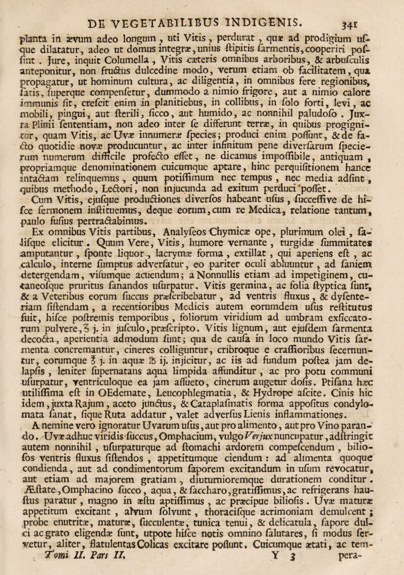 planta in sevum adeo longum , uti Vitis, perdurat , quae ad prodigium uf~ que dilatatur , adeo ut domus Integra, unius ftipitis (armentis,cooperiri pof- fint . Jure, inquit Columella , Vitis ca?teris omnibus arboribus y & arbufculis anteponitur, non frudus dulcedine modo, verum etiam ob facilitatem, qua propagatur, ut hominum cultura, ac diligentia, in omnibus fere regionibus, fatis, fuperque compenfetur, dummodo a nimio frigore, aut a nimio calore immunis fit, crefcit enim in planitiebus, in collibus, in folo forti, levi, ac mobili, pingui, aut fterili, ficco, aut humido, ac nonnihil paludofo . Jux¬ ta Plinii fententiam, non adeo inter fe differunt terrae, in quibus progigni¬ tor, quam Vitis, ac Uvae innumerae fpecies; produci enim poffunt, &de fa¬ cto quotidie novae producuntur, ac inter infinitum pene diveriarum fpecie- rum numerum difficile profedo effet, ne dicamus impoflibile, antiquam , propriamque denominationem cuicumque aptare, hinc perquifitionem hancc inta&am relinquemus , quum potiffimum nec tempus , nec media adfint * quibus methodo, Ledori, non injucunda ad exitum perduci'pofiet. Cum Vitis, ejufque produdiones diverfos habeant ufiis, focceffive de hi- fce fermonem infiituemus, deque eorum,cum te Medica, relatione tantum, paulo fufius pertradabimus. Ex omnibus Vitis partibus, AnalyfeosChymica? ope, plurimum olei , fa- lifque elicitur . Quum Vere, Vitis, humore vernante , turgida? fummitates amputantur , fponte liquoriacryma? forma , extillat , qui aperiens eft , ac .calculo, interne fiimptus adverfatur, eo pariter oculi abluuntur , ad laniem detergendam, vifumque acuendum; a Nonnullis etiam ad impetiginem, cu- ■taneofque pruritus fanandos ufurpatur. Vitis germina, ac folia ftyptica funr, 8c a Veteribus eorum fuccus pnefcribebatur , ad ventris fluxus , & dyfente- tiarn fiftendam , a recentioribus Medicis autem eorumdem ufiis reditu tu s fuit, hifce poftremis temporibus , foliorum viridium ad umbram exficcato- rum pulvere,5 j. in jufculo, pra?fcripto. Vitis lignum, aut ejufdem farmenta decoda, aperientia admodum fiunt; qua de caufa in loco mundo Vitis fiat- menta concremantur, cineres colliguntur, cribroque e crafiioribus fecernun- £ur, eorumque % j. in aquae ib ij. injicitur, ac iis ad fundum poftea jam de- lapfis , leniter fiipernatans aqua limpida affunditur , ac pro potu communi ufurpatur, yentriculoque ea jam affueto, cinerum augetur dofis. Ptifana ha?c utiliffima eft in OEdemate, Leucophlegmatia, & Hydrope afcite. Cinis hic idem, juxta Rajum, aceto jundus, & Cataplafinatis forma appofitus condylo¬ mata fanat, fiqueRuta addatur , valet adverfusLienis inflammationes. A nemine vero ignoratur Uvarum ufiis, aut pro alimento, aut pro Vino paran¬ do . Uva? adhuc viridis fuccus, Omphacium, vulgo Verjux nuncupatur, adftringic autem nonnihil , ufurpaturque ad ftomachi ardorem compefcendum , bilio- Cos ventris fluxus fiftendos , appetitumque ciendum : ad alimenta quoque condienda, aut ad condimentorum faporem excitandum in ufum revocatur, aut etiam ad majorem gratiamdiuturnioremque durationem conditur. iEftate ,Omphacino fucco, aqua, & faccharo, gratiffimus, ac refrigerans hau- ftus paratur , magno in a?ftu aptiflimus , ac pracipue biliofis . Uva? maturas appetitum excitant , alvum folvunt, thoracifque acrimoniam demulcent ; probe enutrita, matura?, fucculenta?, tunica tenui, &delicatula, fapore dul¬ ci ac grato eligenda? fiint, utpote hifce notis omnino falutares, fi modus fer¬ ietur, aliter, flatulentas Colicas excitare pedunt, Cuicumque astati, ac tem-