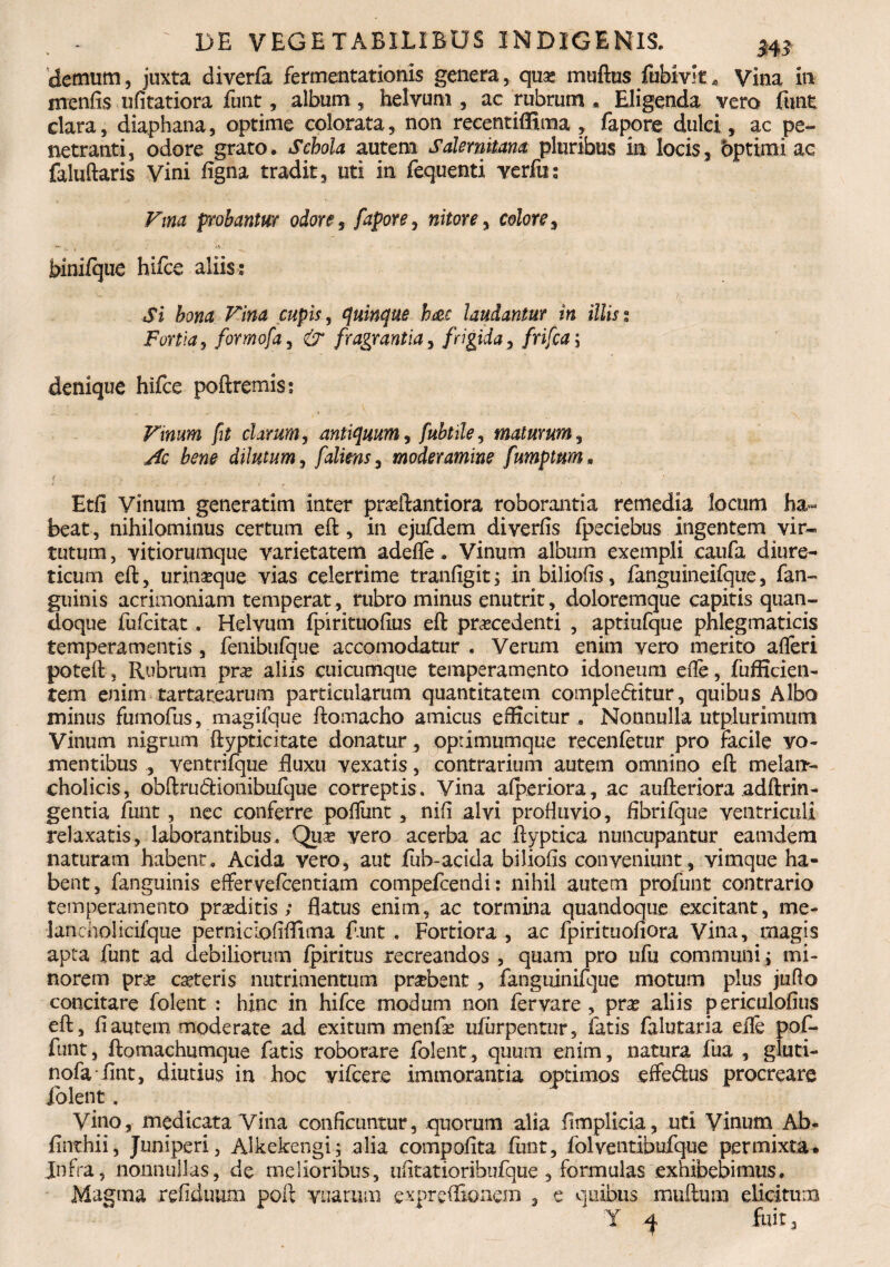 demum, juxta diverfa fermentationis genera, quo muftus fubivit* Vina in mcnfis ufitatiora funt, album, helvum, ac rubrum . Eligenda vero funt clara, diaphana, optime colorata, non recentiffima , fapore dulci, ac pe¬ netranti, odore grato. Schola autem Salernitana pluribus in locis, bptimi ac faluftaris Vini figna tradit, uti in fequenti verfu; Vina probantur odore, fapore, nitore, colore, bini/que hifce aliis : Si Ima Vina cupis, quinque hae laudantur in illis % Fortia, formofa, & fragrantia, frigida, frifca; denique hifce poftremis; a.'' C «• v , , s Vinum fit clarum, antiquum, fubtile, maturum, dilutum, falim, moderamine fumptnm. Etfi Vinum generatim inter proftantiora roborantia remedia locum ha~ beat, nihilominus certum eft, in ejufdem di verfis fpeciebus ingentem vir- tutum, vitiorumque varietatem adefle. Vinum album exempli caufa diure¬ ticum eft, urinoque vias celerrime tranfigit; in biliofis, fanguineifque, fan- guinis acrimoniam temperat , rubro minus enutrit, doloremque capitis quan¬ doque fufcitat, Helvum fpirituofius eft procedenti , aptiufque phlegmaticis temperamentis , fenibufque accomodatur . Verum enim vero merito afleri poteft, Rubrum pro aliis cuicumque temperamento idoneum efle, fufficien- tem enim tartarearum particularum quantitatem complefritur, quibus Albo minus fumofus, magifque ftomacho amicus edicitur . Nonnulla utplurimiiin Vinum nigrum ftypticitate donatur, oprimumque recenfetur pro racile vo¬ mentibus , ventrifque ftuxu vexatis, contrarium autem omnino eft melart- cholicis, obftru&ionihufque correptis. Vina afperiora, ac aufteriora adftrin- gentia funt, nec conferre pofliint, nili alvi profluvio, fibrifque ventriculi relaxatis, laborantibus. Quo vero acerba ac ftyptica nuncupantur eamdern naturam habent. Acida vero, aut fub-acida biliofis conveniunt , vimque ha¬ bent, fanguinis effervefentiam compefcendi: nihil autem profunt contrario temperamento proditis; flatus enim, ac tormina quandoque excitant, me- lancholicifque perniciofiflima f.rnt . Fortiora, ac fpirituofiora Vina, magis apta funt ad debiliorum fpiritus recreandos , quam pro ufu communi ; mi¬ norem pro coteris nutrimentum probent , fanguinifque motum plus juflo concitare folent : hinc in hifce modum non fervare , pro aliis periculofius eft, fi autem moderate ad exitum menfo ufiirpentnr, fatis falutaria eife pof- funt, ftomachumque fatis roborare folent, quum enim, natura fua , gluti- nofaTint, diutius in hoc vifcere immorantia optimos efferus procreare folent. yino, medicata Vina conficuntur, quorum alia fimplicia, uti Vinum Ab- finthii, Juniperi, Alkekengi; alia compofita funt, folventibufque permixta^ Jnfra, nonnullas, de melioribus, ufitatioribufque, formulas exhibebimus. Magma refiduum poft vuarum expreffionem , e quibus mufttmi elicitum Y fuit 3