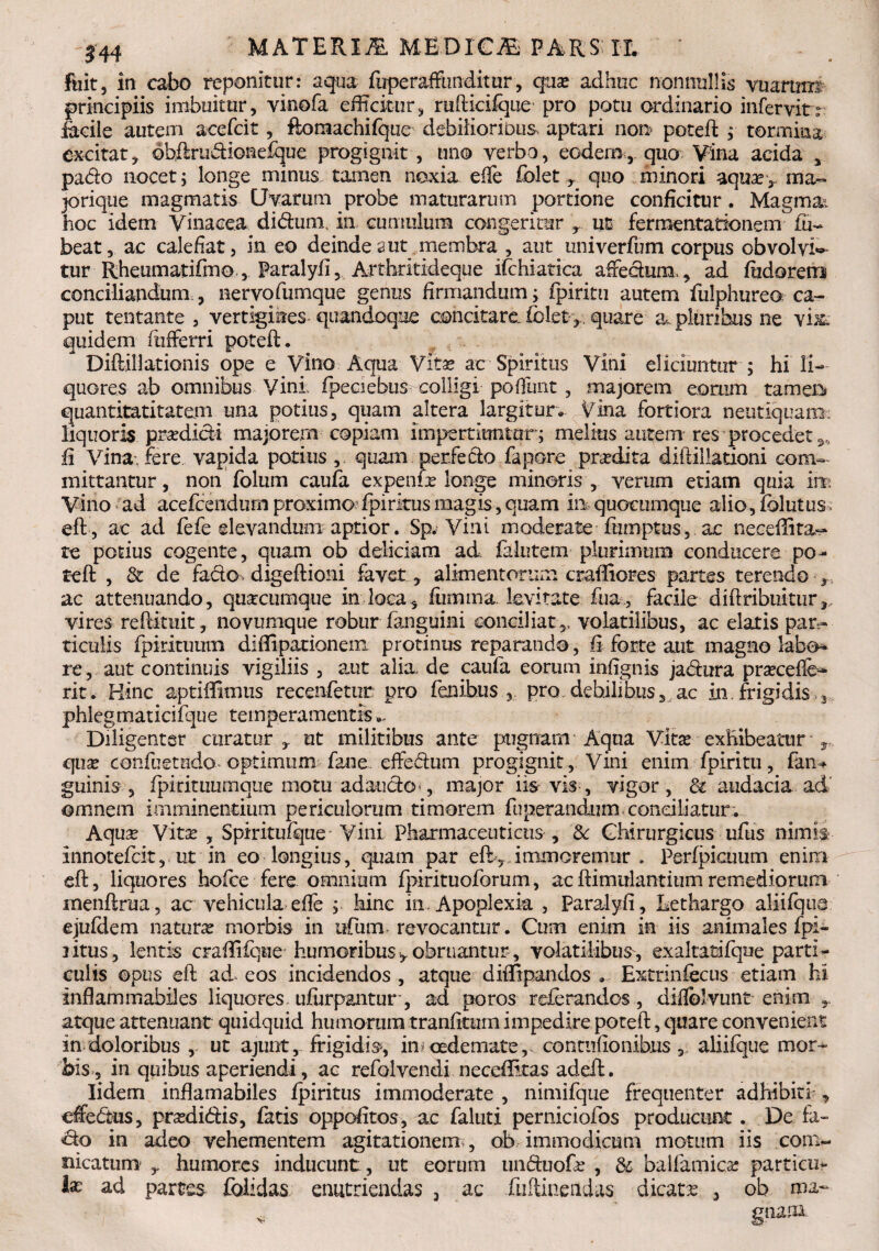 144 MATERm MEDICAS FARSIL fuit, in cabo reponitur: aqua fuperafFunditur, qua? adhuc nonnullis vuartms principiis imbuitur, vinofa efficitur, rufticiique pro potu ordinario infervitr facile autem acefcit, ftoraachifque debilioribus aptari non poteft ; tormina excitat, ©bftrudkmefque progignit , uno verbo, eodem, quo Vina acida , pado nocet; longe minus tamen noxia effe folet , quo minori aquxr raa- prique magmatis Uvarum probe maturarum portione conficitur. Magma, hoc idem Vinacea didunx in cumulum congeritur , ut ferraentationemfu- beat, ac calefiat, in eo deindeaut membra , aut univerfum corpus obvolvis tur Rheumatifrno, Paralyfi, Arthritideque ifchiatica afedura,, ad fiidorero conciliandum , nervofumque genus firmandum; fpiritu autem fulphureo ca¬ put tentante , vertigines-quandoque concitare.iblet>. quare a. pluribus ne quidem differri poteft. Diftillationis ope e Vino Aqua Vita? ac Spiritus Vini eliciuntur ; hi li¬ quores ab omnibus Vini; fpeciebus- colligi pofiunt, majorem eorum rameis quantitatitatem una potius, quam altera largitur. Vina fortiora neutiquanx liquoris prodidi majorem copiam impertiuntor; melius autem res procedet,, fi Vina, fere vapida potius , quam perfecto fapore prrdita diilillationi com¬ mittantur , non folum caufa expenfe longe minoris , verum etiam quia in. Vino ad acefcendum proximo?fpirkus magis, quam in quocumque alio, folatus eft, ac ad fefe elevandum aptior. Sp* Vini moderate fmnptus, ac neceflita- re potius cogente, quam ob deliciam ad falntem plurimum conducere po- teft , & de fado> digeftioni favet, alimentorum craftiores partes terendo , ac attenuando, quacumque in loca, fumma levitate fua, facile diftribuitur,. vires reftituit, novumque robur fanguini conciliat,, volatilibus, ac elatis par¬ ticulis fpirituum diffipationem protinus reparando, fi forte aut magno labo» re, aut continuis vigiliis , aut alia de caufa eorum infignis jadura pra?ceffc* rit. Hinc aptiffimus recenfetur pro fenibus pro debilibus, ac in.frigidis 3 phlegmaticifque temperamentis Diligenter curatur, ut militibus ante pugnam Aqua Vita? exhibeatur r qua? confuetndo optimum fane effedum progignit , Vini enim fpiritu, fimw guinis , fpitituumqiie motu adaudO', major iis vis , vigor , & audacia ad' omnem imminentium periculorum timorem fuperandum condliatur. Aqua? Vita? , Spiritufque* Vini Pharmaceuticus , & Chirurgicus ufus nimi$- innotefcit, ut in eo longius, quam par eft> immoremiir . Perfpicunm enim eft, liquores hofce fere omnium fpirituoforum, acftimulantitimremediorum menftrua, ac vehicula efie ; hinc in. Apoplexia , Paralyfi, Lethargo aliifqus ejufdem natura? morbis in ufum» revocantur. Cum enim in iis animales dpi- 3 itus , lentis crafliique humoribus , obruantur, volatilibus, exaltatifque parti¬ culis ©pus eft ad eos incidendos , atque diftlpandos , Extrinfecus etiam hi infiammabiles liquores, ufurpantur, ad poros referandos , diflolvunt enim atque attenuant quidquid humorum tranfttum impedire poteft, quare convenient in doloribus , ut ajunt, frigidis, in?oedemate,, contufionibus , aliifque mor^ bis, in quibus aperiendi, ac refolvendi neceffttas adeft. Iidem inflamabiles fpiritus immoderate , nimifque frequenter adhibiti , effedus, pra?didis, fatis oppofitos, ac faluti perniciofos producunt. De . fa- 'do in adeo vehementem agitationem;, ob immodicum motum iis com*- nicatum humores inducunt , ut eorum unduofa? , & balfamica? particu» Ia? ad partes foiidas enutriendas , ac fuftineiidas dicata? , ob ma¬ nam