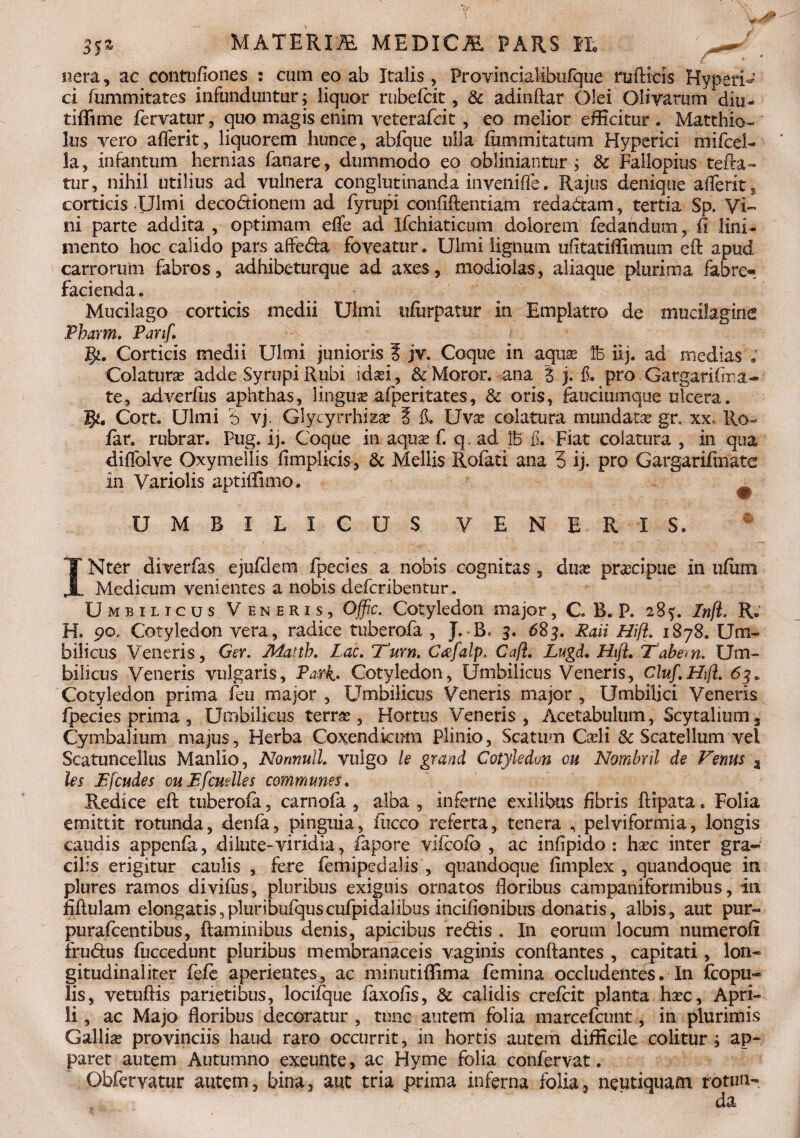 ner a, ac contufiones : cum eo ab Italis, Provincialibufque ruftids HyperU ci fummitates infunduntur; liquor rubefcit, & adinftar Olei Olivarum diu- tiffime fervatur, quo magis enim veterafcit , eo melior efficitur . Matthio- Ius vero afferk, liquorem hunce, abfque ulla fummitatum Hyperici mifcel- la, infantum hernias fanare, dummodo eo obliniantur; & Fallopius tefta- tur, nihil utilius ad vulnera conglutinanda invenifle. Rajus denique afferk s corticis Ulmi decodionem ad fyrupi confidentiam redadam, tertia Sp. Vi¬ ni parte addita , optimam effe ad Ifchiaticum dolorem fedandmu, fi lini¬ mento hoc calido pars affeda foveatur. Ulmi lignum ufkatiffimum eft apud carrorum fabros, adhibeturque ad axes, modiolas, aliaque plurima fabre» facienda, Mucilago corticis medii Ulmi ufurpamr in Emplatro de mucilagine Pharm. Panf. Corticis medii Ulmi junioris ? jv. Coque in aquas Ib ilj. ad medias ; Colatura? adde Syrupi Rubi ida?i, & Moror, ana % j. & pro Gargarifma- te, adverfiis aphthas, lingua? afperitates, & oris, fauciumque ulcera. Cort. Ulmi '6 vj. Glycyrrhiza? 5 il Uva? colatura mundata gr. xx Ro- far. rubrar. Pug. ij. Coque in aqua? f. q. ad lb & Fiat colatura , in qua diffolve Oxymellis fimplicis, & Mellis Rofati ana 5 ij. pro Gargarifmate in Variolis aptiffimo. UMBILICUS VENERIS. IN ter diverfas ejufdem fpecies a nobis cognitas , dua? pracipue in ufiim Medicum venientes a nobis defcribentur. Umbilicus Veneris, Offic. Cotyledon major, C B. P. 285:. Infi. R. H. 90. Cotyledon vera, radice tuberofa , J. B* 3. 683. Raii Hifl. 1878. Um¬ bilicus Veneris, Ger. Mattb. Lac. Tum. Cafalp. Ca[i. Lugd. Hift. Tabem. Um¬ bilicus Veneris vulgaris, Parh Cotyledon, Umbilicus Veneris, cluf.Hifl. 63 + Cotyledon prima feu major , LImbilicus Veneris major , Umbilici Veneris fpecies prima, Umbilicus terrae, Hortus Veneris, Acetabulum, Scytalium, Cymbalium majus, Herba Coxendicum Plinio, Scatum Cari i & Scate Ilum vel Scatuncellus Manlio, Nonnull. vulgo le grand Cotyledon ou Nombril de Fenus a les Efcudes ouEfcudles communes. Redice eft tuberofa, carnofa , alba , inferne exilibus fibris ftipata. Folia emittit rotunda, denfa, pinguia, fiicco referta, tenera , pelviformia, longis caudis appenfa, dilute-viridia ? fapore vifcofo , ac infipido : ha?c inter gra¬ cilis erigitur caulis , fere femipedalis , quandoque fimplex , quandoque in plures ramos divifus, pluribus exiguis ornatos floribus campanifonnibus, in fiftulam elongatis,pluribufquscufpidalibus incifionibus donatis, albis, aut pur- puraftentibus, ftaminibus denis, apicibus redis . In eorum locum numeroft frudus fuccedunt pluribus membranaceis vaginis conftantes , capitati, lon- gitudinaliter fcfc aperientes, ac minutiffima femina occludentes. In fcopu- lis, vetuftis parietibus, locifque faxofis, & calidis crefcit planta ha?c, Apri¬ li , ac Majo floribus decoratur , tunc autem folia marcefcunt, in plurimis Gallia? provinciis haud raro occurrit, in hortis autem difficile colitur; ap¬ paret autem Autumno exeunte, ac Hyme folia confervat. Obfervatur autem, bina, aut tria prima inferna folia, neutiquam rotun» L m da