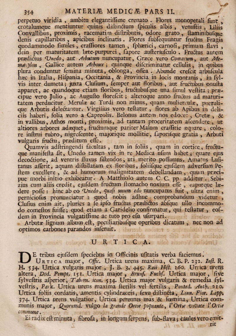 m « perpetuo viridia , ambitu elegantiffime crenato . Flores monopetali Funt % crotalumque mentiuntur quinis diftindum (piculis albis , venuftis , Liliis Convallibus , proximis * racematim diftribiitis, odore grato , ftaminibufque denis capillaribus , apicibus Inclinatis. Flores fubfequuntur frudus Fragis quodammodo fimiles, craffiores tamen , fphserici, carnoii, primum flavi , dein per maturitatem laete-purpurei , fapore aufteriufculo . Frudus autem pnedidus cUnedo, aut Arbutum nuncupatur, Grsece vero Comarum, aut Me- mdcylon Gallice autem Arboux ; quinque difcrimmatur cellulis, in quibus plura conduntur femina minuta, oblonga, oflea . Abunde -crefcit arbufcula ha?c in Italia, Hifpania, Occitania, & Provincia in locis montanis , in fyl- vis inter dumeta; juxta Clufium, (emper aut floribus , aut frudubus onufta apparet, ac quandoque etiam floribus, frudubufque una fiinul veftita; prae¬ cipue vero Julio , ac Augufto florefcit; alteroque anno frudus ad maturi¬ tatem perducitur. Merula? ac Turdi non minus, quam muliercula?., pueruli¬ que Arbutis deledantur. yirgiiius vero teftaturflores ab Apibus in deli¬ ciis haberi, folia vero a Capreolis. Belonus autem nos edoce: , Creta? , & in vallibus, Athos monti, proximis, ad tantam proceritatem afcendere , ut altiores arbores ada?quet, frudumque pariter Malum craflitie «quare., colo¬ re inftrui rubro, nigrefcente, majorique mollitie, faponfque gratia , Arbuti vulgaris frudu, prseditum efle. Quamvis adftringendi facultas , tam in foliis , quam in cortice , frudu- que manifefta flt, Unedo tamen vix in re Medica ufum habet; quare ejus decodione, ad ventris fluxus fidendos, uti merito pofllimus^ Amatus Lufi- tanus aflerit, aquam diftiflatam ex floribus, foliifque ejufdem adverfum Pe- ftem excellere , & ad humorum malignitatem debellandam , quum prrci- pue morbi Initio exhibeatur. A Matthiolo autem C C. pp additur . Sebi- zius cum aliis credit, ejufdem frudum ftomacho noxium efle , caputque lu¬ dere polfe : hinc ab eo ^Unedo^ quafi unum edo nuncupatus fuit , ultra enim , perniciofus pronuntiatur : quod nobis adhuc comprobandum videtur , Clufius enim ait, pluries a fe ipfo frudus pra?didos abfque ullo incommo¬ do comeftos fuifle; quod etiam a Garidelio confirmatur, qui teftatur , eof- dem in Provincia vulgatifll me ac tuto pro efu ufurpari. Arbuta? lignum album eft, peculiaribufque operibus dicatum , nec non ad optimos carbones parandos inferuit. U R T I C A. DE tribus ejufdem (peciebus in Officinis ufltatis verba laciemus. Urtica major, Offic. Urtica urens maxima, C. B. P. 232. Infl, R. H. 534. Urtica vulgaris major , J. B. 3. 445. Raii Hift. 160. Urtica urens altera, Dod. Pempt. 151. Urtica major, Brunf. Fuchf. Urtica major, fi ve fylveftris afperior, Tdbm. icon. 534. Urtica major vulgaris & remedia fyl- veftris, Park. Urtica urens maxima fterilis vel fertilis , Ponled. Antb. 210, Urtica foliis cordatis, amentis cylindraceis, (exu diftinda, Lmn. Flor. Lapp. 374. Urtica urens vulgatior, Urtica perennis mas & foemina. Urtica com¬ munis major, Quorumd. vulgo la grande Orne piquantc;, F Ortie vivace F Ortie commune. Ei radix eft minuta, fibrofa, in longum ferpens, fub-flava; caules vero emit¬ tit