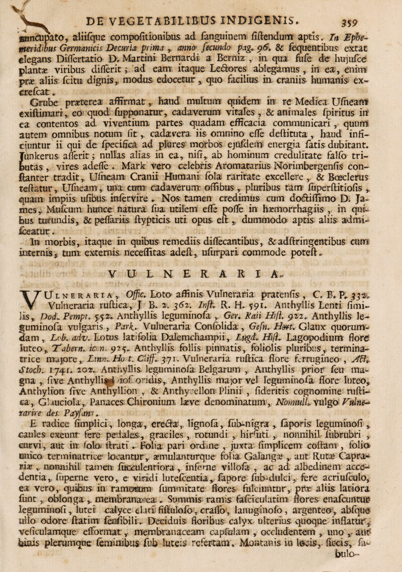 V, DE VEGETABILIBUS INDIGENIS. s%9 gaunclipato, alfifque compofitionibus ad fanguinem fidendum aptis. In Ephe¬ meridibus Germanicis Decuria prima mm fecundo pagB p6, & fequentibus extat elegans Difiertatio D. Martini Bernardi a Berniz , in qua fufe de hujufce planta viribus diflerit; ad eam itaque Le&ores ablegamus , in ea, enim pra aliis fcitu dignis „ modus, edocetur, quo facilius in; craniis humanis ex- erefcat. Grube praterea affirmat , haud multum quidem in re Medica Ufiieam exiftimart, eo quod fupponarur , cadaverum vitales , & animales fpiritus in ea contentos ad viventium partes quadam efficacia communicari , quum autem omnibus notum fit ,, cadavera iis omnino^ efle deftituta, haud infi¬ ciuntur ii qui de fpecifica ad piures morbos ejufdem energia fatis dubitant. Tiinkerus aderit; nullas alias in ea, nifi, ab hominum credulitate falfo tri¬ butas , vires adefie . Mark vero celebris Aromatarius Norimbergenfis con- fianter tradit „ Ufneam Cranii Humani fola raritate excellere,, & Boeclerus teftatur, Ufiieam , una cum cadaverum ofiibus , pluribus tam fiiperfiitiofis „ quam impiis, ufibus infemre * Nos tamen credimus cum dodifiimo D. Ja¬ mes Mufcum hunce natura fua utilem efie poflfe in hrmorrhagiis , in qui¬ bus turundis, & pedariis ftypticis uti opus efi: 9 dummodo aptis, aliis adrni- fceatur. In morbis,, itaque in quibus remediis diffecantibus, & adfiringentibus cum internis, tum externis neceffitas adeft, ufurpari commode poteft VULNERARI A* VUlneraria, Ojfic. Loto affinis Vulneraria pratenfis , C B, P#, $3%, Vulneraria rufii ca, J B. 2. 362. Inft R. H. ^91. Anthyllis Lenti fimi- lis,, padi Pempt,. 5,52. Anthyllis leguminofa Ger. Mm Hft. 922. Anthyllis le¬ gum in ofa vulgaris, Pari. Vulneraria Confolida, Gefn. Hm. Glaux quorum- 2am, Lok adv. Lotus latifolia Dafemchaoipii , LugI Hift» Lagopodinm fiore luteo,, E* a b e r n. ian. 9 25* Anthyllis follis pinnatis, foliolis pluribus, termina- trice majore, Lmm. Ho ti Cliffa 371. Vulneraria rufiica flore ferrugineo , AB*. Stocb. 1741... 202., Anthyllis leguminofa Belgarum , Anthyllis prior feu ma¬ gna , five: Anthyllisri >iof oridis,. Anthyllis ma jor vel leguminofa flore luteo, Anthylion five Anthyllion , & Anthycellon Plinii , fideritis cognomine rufii- ca, Griuciola,. Panaces Chironium lave denominatum,; Nommll vulgo Fulne^ tarir e des/ Payfam.. E radice fimplici, longa, erecia5, lignofa, fub-nigra ,, faporis legtiminofi caules exeunt: iere pedales., graciles , rotundi, hirfuti nonnihil fubrubri curvi, aut in (q\qs lirati. Folia pari ordine , juxta fimpiicem cofiam , folia unico terminatricc locantur ,, amulanturque folia Galanga ,, aut Ruta Capra¬ ria v nonnihil tamen fucculentiora, Inferne villo/a , ac ad albedinem acce¬ dentia,, fuperne vero, e viridi lutefixntia,, fapore fub-dulci, fere acriufculo, ea vero , quibus in ram«m fummitate: flores fulciuntur ,; pra aliis: latiora funt, oblonga , membranacea. Summis ramis fafciculatim; Rores enafcuntur leguminofi , lutei calyce elati; fifiulofo , craflb , lanugiiiofo , argenteo, abfqtie ttilo odore ftatim fidRbili.. Deciduis floribus calyx ulterius quoque inflatur 5 veficulamque efformat,, membranaceam cap&lam , occludentem , uno , aift imis plerumque' feminibus fub-luteis refertam,. Montanis in loris, fiecis,, fa¬ bulo-