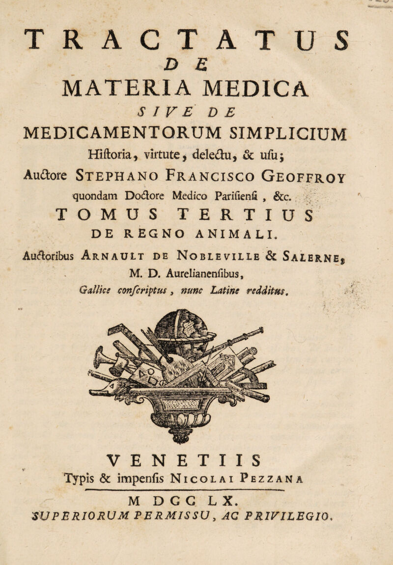 : T A T u s D £ MATERIA MEDICA SIVE DE MEDICAMENTORUM SIMPLICIUM Hiftoria, virtute, deledu, & ufuj Au&ore Stephano Francisco Geoffroy quondam Doctore Medico Parifienfi , &c. TOMUS TERTIUS DE REGNO ANIMALI. Auftoribus Arnault de Nobleville & Saierne, M. D. Aurelianenfibus, Gallice conferimus, nunc Latine redditus. V E N E T I I S Typis & impenfis Nicolai Pezzana M D C G L X. SUPERIORUM PERMISSU, AC PRIVILEGIO.