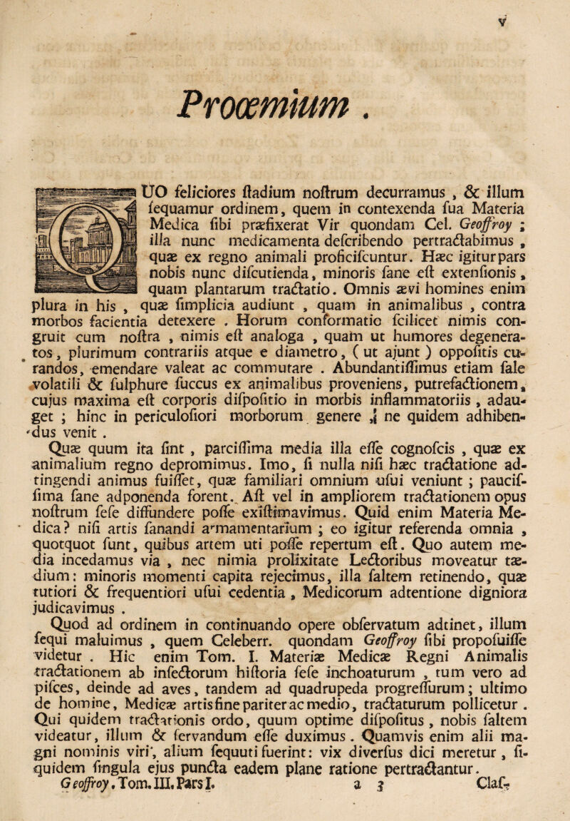 Prooemium. IJO feliciores fladium noftrum decurramus , & illum fequamur ordinem, quem in contexenda fua Materia Medica fibi praefixerat Vir quondam Cei. Geoffroy ; illa nunc medicamenta defcribendo pertradabimus , quae ex regno animali proficifcuntur. Haec igitur pars nobis nunc difcutienda, minoris fane eft extenfionis, quam plantarum tradatio. Omnis aevi homines enim plura in his , quae fimplicia audiunt , quam in animalibus , contra morbos facientia detexere . Horum conformatio fcilicet nimis con¬ gruit cum noftra , nimis eft analoga , quam ut humores degenera¬ tos , plurimum contrariis atque e diametro, ( ut ajunt ) oppofitis cu- * randos, emendare valeat ac commutare . Abundantiflimus etiam fale volatili & fulphure fuccus ex animalibus proveniens, putrefadionem* cujus maxima eft corporis difpofitio in morbis inflammatoriis , adau¬ get ; hinc in perieulofiori morborum genere ne quidem adhiben¬ dus venit . Quas quum ita fint , parciflima media illa efle cognofcis , quas ex animalium regno depromimus. Imo, fi nulla nifi haec tradatione ad- tingendi animus fuilfet, quae familiari omnium ufui veniunt ; paucif- fima fane adponenda forent. Aft vel in ampliorem tradationem opus noftrum fefe diffundere pofle exiflimavimus. Quid enim Materia Me¬ dica? nifi artis fanandi annamentarium ; eo igitur referenda omnia , quotquot funt, quibus artem uti pofle repertum eft. Quo autem me¬ dia incedamus via , nec nimia prolixitate Ledoribus moveatur tae¬ dium: minoris momenti capita rejecimus, illa faltem retinendo, quae rutiori & frequentiori ufui cedentia , Medicorum adtentione digniora judicavimus . Qyod ad ordinem in continuando opere obfervatum adtinet, illum fequi maluimus , quem Celeberr. quondam Geoffroy fibi propofuifle videtur . Hic enim Tom. I. Materiae Medicae Regni Animalis rradationem ab infedorum hiftoria fefe inchoaturum , tum vero ad pifces, deinde ad aves, tandem ad quadrupeda progreflurum; ultimo de homine, Medicae artis fine pariter ac medio, tradaturum pollicetur. Qui quidem traditionis ordo, quum optime difpofitus , nobis faltem videatur, illum & fervandum efle duximus. Quamvis enim alii ma¬ gni nominis viri*, alium fequutifuerint: vix diverfus dici meretur, fi- quidem fingula ejus punda eadem plane ratione pertradantur. G eojfroy /Tom. III, Pars h a 3 Claf-