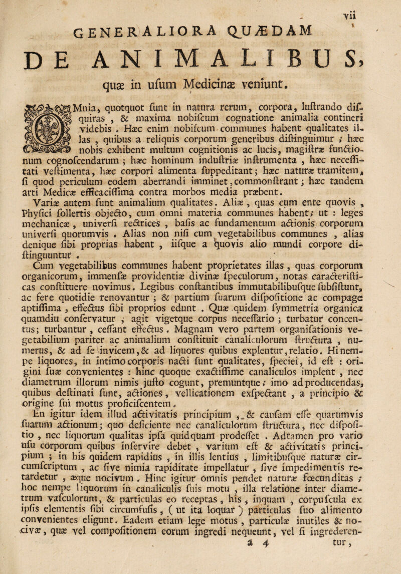 GENERALIORA QUADAM DE ANIMALIBUS, quse in ufum Medicinas veniunt. Mnia, quotquot funt in natura rerum, corpora, luftrando dif- quiras , & maxima nobifcum cognatione animalia contineri videbis . Ha?c enim nobifcum communes habent qualitates il¬ las , quibus a reliquis corporum generibus diflinguimur ,* ha?c nobis exhibent multum cognitionis ac lucis, magiflra? fundio- num cognofcendarum ; ha?c hominum induflria? inftrumenta , ha?c nccedi¬ tati veflimenta, ha?c corpori alimenta fuppeditant; hxc natura? tramitem^ fi quod periculum eodem aberrandi imminet, commonflrant; hxc tandem arti Medica? efficacififima contra morbos media prarbent. Varia? autem funt animalium qualitates. Alia? , quas cum ente quovis , Phy fici follertis objedo, cum omni materia communes habent; ut : leges mechanica! , univerfi redrices , bafis ac fundamentum adionis corporum univerfi quorumvis • Alias non nifi cum vegetabilibus communes , alias denique fibi proprias habent , iifque a quovis alio mundi corpore di- ftinguuntur . Cum vegetabilibus communes habent proprietates illas , quas corporum organicorum, immenfa? providentia? divina? fpeculorum, notas caraderifH- cas conflituere novimus. Legibus conflantibus immutabilibufquefubfiftunt, ac fere quotidie renovantur ; & partium fuarum difpofitione ac compage aptiffima , effedus fibi proprios edunt . Qua? quidem fymmetria organica quamdiu confervatur ; agit vigetque corpus neceffario ; turbatur concen¬ tus; turbantur , certant effedus « Magnam vero partem organifatiOnis ve¬ getabilium pariter ac animalium conflituit canaliculorum ftrudura , nu¬ merus, & ad fe invicem, & ad liquores quibus explentur, relatio. Hi nem¬ pe liquores, in intimo corporis nadi funt qualitates, fpeciei, id eft : ori¬ gini fu a? convenientes : hinc quoque exadiffime canaliculos implent , nec diametrum illorum nimis jufto cogunt, premuntque; imo ad producendas, quibus deflinari funt, adiones, vellicationem exfpedant , a principio 8c origine fui motus proficifcentem, En igitur idem illud adi vitatis principium 8c caufam erte quarumvis fuarum adionum; quo deficiente nec canaliculorum ftrudura, nec difpofi- tio , nec liquorum qualitas ipfa quidquam prodeffet . Adtamen pro vario ufu corporum quibus infervire debet , varium efl & adii vitatis princi¬ pium ; in his quidem rapidius , m illis lentius , limitibufque natur se cir- cumfcriptum , ac five nimia rapiditate impellatur , five impedimentis re¬ tardetur , a?que nocivum , Hinc igitur omnis pendet natura? foecUn ditas ; hoc nempe liquorum in canaliculis fuis motu , illa relatione inter diame¬ trum vafculorum, & particulas eo receptas, his, inquam , corpufcula ex ipfis elementis fibi circtimfufis, ( ut ita Ioqilar ) particulas fuo alimento convenientes eligunt. Eadem etiam lege motus , particula? inutiles &c no¬ civa?, qua? vel compofitionem eorum ingredi nequeunt, vel fi ingrederen- & 4 * tur,