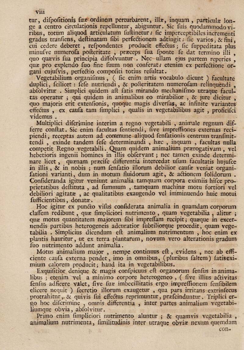 Vlll tur, difpofitionis fuo ordinem perturbarent, illa?, inquam , particula? lon¬ ge a centro circulationis repelluntur, abiguntur. Sic fuis quodammodo vi¬ ribus, totum aliquod articulatum fuftinetur; fic imperceptibiles incrementi gradus tranfiens, deftinatam fibi perfedionem adtingit; fic varios, & fini , cui cedere deberet , refpondentes producit effedus; fic fuppeditata plus minufve numerofa pofteritate , proceps fua fponte fe dat termino illi , quo quavis fua principia diffolvuntur . Nec ullam ejus partem reperies , qua? pro explendo fuo fine fuum non conferat; etenim ex perfedione or¬ gani cujufvis, perfedio compofiti totius refultat. Vegetabilium organifmus, ( fic enim artis vocabulo dicunt ) facultate duplici, fcilicet : fefe nutriendi, & poiteritatem numerofam relinquendi , abfolvitur . Simplici quidem afl fatis mirando mechanifmo utraque facul¬ tas operatur ; qui quidem in animalibus eo mirabilior , & jure dicitur , quo majoris erit extenfionis, quoque magis diverfas, ac infinite variantes effedus , ex caufa tam fimplici , qualis in vegetabilibus agit , proficifci videmus . Multiplici difcrimine interim a regno vegetabili , animale regnum dif¬ ferre conflat. Sic enim facultas fentiendi, fi ve imprefliones externas reci¬ piendi, receptas autem ad commune aliquod fenfationis centrum tranfmit- tendi , exinde tandem fefe determinandi , hoc , inquam , facultas nulla competit Regno vegetabili. Quam quidem animalium prorogativam, vel hebetioris ingenii homines in illis obfervant; nec tamen exinde determi¬ nare licet, quonam procife differentia intercedat ufum facultatis hujufce in illis , & in nobis ; num fenfatio illorum debilior caufo veniat organi- fationi varianti, dum in motum fluidorum agit, & adionem folidorum . Confideranda igitur veniunt animalia tamquam corpora eximiis hifce pro¬ prietatibus deftituta , ad fummum , tamquam machino motu fortiori vel debiliori agitato , ac qualitatibus exaugendo vel imminuendo huic motui fuflicientibus, donato. Hoc igitur ex pundo vifus confiderata animalia in quamdam corporum claffem redibunt, quo fimpliciori nutrimento , quam vegetabilia , alitur ; quo motus quantitatem majorem fibi impreffam recipit; quoque in excer¬ nendis partibus heterogeneis adcuratior fubtiliorque procedit, quam vege¬ tabilia . Simplicius dicendum efl: animalium nutrimentum , hoc enim ex plantis hauritur, ut ex terra plantarum, novum vero alterationis gradum fuo nutrimento addunt animalia. Motus animalium major , nempe continuus eft , evidens , nec ab effi¬ ciente caqfa externa pendet, imo in omnibus, (pluribus faltem) fatisexi- mium calorem producit; haud ita in vegetabilibus. ExquifitiOr^denique & magis confpicuus efl: organorum fenfus inanima¬ libus ; etenim vel a minimo corpore heterogeneo , ( ffve illius adivitas fenfus adficere valet, five fuo imbecillitatis ergo impreffionem fenfibilem elicere nequit ) fecretio illorum exaugetur , qua pars irritans extrinfecus protrahitnr,,.& quivis fui effedus reprimuntur, profcinduntur. Triplici er¬ go hoc difcrimine , omnis differentia , inter partes animalium vegetabi- iiumque obvia, abfolvitur. Primo enim fimpliciori nutrimento aluntur ; & quamvis vegetabilia , animalium nutrimenta, fimilitudinis inter utraque obvi* nexum quemdam eon-