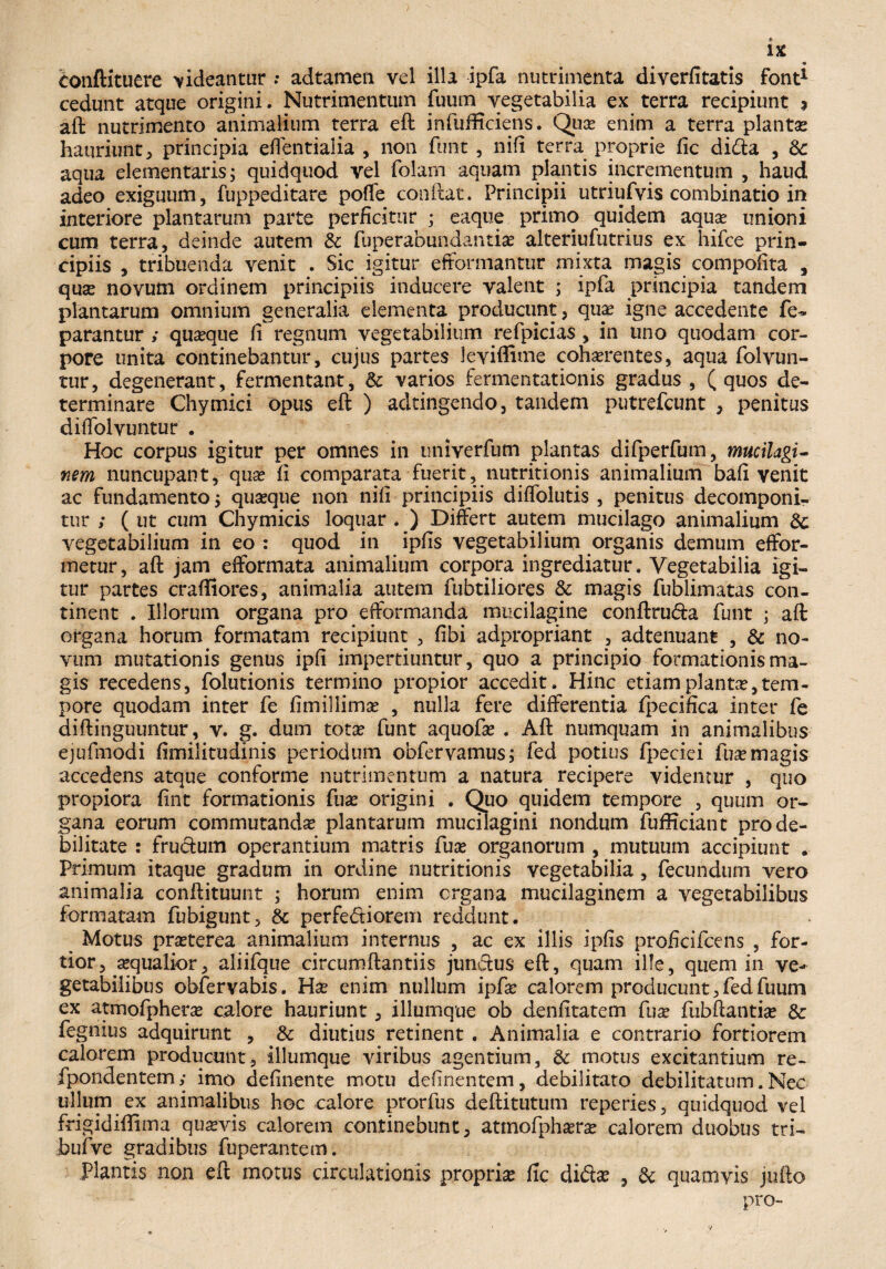 «• IX bonftituere rideantur : adtamen vel illa ipfa nutrimenta diverfitatis font* cedunt atque origini. Nutrimentum fuum vegetabilia ex terra recipiunt % aft nutrimento animalium terra eft infufficiens. Qua? enim a terra planta? hauriunt, principia eflentialia , non funt, nifi terra proprie fic dida , fte. aqua elementaris; quidquod vel folam aquam plantis incrementum , haud adeo exiguum, fuppeditare poffe conftat. Principii utriufvis combinatio in interiore plantarum parte perficitur ; eaque primo quidem aqua? unioni cum terra, deinde autem 3c fuperabundantiae alteriufutrius ex hifce prin¬ cipiis , tribuenda venit . Sic igitur eftormantur mixta magis compofita , quae novum ordinem principiis inducere valent ; ipfa principia tandem plantarum omnium generalia elementa producunt, quae igne accedente fe~ parantur ; quaeque fi regnum vegetabilium refpicias, in uno quodam cor¬ pore unita continebantur, cujus partes leviffime cohaerentes, aqua folvun- tur, degenerant, fermentant, & varios fermentatioriis gradus , (quos de¬ terminare Chymici opus eft ) ad tingendo, tandem putrefcunt , penitus difiblvuntur . Hoc corpus igitur per omnes in imiverfum plantas difperfum, mucilagi- nem nuncupant, quae fi comparata fuerit, nutritionis animalium bafi venit ac fundamento; quaeque non nifi principiis diflolutis , penitus decomponi- tur ; ( ut cum Chymicis loquar . ) Differt autem mucilago animalium Sc vegetabilium in eo : quod in ipfis vegetabilium organis demum effor- metur, aft jam efformata animalium corpora ingrediatur. Vegetabilia igi¬ tur partes craffiores, animalia autem fubtiliores & magis fublimatas con¬ tinent . Illorum organa pro efformanda mucilagine conftruda funt ; aft organa horum formatam recipiunt , fibi adpropriant , adtenuant , & no¬ vum mutationis genus ipfi impertiuntur, quo a principio formationis ma¬ gis recedens, folutionis termino propior accedit. Hinc etiam planta?, tem¬ pore quodam inter fe fimillima? , nulla fere differentia fpecifica inter fe diftinguuntur, v. g. dum tota? funt aquofa? . Aft numquam in animalibus ejufmodi fimilitudinis periodum obfervamus; fed potius fpeciei fuse magis accedens atque conforme nutrimentum a natura recipere videntur , quo propiora fint formationis fua? origini . Quo quidem tempore , quum or¬ gana eorum commutanda? plantarum mucilagini nondum fufficiant pro de¬ bilitate : frudum operantium matris fuse organorum , mutuum accipiunt . Primum itaque gradum in ordine nutritionis vegetabilia , fecundum vero animalia conftituunt ; horum enim organa mucilaginem a vegetabilibus formatam fubigunt, & perfediorem reddunt. Motus prseterea animalium internus , ac ex illis ipfis proficifcens , for¬ tior, sequalior, aliifque circumftantiis jundus eft, quam ille, quem in ve¬ getabilibus obfervabis. Ha? enim nullum ipfa? calorem producunt, fed fuum ex atmofphera? calore hauriunt, illumque ob denfitatem fua? fubftantia? & fegmus adquirunt , & diutius retinent . Animalia e contrario fortiorem calorem producunt, illumque viribus agentium, & motus excitantium re- fpondentem; imo definente motu definentem, debilitato debilitatum. Nec ullum ex animalibus hoc calore prorfus deftitutum reperies, quidquod vel frigidiftima qua?vis calorem continebunt, atmofpha?ra? calorem duobus tri- bufive gradibus fuperantem. Plantis non eft motus circulationis propria: fic dida? , & quamvis jufto pro-