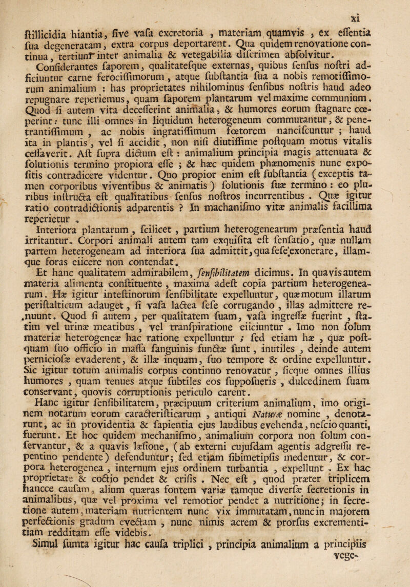 ftillicldia hiantia , five vafa excretoria , materiam quamvis , ex effentia fua degeneratam 3 extra corpus deportarent. Qua quidem renovatione con¬ tinua/tertiunT inter animalia Se vetegabilia diferimen abfolvitur. Confiderantes faporem, qualitatefque externas, quibus fenfus noftri ad- ficiuntur carne ferociffimorum , atque fubftantia fua a nobis remotiffimo- rum animalium : has proprietates nihilominus fenfibus noftris haud adeo repugnare reperiemus, quam faporem plantarum vel maxime communium. Quod fi autem vita decefferint animalia, & humores eorum ftagnare coe¬ perint : tunc illi omnes in liquidum heterogeneum commutantur, & pene- trantiflimum , ac nobis ingratiffimum foetorem nancifcuntur ; haud ita in plantis , vel fi accidit, non nifi diutiffime poftquam motus vitalis cellaverit. Aft fupra didum eft : animalium principia magis attenuata & folutionis termino propiora effe ; Sc ha?c quidem phaenomenis nunc expo¬ litis contradicere videntur. Quo propior enim eft fubftantia (exceptis ta¬ men corporibus viventibus Si animatis ) folutionis fua? termino: eo plu¬ ribus inftruda eft; qualitatibus fenfus noftros incurrentibus , Qua? igitur ratio contradidionis adparentis ? In machanifmo vita? animalis facillima reperietur , Interiora plantarum , fcilicet, partium 'heterogenearum prarfentia haud Irritantur, Corpori animali autem tam exquifita eft fenfatio , qua? nullam partem heterogeneam ad interiora fua admittit > qua fefe‘exonerare, illam- que foras eiicere non contendat ^ Et hanc qualitatem admirabilem, fenfibilitatem dicimus. In quavis autem materia alimenta conftituente , maxima adeft copia partium heterogenea¬ rum, Ha? igitur inteftinorum fenfibilitate expelluntur, qua?motum illarum periftalticum adauget, fi vafa ladea fefe corrugando , illas admittere re- *nuunt. Quod fi autem, per qualitatem fuam, vafa ingreffa? fuerint , fta- tim vel urinae meatibus , vel tranfpiratione eiiciuntur « Imo non folum materia heterogenea? hac ratione expelluntur ; fed etiam hae , quae poft¬ quam fuo officio in maffa fanguinis fundae funt, inutiles , deinde autem perniciofae evaderent, & illae inquam, fuo tempore 6c ordine expelluntur* Sic igitur totum animalis corpus continuo renovatur , ficque omnes illius humores , quam tenues atque fubtiles eos fuppofueris , dulcedinem fuam conservant, quovis corruptionis periculo carent. Hanc igitur fenfibilitatem, praecipuum eriterium animalium, imo origi¬ nem notarum eorum caraderifticarum , antiqui Natura nomine , denota¬ runt, ac In providentia & fapientia ejus laudibus evehenda, nefeio quanti, fuerunt. Et hoc quidem mechanifmo, animalium corpora non folum con- fervantur, & a quavis laffione, (ab externi cujufdam agentis adgreffu re¬ pentino pendente) defenduntur; fed etiam fibimetipfis medentur, & cor¬ pora heterogenea , Internum ejus ordinem turbantia 3 expellunt : Ex hac proprietate & codio pendet & erifis . Nec eft , quod pra?ter triplicem hancce caufam, alium qua?ras fontem variae tamque diverfa? fecretionis in animalibus, qua? vel proxima vel remotior pendet a nutritione; in fecre- tione autem, materiam nutrientem nunc vix immutatam, nunc in majorem perfedionis gradum evedam , nunc nimis acrem & prorfus excrementi- tiam redditam effe videbis. Simul fumta igitur hac caufa triplici , principia animalium a principiis vege-