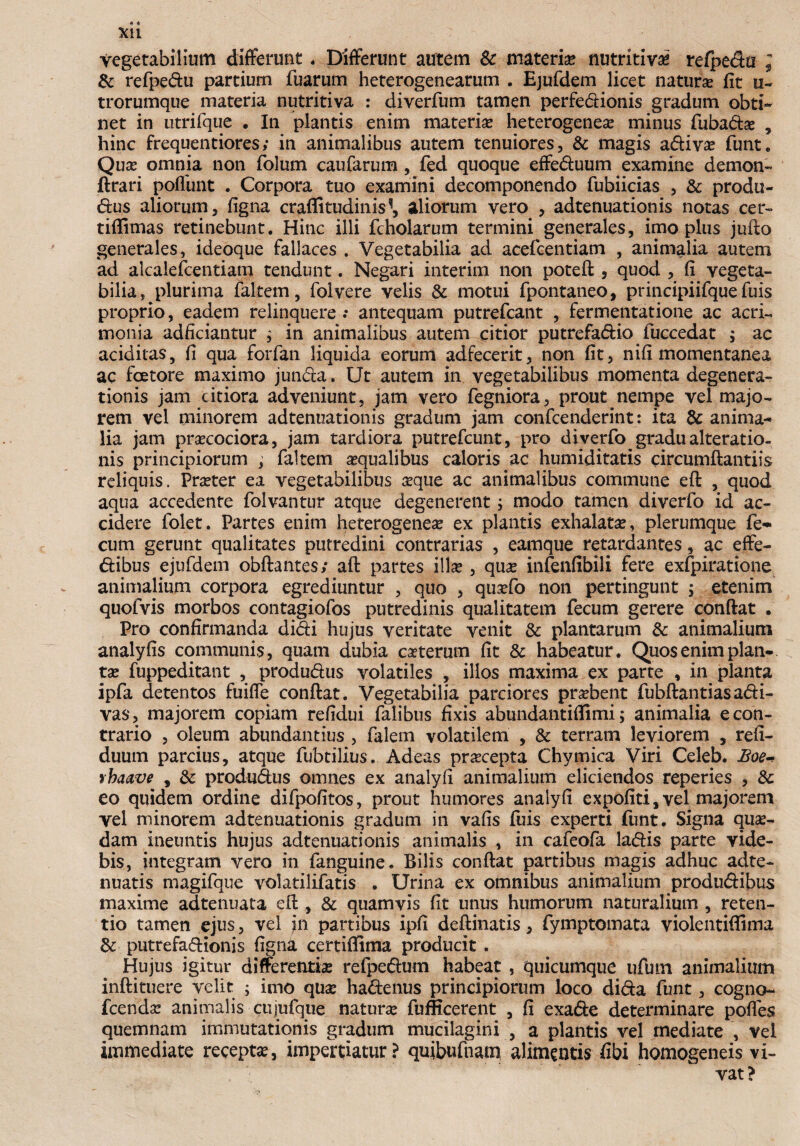 vegetabilium differunt. Differunt autem & materia? nutritiva? refpedti ; & refpedu partium fuarum heterogenearum . Ejufdem licet natura? fit u- trorumque materia nutritiva : diverfum tamen perfedionis gradum obti¬ net in utrifque . In plantis enim materia? heterogenea? minus fubadae , hinc frequentiores; in animalibus autem tenuiores, & magis adiva? funt. Qua? omnia non folum caufarum, fed quoque effeduum examine demon- ftrari poliunt . Corpora tuo examini decomponendo fubiicias , & produ- dus aliorum, figna craffitudinis^ aliorum vero , adteiiuationis notas cer- tiflimas retinebunt. Hinc illi fcholarum termini generales, imo plus jufto generales, ideoque fallaces . Vegetabilia ad acefcentiam , animalia autem ad alcaiefcentiam tendunt. Negari interim non poteft , quod , fi vegeta¬ bilia, plurima fakem, foivere velis & motui fpontaneo, principiifque fuis proprio, eadem relinquere .* antequam putrefcant , fermentatione ac acri¬ monia adficiantur ; in animalibus autem citior putrefadio fuccedat $ ac additas, fi qua forfan liquida eorum adfecerit, non fit, nifi momentanea ac faetore maximo junda. Ut autem in vegetabilibus momenta degenera¬ tionis jam citiora adveniunt, jam vero fegniora, prout nempe vel majo¬ rem vel minorem adtenuationis gradum jam confcenderint: ita & anima¬ lia jam prsecociora, jam tardiora putrefcunt, pro diverfo gradu alteratio- nis principiorum , faltem aequalibus caloris ac humiditatis drcumftantiis reliquis. Praeter ea vegetabilibus aeque ac animalibus commune eft , quod aqua accedente folvantur atque degenerent; modo tamen diverfo id ac¬ cidere folet. Partes enim heterogenea? ex plantis exhalata?, plerumque fe¬ cum gerunt qualitates putredini contrarias , eamque retardantes, ac effe- dibus ejufdem obftantes; aft partes illse, qua? infenfibili fere exfpiratione animalium corpora egrediuntur , quo , qua?fo non pertingunt ; etenim quofvis morbos contagiofos putredinis qualitatem fecum gerere conftat . Pro confirmanda didi hujus veritate venit & plantarum & animalium analyfis communis, quam dubia caeterum fit & habeatur. Quos enim plan¬ ta? fuppeditant , produdus volatiles , illos maxima ex parte , in planta ipfa detentos fuiffe conftat. Vegetabilia parciores probent fubftantiasadi- vas, majorem copiam refidui falibus fixis abundantiflimi; animalia e con¬ trario , oleum abundantius , falem volatilem , & terram leviorem , refi- duum parcius, atque fubtilius. Adeas pra?cepta Chymica Viri Celeb. Boew yhaave , & produdus omnes ex analyfi animalium eliciendos reperies , & eo quidem ordine difpofitos, prout humores analyfi expofiti,vel majorem vel minorem adtenuationis gradum in vafis fuis experti funt. Signa qua?- dam ineuntis hujus adtenuationis animalis , in cafeofa ladis parte vide¬ bis, integram vero in fanguine. Bilis conftat partibus magis adhuc adte- nuatis magifque volatilifatis . Urina ex omnibus animalium produdibus maxime adtenuata eft , & quamvis fit unus humorum naturalium , reten¬ tio tamen ejus, vel in partibus ipfi deftinatis, fymptomata violentiffima &: putrefadionis figna certiffima producit. Hujus igitur differentiae refpedum habeat, quicumque ufiun animalium inftituere velit ; imo quae hadenus principiorum loco dida funt, cogno- fcenda? animalis cujufque naturae fufficerent , fi exade determinare pofles quemnam immutationis gradum mucilagini , a plantis vel mediate , vel immediate recepta?, impertiatur? qujbufnam alimentis fibi homogeneis vi¬ vat?