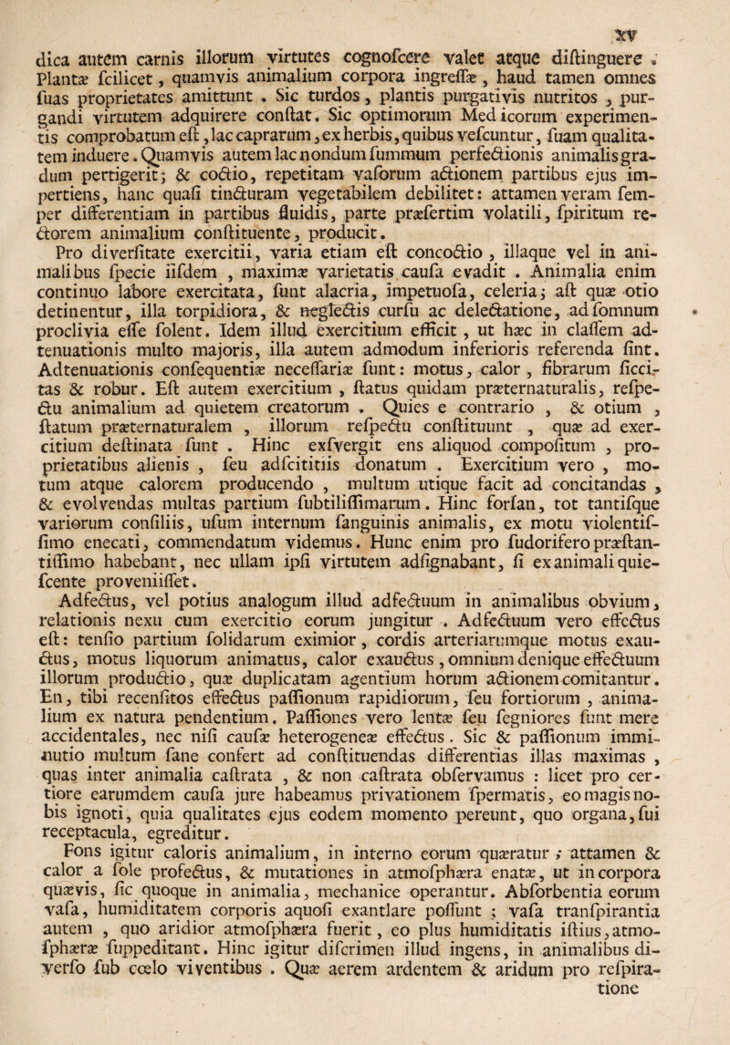 r dica autem carnis illorum virtutes cognofcere valet atque diftinguere 9 Planta fcilicet, quamvis animalium corpora ingreffa? , haud tamen omnes fuas proprietates amittunt . Sic turdos, plantis purgativis nutritos , pur¬ gandi virtutem adquirere conflat. Sic optimorum Medicorum experimen¬ tis comprobatum efl, lac caprarum , ex herbis,quibus vefcuntur, luam qualita¬ tem induere. Quamvis autem lac nondum fummum perfedionis animalisgra- dum pertigerit; & codio, repetitam vaforum adionem partibus ejus im¬ pertiens, hanc quali tinduram vegetabilem debilitet: attamen veram fem- per differentiam in partibus fluidis, parte pra?fertim volatili, fpiritum re- dorem animalium conftituente, producit. Pro diverfitate exercitii, varia etiam efl: concodio , illaque vel in ani¬ malibus fpecie iifdem , maxima? varietatis caufa evadit . Animalia enim continuo labore exercitata, funt alacria, impetuofa, celeria; aft qua? otio detinentur, illa torpidiora, & negledis curfu ac delegatione, adfomnum proclivia effe folent. Idem illud exercitium efficit, ut ha?c in claffem ad- tenuationis multo majoris, illa autem admodum inferioris referenda fint. Adtenuationis confequentia? neceffaria? funt: motus, calor , fibrarum Acci¬ tas 8c robur. Efl autem exercitium , flatus quidam pmernaturaiis, refpe- du animalium ad quietem creatorum . Quies e contrario , & otium , flatum pra?ternaturalem , illorum refpedu conftituunt , qua? ad exer¬ citium deftinata funt . Hinc exfvergit ens aliquod compofitum , pro¬ prietatibus alienis , feu adfcititiis donatum . Exercitium vero , mo¬ tum atque calorem producendo , inultum utique facit ad concitandas , & evolvendas multas partium fubtiliffimarum. Hinc forfan, tot tantifque variorum confiliis, ufum internum fanguinis animalis, ex motu violentif- fimo enecati, commendatum videmus. Hunc enim pro fudoriferopraftan- tiffimo habebant, nec ullam ipfi virtutem adfignabant, fi ex animali quie- fcente proveniiffet. Adfedus, vel potius analogum illud adfeduum in animalibus obvium, relationis nexu cum exercitio eorum jungitur . Adfeduum vero effedus efl: tenfio partium folidarum eximior, cordis arteriarumque motus exau- dus, motus liquorum animatus, calor exaudus , omnium denique effeduum illorum produdio, qua? duplicatam agentium horum adionem comitantur. En, tibi recenfitos effedus paffionum rapidiorum, feu fortiorum , anima¬ lium ex natura pendentium. Paffiones vero lenta? feu fegniores funt mere accidentales, nec nifi caufa? heterogenea? effedus . Sic & paffionum immi¬ nutio multum fane confert ad conftituendas differentias illas maximas , quas inter animalia caftrata , & non caftrata obfervamus : licet pro cer¬ tiore earumdem caufa jure habeamus privationem fpermatis, eo magis no¬ bis ignoti, quia qualitates ejus eodem momento pereunt, quo organa,fui receptacula, egreditur. Fons igitur caloris animalium, in interno eorum qua?ratur ,* attamen 3c calor a fole profedus, & mutationes in attnofpha?ra enata?, ut incorpora quavis, fic quoque in animalia, mechanice operantur. Abforbentia eorum vafa, humiditatem corporis aquofi exantlare poflimt ; vafa tranfpirantia autem , quo aridior atmofpha?ra fuerit, eo plus humiditatis iftius, atmo- fpha?ra? fuppeditant. Hinc igitur difcrimen illud ingens, in animalibus di- Terfo fub coelo viventibus . Qua? aerem ardentem & aridum pro refpira- tione