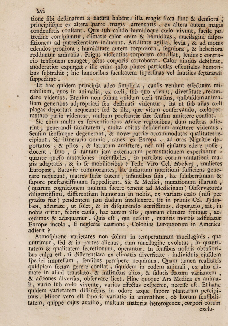 tVi tione fibi deftitiatan a natum habent: illa magis ficca fune & denfiora ; principiifque ex altera 'parte magis attenuatis , >ex altera autem magis condenfatis conflant. Quse fub calido humidoque coelo vivunt, facile pu¬ tredine corripiuntur, climatis calor enim & humiditas , mucilagini difpo- fitionem ad putrefeentiam inducunt. Ariditate agilia, levia, & ad motus edendos proniora ; humiditate autem torpidiora , fegniora , & hebetiora redduntur animalia. Frigus violentius torporem conciliat, lenius e contra¬ rio tenfionem exauget, a<Aus corporis corroborat. Calor nimius debilitat, moderatior expurgat; ille enim jufto plures particulas effentiales humori¬ bus fubtrahit ; hic humoribus facultatem fuperfluas vel inutiles feparandi fuppeditat » Et hxc quidem principia adeo fimplicia , caufis veniunt effeduutn mi* rabilium, quos in animalia, ex coeli, fub quo vivunt, diverfitate, redun¬ dare videmus. Etenim non folum quidam coeli tradhis, quibufdamanima¬ lium generibus adpropriati feu deftinati videntur , ita ut fub alias coeli plagas deportari nequeant; fed & illa, qua? vitam confervando, coelo per* mutato paria videntur, multum prxftantise fuse fenfim amittere conflat. Sic enim multa ex ferventioribus Africas regionibus, dum noftras adie¬ rint , generandi facultatem , multa coitus deliderium amittere videmus * Senfim fenfimque degenerant, & novas patrias accommodatas qualitates re¬ cipiunt . Sic itineraria omnia , canes ex Europa , ad oras Nigritias de¬ portatos , & pilos , & latratum amittere, nec nifi ejulatus edere poffe , docent . Imo , fi tantam jam externorum permutationem experiuntur ; quantas quasfo mutationes infeiifibiles , in partibus eorum mutationi ma¬ gis adaptatis , & in fe mobilioribus ? Tefte Viro Cei. Hofvbsrg , mulieres Europasse, Batavis commorantes, lac infantum nutritioni fufliciens gene¬ rare nequeunt, matres Indse autem , infantibus fuis, lac faluberrimum & fapore prasftantiffimum fuppeditant. Sic & Medici, mutationum illarum , ( quarum cognitionem multum facere tenent ad Medicinam) Obfervatores diligentiflimi, differentiam humorum in nobis, ex variato coelo (ni(i per gradus fiat) pendentem jam dudum intellexere. Et in primis Ceh Syden- ham, adeurate , ut folet, & in difquirendo acutiffimus, depuratio, ait, in nobis oritur, febris caufa, hac autem illis , quorum climate fruimur , ac¬ cedimus & adasquamur . Quis eft , qui nefeiat, quantis morbis adficiatur Europa incola , fi negle&a cautione , Colonias Europaeorum in America adierit ? Atmofpharg varietates non folum in temperaturam mucilaginis , qua nutrimur , fed & in partes alienas , cum mucilagine evolutas , in quanti¬ tatem & qualitatem fecretionum, operantur. In fenfibus noftris obtufiori- bus culpa efi , fi differentiam ex climatis diverfitate , individuis ejufdeni fpeciei impreffam , fenfibus percipere nequimus . Quam tamen realitatis quidpiam fecum gerere conflat , fiquidem in eodem animali , ex alio cli¬ mate in aliud translato, Sc inftinchis alios, & fallitis flatum variantem , & a<5Hones diverfas, obfervare licet. Hinc quoque Ars Medica ex anima¬ li, vario fub coelo vivente, varios effe&us exfpe&et, necefle eft. Et hanc quidem varietatem diftin&ius in odore atque fapore plantarum percipi¬ mus . Minor vero eft faporis variatio in animalibus , ob horum fenfibili- tatem, quippe cujus auxilio, multum materias heterogeneas,corpori eorum exclu-