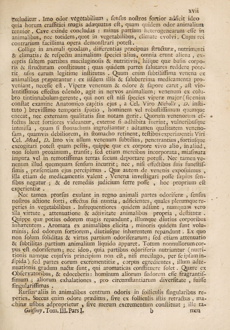 Recluditur . Imo odor vegetabilium , fenfus noftros fortior adficit ideo quia horum craffitiei magis adaequatus eft, quam quidem odor animalium tenuior . Cave exinde concludas : minus partium heterogeneamm e fle in animalibus, nec totidem,quot in vegetabilibus, climate evolvi. Cujus rei contrarium facillima opera demonftrari pote fi;. Collige in animali quodam, differentias praecipuas ftru&ura?, nutrimenti &- climatis; & refpe&u animalium fpeciei alius, omnia erunt aliena , ex¬ ceptis faltem partibus mucilaginofis & nutriti vis, hilque qtue bafin corpo¬ ris & ilruduram conftimunt; quas quidem partes falutares redderq pote¬ rit ufus earum legitime inftitutus . Quum enim fubtiliflima venena ex animalibus praeparantur : ex iifdem Illis 8c faluberrima medicamenta pro¬ veniant, neceffe eft . Vipera venenum 3c odore & fapore caret, aft vio- kntiffimos effe&us edendo, agit in nervos animalium; venenum ex colu¬ bro tintinnabulum gerente, qui non eft nili fpecies vipera major (fic enim conftat examine Anatomico capitis ejus , a Cei. Viro Nicbolls , D. infti* tuto ) breviftimo temporis fpatio , hominem vel robuftiffimiun quemque enecat, nec externam qualitatis fua? notam gerit a Quorum venenorum ef~ fedus licet fortiores videantur, externe ii adhibita fuerint, vulneribufque immifla , quam li ftomachmn ingrediantur : adtamen qualitatem veneno- fam, quamvis debiliorem, in ftomacho retinent, teftibusexperimentis Viri Cei. Mead, ,D. Imo vix ullum venenum fubtilius, penetrandus, fortiufque excogitari poteft quam peftis, quippe qua? ex corpore vivo alio, in aliud, non folum proximum, tranfit; fed etiam mercibus incorporata, miafmata impura vel in remotiffimas terras fecum deportare poteft . Nec tamen ve¬ nenum illud quemquam fenfum incurrit; nec , nili effediibus Tuis funeftif- fimis , praffentiam ejus percipimus . Qua? autem de venenis expofuimus , illa etiam de medicamentis valent . Venena inveftigari polle iVpius fen- fibus negatur ; 6t de remediis judicium ferre polfe , hoc proprium eft experientia? . Nec tamen prorfus exulant in regno animali partes odorifera? , fenfus noftros actione forti, effe&us fui nuntia, adficientes, quales plerumquere- peries in vegetabilibus . Infrequentiores quidem adfunt , numquam vero illa virtute , attenuatione & a<fti vitate animalibus propria , deftituta? , Quippe qua? potius odorem magis repandunt, illumque diutius corporibus Inhaerentem . Aromata ex animalibus elicita , minoris quidem funt volu¬ minis; fed odorem fortiorem, diutiufque inhaerentem repandunt . Ex quo non folum foliditas & virtus partium odoriferarum; fed etiam attenuatio & fubtilitas partium animalium liquido apparet. Totum nonnullorumcor~ pus eft odoriferum; nec ideo, quia partibus odoriferis nutriuntur (nutri- tionis namque cujufvis principium non eft, nili mucilago, per fe i piam in- iipida) fed partes eorum excrementitiae , corpus egredientes , illum ad te¬ nuationis gradum na<fta? funt, qui aromaticas cpnftituere folet. Qua?re ex Obiervatoribus, 3c edoceberis: hominum aliorum fudorem effe fragrantif- limum ; aliorum exhalationes , pro circumflandarum diverlitate , fuille lingulariflimas . llurfus* aliis in animalibus centrum odoris in folliculis lingularibus re- peries. Succus enim odore praeditus, live ex folliculis iftis retra&us , ma¬ china? ufibus adproprietur 3 five merum excrementum conftituat j Ilie ta- Geojfroy. Tom. IIL Pars L ' b men