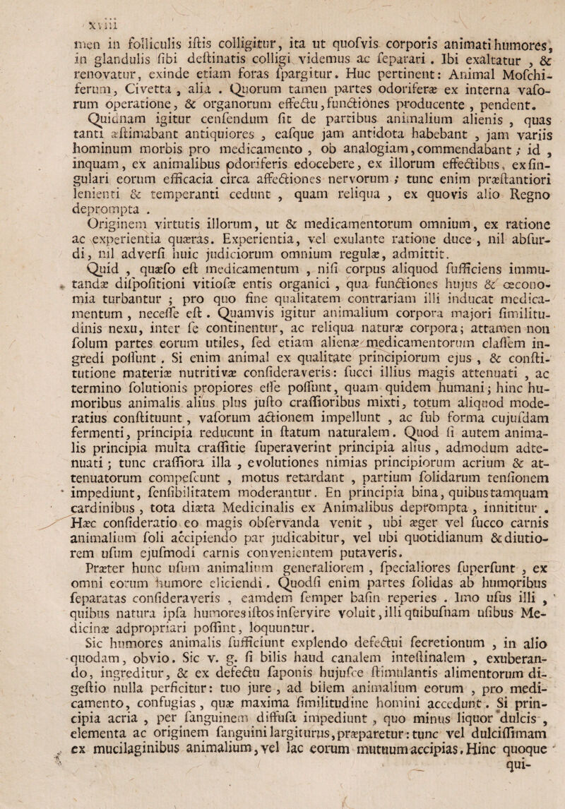 V - ;■ ; y_ j Stviii men in folliculis iftis colligitur, ita ut qttofvis corporis animati humores, in glandulis fibi deftinatis colligi, videmus ac feparari. Ibi exaltatur , & renovatur, exinde etiam foras fpargitur* Huc pertinent: Animal Mofchi- ferum, Civetta , alia . Quorum tamen partes odoriferae ex interna vafo- rum operatione, & organorum effe<5lu,fuii&idnes producente , pendent, Quianam igitur cenfendum fit de partibus animalium alienis , quas tanti aeftimabant antiquiores , eafque jam antidota habebant , jam variis hominum morbis pro medicamento , ob analogiam,commendabant; id , inquam, dc animalibus odoriferis edocebere, ex illorum effe&ibus, ex An¬ gulari eorum efficacia circa affe&iones nervorum ; tunc enim praffiantiori lenienti & temperanti cedunt , quam reliqua , ex quovis alio Regno deprompta . Originem virtutis illorum, ut &: medicamentorum omnium, ex ratione ac experientia quasras. Experientia, vel exulante ratione duce, nil abfur- di, nil adverfi huic judiciorum omnium regula?, admittit. Quid , quaffio eft medicamentum , nifi corpus aliquod fufficiens immu¬ tandas dilpofitioni vitiofie entis organici , qua fun&iones hujus & cecono- mia turbantur ; pro quo fine qualitatem contrariam illi inducat medica¬ mentum , necefie eft. Quamvis igitur animalium corpora majori fimilitu- dinis nexu, inter fe continentur, ac reliqua natura? corpora; attamen non folum partes eorum utiles, fed etiam alienas medicamen torum clafiem in¬ gredi polfunt , Si enim animal ex qualitate principiorum ejus , & confti- tutione materias nutritivas confideraveris: fucci illius magis attenuati , ac termino folutionis propiores eife polfunt, quam quidem humani; hinc hu¬ moribus animalis alius plus jufto craffioribus mixti, totum aliquod mode¬ ratius conftituunt, vaforum actionem impellunt , ac fub forma cujufidam fermenti, principia reducunt in ftatum naturalem. Quod fi autem anima¬ lis principia multa craffitie fuperaverint principia alius, admodum adte- nuati; tunc craffiora illa , evolutiones nimias principiorum acrium &: at¬ tenuatorum compefcunt , motus retardant , partium foiidarum tenfionem impediunt, fenfibilitatem moderantur. En principia bina, quibus tamquam cardinibus , tota diseta Medicinalis ex Animalibus deprompta , innititur . Hasc confideratio eo magis obfervanda venit , ubi asger vel fucco carnis animalium foli accipiendo par judicabitur, vel libi quotidianum &diutio- rem ufum ejufmodi carnis convenientem putaveris. PrsEter hunc ufum animalium generaliorem , fpecialiores fuperfunt , ex omni eorum humore eliciendi . Quodfi enim partes folidas ab humoribus feparatas confideraveris , eamdem femper bafin reperies . Imo ufus illi , quibus natura ipfa humores iftos inferyire voluit, illi qaibufnam ufibus Me¬ dicina adpropriari poffint, loquuntur. Sic humores animalis fufficiunt explendo defe&ui fecretionum , in alio quodam, obvio. Sic v. g. fi bilis haud canalem inteftinalem , exuberan¬ do, ingreditur, & ex defedlu faponis hujufioe ftimulantis alimentorum di- geftio nulla perficitur: tuo jure , ad bilem animalium eorum , pro medi¬ camento, confugias, qua? maxima fimilitudine homini accedunt. Si prin¬ cipia acria , per fanguinem diffufa impediunt , quo minus liquor dulcis , elementa ac originem fanguimlargiuirns,pra?paretur: tunc vel dulciffimam ex mucilaginibus animalium, vel lac eorum mutuum accipias. Hinc quoque / qui-