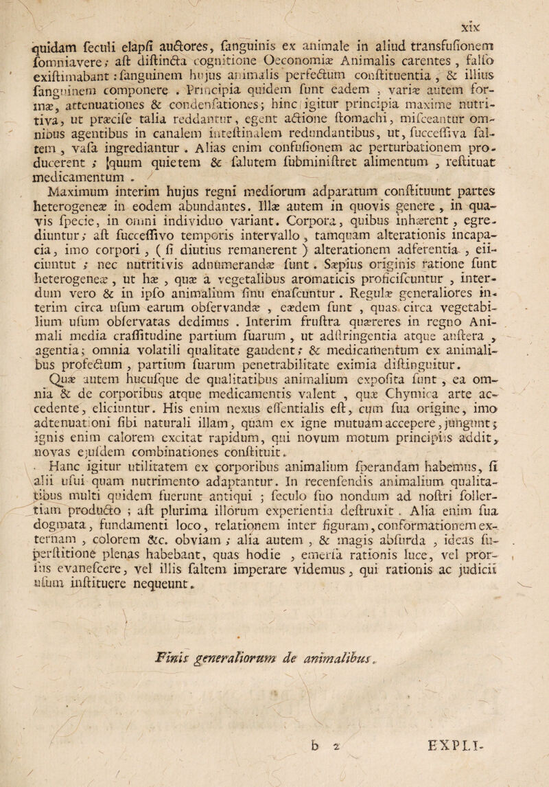 quidam fecull elapft au&ores, fanguinis ex animale in aliud transfufionem fomniavere; aft diftin&a cognitione Oeconomice Animalis carentes ,'fallo exiftimabant:fanguinem hujus animalis perfe&um conftituentia , & illius fanguinem componere . Principia quidem funt eadem 5 vari^ autem for- inse, attenuationes & condenfationes; hincjigitur principia maxime nutri» tiva, ut pracife talia reddantur, egent a&ione ftomachi, mifceantur om¬ nibus agentibus in canalem inteftinalem redundantibus, ut, fuccefftva fal- tem , vafa ingrediantur . Alias enim confufionem ac perturbationem pro¬ ducerent ; [quum quietem & faltitem fubminiftret alimentum , reftituat medicamentum * ,, Maximum interim hujus regni mediorum adparatum confHtuunt partes heterogenea? in eodem abundantes. Illas autem in quovis genere , in qua¬ vis fpecie, in omni individuo variant. Corpora, quibus inhaerent, egre¬ diuntur; aft fuccefiivo temporis intervallo, tamquam alterationis incapa- cia, imo corpori , ( ft diutius remanerent ) alterationem adferentia , eii- ciuntut > nec nutriti vis adniimerandse funt. Ssepius originis ratione funt heterogeneae, ut hae , qux a vegetalibus aromaticis profkifcuntur , inter¬ dum vero 8c in ipfo animalium finu enafcuntur. Regulae generaliores in* terim circa ufum earum obfervandse , eaedem funt , quas, circa vegetabi¬ lium ufum obfervatas dedimus . Interim fruftra quaereres in regno Ani¬ mali inedia craftitudine partium fuarum ut adftringentia atque auftera , agentia; omnia volatili qualitate gaudent; & medicamentum ex animali¬ bus profedum ,, partium fuarum penetrabilitate eximia diftinguitur. Qux autem hucufque de qualitatibus animalium expolita funt, ea om¬ nia & de corporibus atque medicamentis valent , qux Chymica arte ac¬ cedente, eliciuntur. His enim nexus eOentialis eft, cum fua origine, imo adtenuatoni fibi naturali illam, quam ex igne mutuam accepere, jungunt; ignis enim calorem excitat rapidum, qui novum motum principiis addit, novas ejufdem combinationes conftituit. Hanc igitur utilitatem ex corporibus animalium fperandam habemus, fi alii u fui quam nutrimento adaptantur . In recenfeiidis animalium qualita¬ tibus multi quidem fuerunt antiqui ; feculo fuo nondum ad noftri foller- ^tiairi produdo ; aft plurima illorum experientia deftruxit. Alia enim fua dogmata, fundamenti loco,, relationem, inter figuram, conformationem ex¬ ternam , colorem &c. obviam ; alia autem , & magis abfiirda , ideas fu- perditioni plenas habebant, quas hodie , emerfa rationis luce, vel pror- uis evanefeere, vel illis falteni imperare videmus , qui rationis ac judicii nium inftituere nequeunt . Finis gmeraliorum de animalibus „ / / /