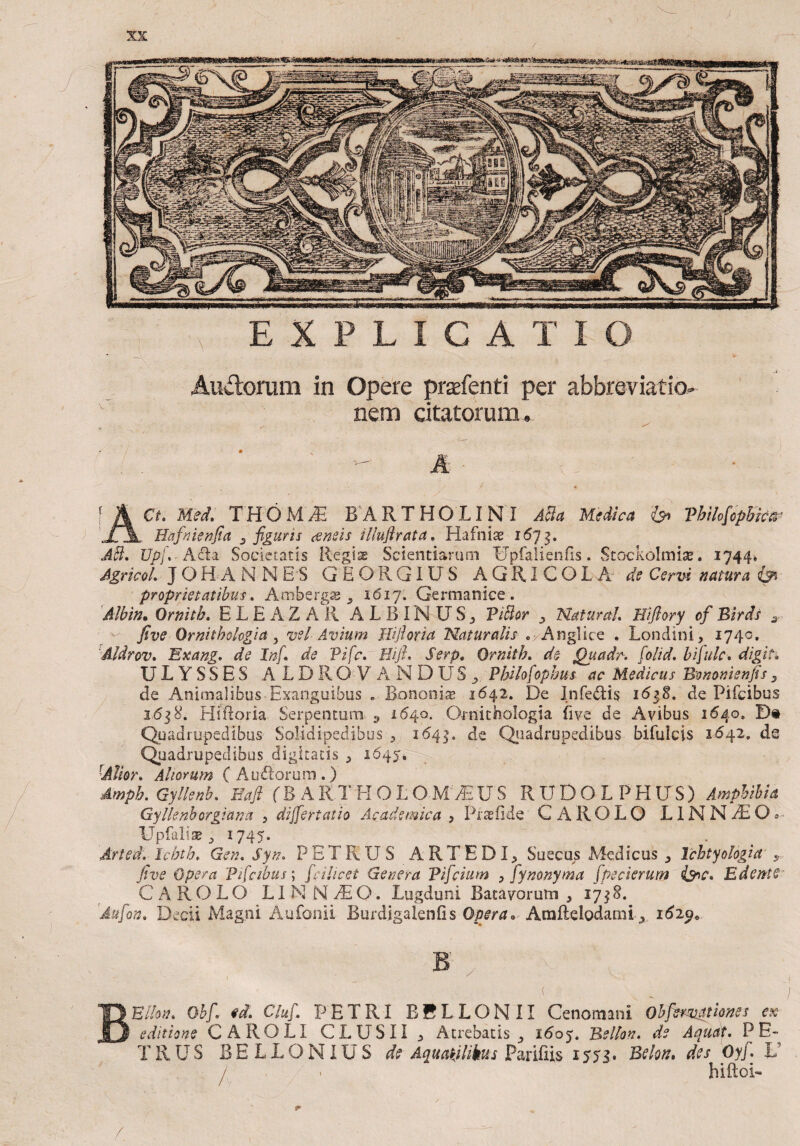 Andorum in Opere praefenti per abbreviatio- nem citatorum. ACt. Met. THOM^ BARTHOLINI ASa Medica & Vhilofcpbkir , Bafnienfia 3 figuris (ensis illuflrata. Hafniae 1673. AB. Upf. A dia Societatis Regis Scientiarum Upfalienfis. Stockolmise. 1744» Agrkol. J OH A N N ES GEORGIUS A Q RI C O L A de Censi natura <& proprietatibus. Ambergs 9 1617. Germanice . Albin* Ornith. E L E A Z A R ALBIN US; ViBor 3 Natura!. Hiflory of Birds 3 fi ve Qrnithohgia, vel Avium Hifioria Naturalis .>Anglice . Londini, 1740. Aldrov. Exang. Infi. de Pifc. Eifi. JVrp. Ornith. de Quadr. folid. bifide, digiti U L Y S S E S A L D R O V A NDUS^ Philofophus ac Medicus Bononienfis 3 de Animalibus Exanguibus . Bononise 1642. De Infedtis 16$8. de Pifcibus 1638. HiRoria Serpentum 3 1640. Ornithologia fi ve de Avibus 1640. D® Quadrupedibus Solidipedibus ? 1641« de Quadrupedibus bifulcis 1642. ds Quadrupedibus digitatis ^ 1645. {AVm. Aliorum (Audiorum.) dmph. Gyllenb. Eafi (B A R T H O L OM JE U S RUDOLPHUS) Amphibia Gyllenborgiana , differt at io Academica , Pr te fide CAR OLO LIN N AE O» UpfalisB ^ 1745. Arted. Ichth. Gen. Syn. PETRUS ARTEDR Suecus Medicus Tchtyologia r five Opera Pficibus; fici licet Genera Bifidum 0 fiynonyma fipecierum i&c. Edente C A R O L O LI N N AE O. Lugduni Batavorum , 1738. 'Aufion. Decii Magni Aufonii Burdigaienfis Opera» Arafldodami-x 1629» Eilon. Oh fi ed. Clufi. PETRI B B L L O N 11 Cenomani Obfiemgtione s ex editione CAROLI CLUSII y Atrebatis ^ 1607. Bellon. de Aquat. PE¬ TRUS BELLONIUS de Aquatjlikus Parifiis 1573. Bdon. des Oyj. L j , . biftoC /