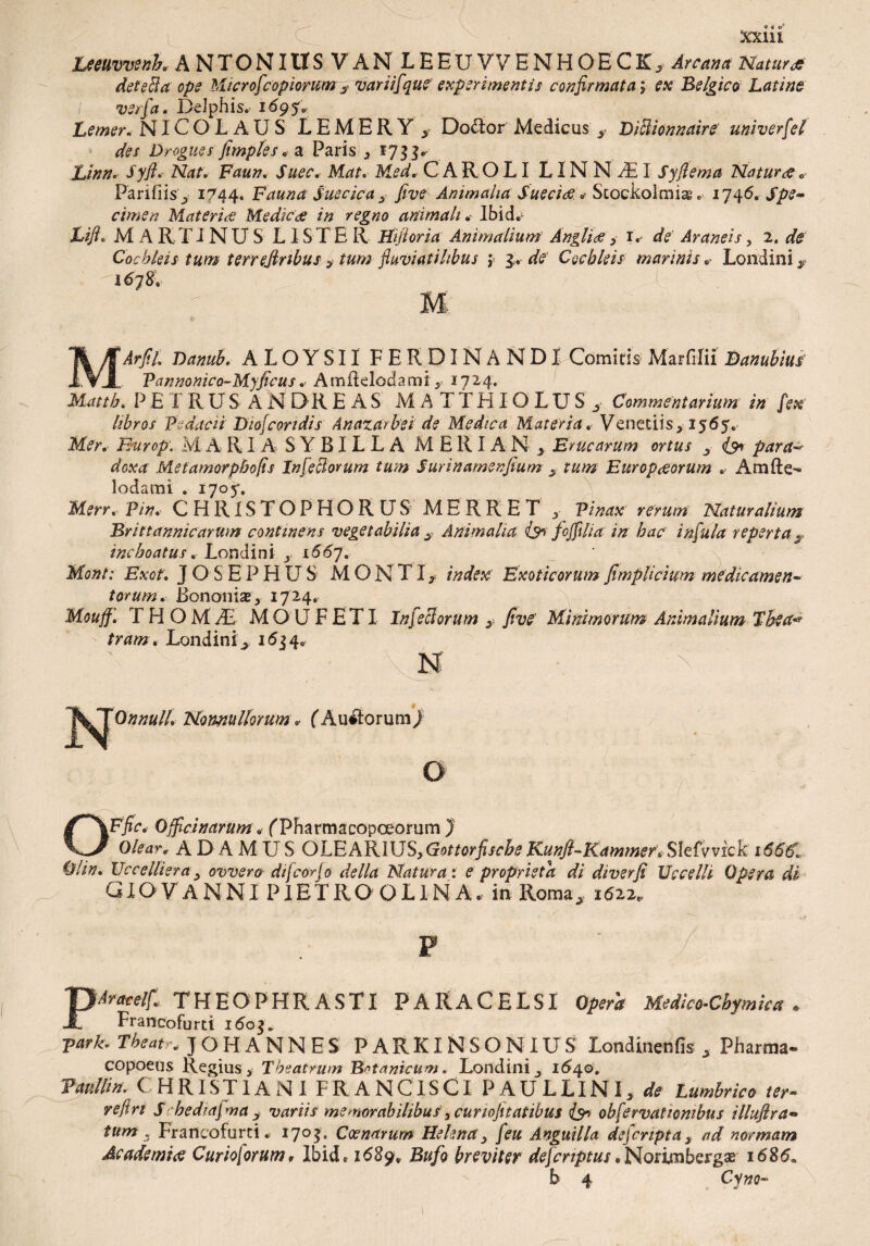 « « O1 XK.Hl Leeuvvenh. ANTONIUS V A N L H E U V 7 E N H O E C K ^ Arcam Natur* detecta ope Microf'copiorum> variifque experimentis confirmata; ex 'Belgico Latine i verfa. Delphis. 1695* Lemer. NICOLAUS L E M E R Y ^ Do£tor Medicus y Diffiionnaire univerfel des Drogues fimpfes. a Paris * 1733. Afo/v Ftfa/?. ALzr. M.ir CAR O LI LIN N Ad I Syfiema Natur * ® Parifiis ^ 1744. Fauna Suecica s five Animalia Sueciae »* Scockolrmsg17^6, Spe¬ cimen Materia Medica in regno animali. Ibid. Lifh MARTINUS L 1S T E R Hijtoria Animalium Angliae , 1. de Araneis , 2. ^ Cochleis tum terrejlnbus > tum fiuviatihbus ; 3.. de Cochleis marinis „■ Londini* 1678. M MJr/f/, Danub. ALOYSII FERDINANDI Comitis Marfilii Danubius Pannonico-Myficus .■ AmHelodami, 1724. PETRUS ANDRE AS MATTHIOLUS, Commentarium in fex libros p;dacii Diofcondis Anazarbei de Medica Materia* Venedis, 1565. Europ. M A RI A S Y BIL L A M E RIA N Erucarum ortus s para* doxa Metamorphofis Infectorum tum Surinamenfium s tum Europaeorum . Amfte- lodami . 1705*. Merr. Pin. CHRLS TOPHO RUS MERRET , Pinax' rerum Naturalium Brittannicarum continens vegetabilia 3 Animalia & fcffili a in hac infula reperta $ inchoatus. Londini s 166y. Mont: Exof. J O S E P H U S MONTI, index Exoticorum fimplicium medicamen¬ torum. Bononise, 1724. Mouff. THOMAE MOUFETI Infeci orum five Minimorum Animalium The a* tram. Londini1634. j^^Onnull, Nonnullorum * (Aurorum) O £T\Efic* Officinarum. (Tharmacopoeonim j Olear* ADAMUS OLEARIUS, Gottorfische Kunfi-Kammer.SlMvvkk \66€. 01 in. Uccelliera j ovvero dtfcorfo della Natura: e proprista di diverfi Uccelli Opera di GXOVANNI PIETRO OLINA. in Roma, 1622. PAracelf. THEOPHRASTI PARACELSI Opera Medico-Cbymica . Francoforti i<5oj. ■park. Tbeat-. ] OH ANNES PARKINSONIUS londinenfis „ Pharma- COpoeus Regius, Theatrum Botanicum. Londini 1640. Vanllin. CHRISTIANI FR A NCISCIPA U LLIN I, de Lumbrico ter¬ re fin S hedm\ ma y variis memorabilibus, cunofitatibus obfervatlombus illuftra- tum s Francofurci. 1703, Coenarum Helena, feu Anguilla dejcripta} ad normam Academi* Curioforum, Ibid. 1689; Bufo breviter defcnptus.Norimbergse 1686. b 4 Cyno- l