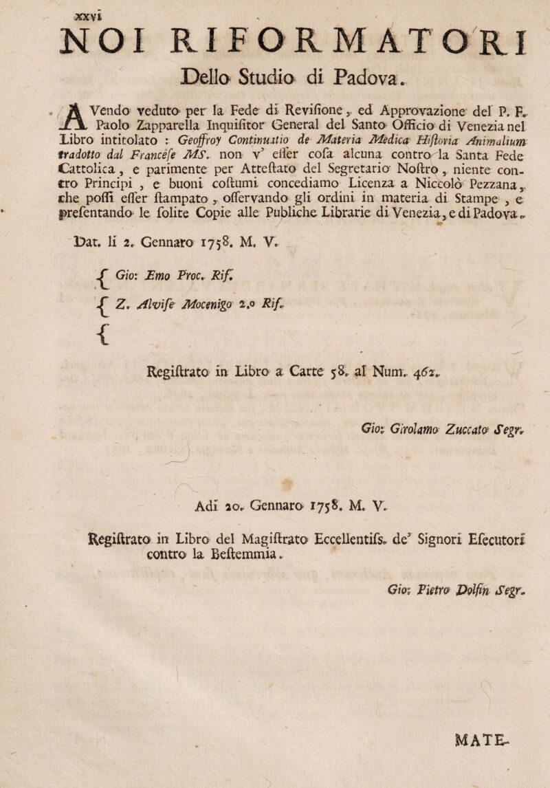 NO I RIFORMAT ORI Delio Studio di Padova. A Vendo veduto per la Fede di Revifioneed Approvazione dei P. F. 11 Paolo Zapparella Inquifitor General dei Santo Officio di Veneria nel Libro intitolato : Geoffroy Contimatw de Materia Medica Hiftona Animalium tradotto dal Francefe M&, non yr eifer cofa alcima concro^la Santa Fede Cattolica, e parimente per Atteftato dei Segretario' Noftro 5 niente con- cro Principi , e buoni cofiumi concediamo Licenza a Nictolo Pezzanas che poffi eifer ftampato 5 oflervando gli ordini in materia di Stampe , e §>refentando le folite Copie alie PuJ>liche Librarie di Venezia3 e di Padova ^ Dat. 11 2e Gennaro 1758. M. V. Gio: Emo Proc.. Rif. ^ Z» Alvi fi Mocenigo Rifi Regiflrato in Libro a Carte 58. ai Num*. 462. Gm Giralatna Zuccat0 Segn Adi 20. Gennaro 1758, M. V. Regifirato in Libro dei Magiftrato Eccellentifs» de3 Signori Efecutorl contro la Beftemmia. Gm Pietro Volfm Segn O- 1 MATE-