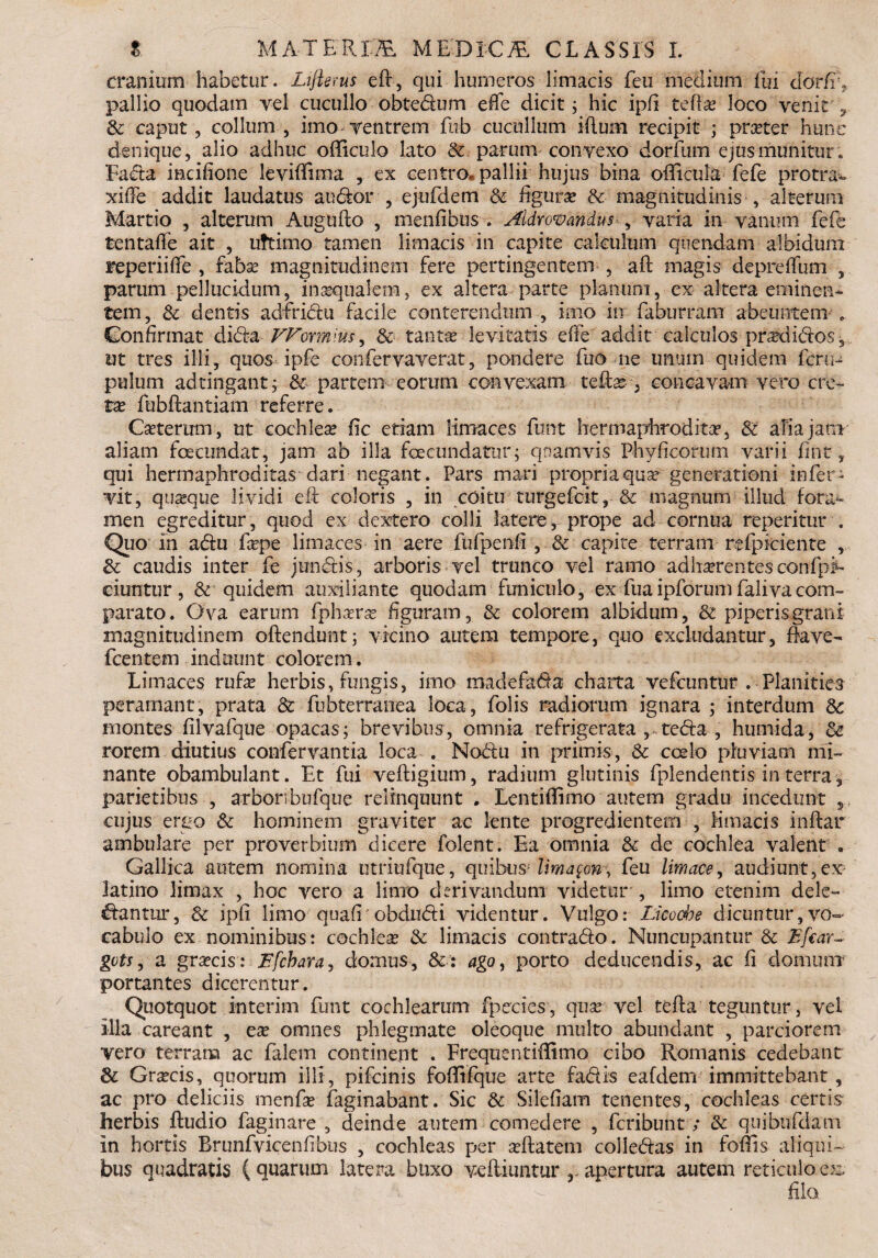 cranium habetur. Lifterus eft, qui humeros limacis feu medium fui cldrfi', pallio quodam vel cucullo obtedum effe dicit; hic ipfi tedas loco venit , Sc caput, collum, imo-ventrem fbb cucullum illum recipit ; prxter hunc denique, alio adhuc officulo lato Sc parum convexo dorfum ejus munitur. Fada iacifione leviffima , ex centro, pallii hujus bina odicula fefe protra*. xifFe addit laudatus audor , ejufdem Sc figuras Sc magnitudinis , alterum Martio , alterum Augufto , menfibus . Aldrowandus , varia in vanmii fefe tentafle ait , uttimo tamen limacis in capite calculum quendam albidum Feperiifife , fabas magnitudinem fere pertingentem , aft magis deprdfum , parum pellucidum, inasqualem, ex altera parte planum, ex altera eminen¬ tem, & dentis adfridu facile conterendum , imo in faburram abeuntem . Confirmat dida-VFormlus^ Sc tantas levitatis effe addit calculos prasdidos, ut tres illi, quos ipfe confervaverat, pondere fuo ne unum quidem fcru- pulum adtingant; & partem eorurn convexam teflar, concavam vero cre¬ tas fubftantiam referre. Castermn, ut cochleas fic etiam limaces funt hermaphrodita, St afiajani aliam fecundat, jam ab illa fecundatur; quamvis Phy fi eorum varii (int ? qui hermaphroditas dari negant. Pars mari propria quas generationi infer- vit, quasque lividi eft coloris , in coitir turgefeit,-& magnum illuc! fora¬ men egreditur, quod ex dextero colli latere, prope ad cornua reperitur . Quo in adu faspe limaces in aere fufpenfi, &• capite terram refpi-ciente , Sc caudis inter fe jundis, arboris vel trunco vel ramo adhaerentes confpE ciuntur , & quidem auxiliante quodam funiculo, ex fuaipforum falivacom¬ parato. Ova earum fphasras figuram, &- colorem albidum, St piperis grani magnitudinem oftendunt; vicino autem tempore, quo excludantur, flave- fcentem induunt colorem. Limaces rufas herbis, fungis, imo madefada charta vefcuntur . Planities peramant, prata Sc fubterranea loca, folis radiorum ignara ; interdum Sc montes filvafque opacas; brevibus, omnia refrigerata , teda , humida, Sc rorem diutius confervantia loca . Nodu in primis, Sc coelo pluviam mi¬ nante obambulant. Et fui veftigium, radium glutinis fplendentis in terra 3 parietibus , arboribufque relinquunt . Lentiffimo autem gradu incedunt , cujus ergo Sc hominem graviter ac lente progredientem , limacis inftar ambulare per proverbium dicere folent. Ea omnia Sc de cochlea valent . Gallica autem nomina utriufque, quibusAima$ony feu limace, audiunt,ex latino limax , hoc vero a limo derivandum videtur , limo etenim dele- dantiir, Sc ipfi limo quafr obdudi videntur. Vulgo: Licocbe dicuntur, vo¬ cabulo ex nominibus: cochleas Sc limacis contrado. Nuncupantur Sc Efcar- gots, a grascis: Ffchara, domus, Sc: ago, porto deducendis, ac fi domum portantes dicerentur. Quotquot interim funt cochlearum fpecies, quas vel tefla teguntur, vel illa careant , eas omnes phlegmate oleoque multo abundant , parciorem vero terram ac falem continent . Frequentiflimo cibo Romanis cedebant 3c Grascis, quorum illi, pifeinis foflifque arte fadis eafdem immittebant, ac pro deliciis menfas (aginabant. Sic Sc Silefiam tenentes, cochleas certis herbis (ludio (aginare , deinde autem comedere , feribunt; Sc quibufdam in hortis Brunfvicenf bus , cochleas per asftatem colledas in foftis aliqui¬ bus quadratis (quarum latera buxo veftiuntur r apertura autem reticulo ex