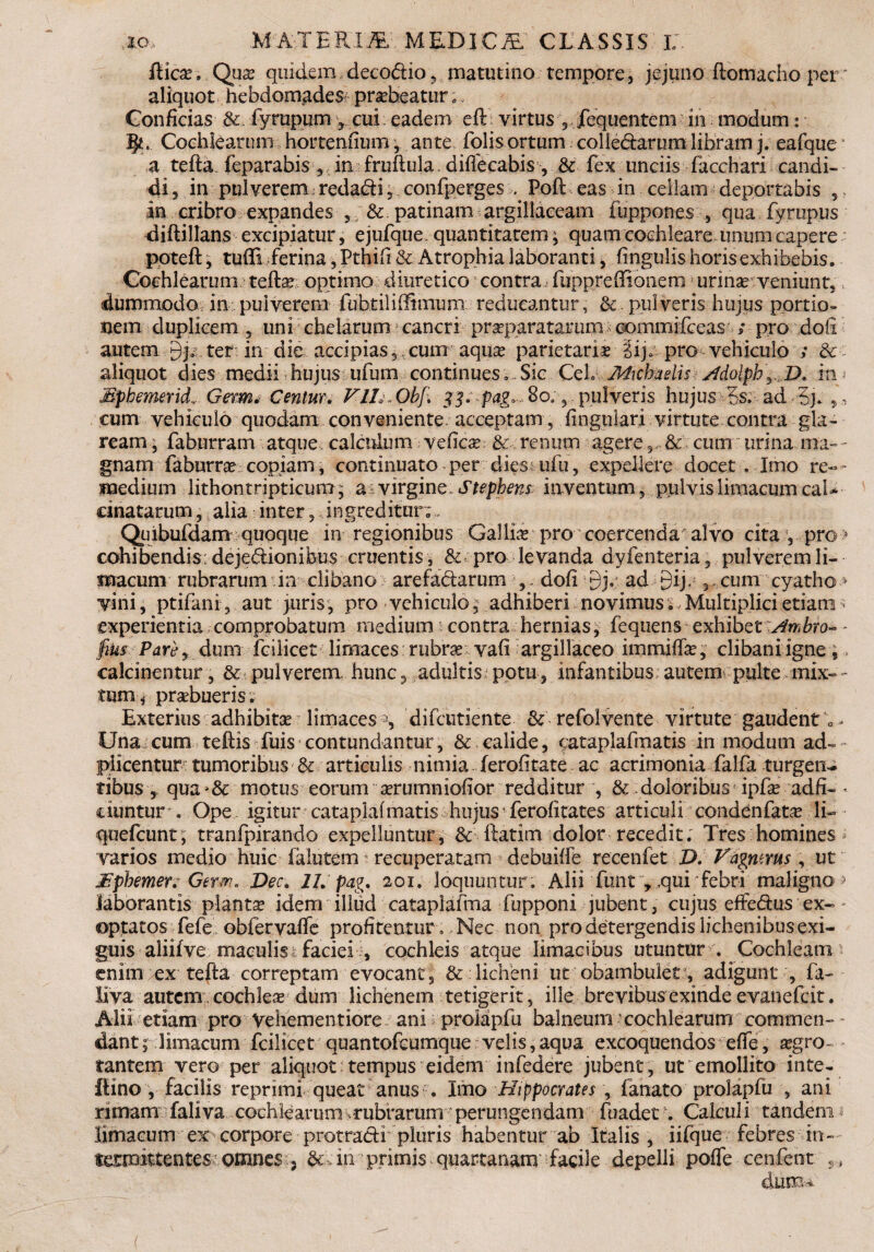 fiicx . Qua? quidem decodio, matutino tempore, jejuno ftomacho per* aliquot hebdomades praebeatur; * Conficias & fyrupum ? cui eadem eft virtus 5 jTequentem in modum: 5«. Cochlearum hortenfium ; ante folis ortum colledarum libram j. eafque a tefta feparabis , in fruftula. diffecabis, & fex unciis facchari candi¬ di , in pulverem redadi, confperges , Poft eas in cellam deportabis , in cribro expandes ,; & patinam argillaceam fuppones , qua fyrupus diftillans excipiatur, ejufque. quantitatem; quam cochleare unum capere poteft; tuffi ferina, Pthifi & Atrophia laboranti, lingulis horisexhibebis. Cochlearum tefta? optimo diuretico * contra fupp.reffibnem urinar: veniunt, dummodo, in pulverem fu htil i ffimum reducantur, & pulveris hujus portio» nem duplicem 5 uni chelarum cancri prseparatamm commifceas / pro dofi autem 9j.cter in die accipias,,cum aqua? parietaria ^ij» pro vehiculo ; & aliquot dies medii hujus ufum continuesSic CeL Aiicbaslis ^dolphy,D. in Mpbemrid, G$m* Centur. VIL.Obf, 33. pag, 8o, , pulveris hujus Ss. ad 3j» ,, cum vehiculo quodam conveniente, acceptam , lingulari virtute contra gla¬ ream ■ faburram atque calculum ve fica? & renum agere 5, & cum urina ma- - gnam faburra? copiam, continuato per dies ufu, expellere docet , Imo re¬ medium lithontripticum ; a virgine. Stephens: inventum, pulvis limacum caL cinatarum, alia inter, ingreditur; Quibufdam quoque in regionibus Gallite pro coercenda alvo cita , pro > cohibendis: dejedionibus cruentis, & pro levanda dyfenteria 5 pulverem li¬ macum rubrarum in clibano arefadarum , . dofi 9j. ad Eij. 3 cum cyatho > vini, ptifani, aut juris, pro vehiculo; adhiberi novimus. Multiplici etiam experientia comprobatum medium contra hernias, fequens exhibet Ambro- - fiks Pare y dum fcilicet limaces rubra? vafi argillaceo immiffa?, clibani igne, » calcinentur, & pulverem, hunc, adultispotu, infantibus autem pulte mix- - tum * prsebueris. Exterius adhibita limaces % difeutiente & refolvente virtute gaudent 0 - Una cum teftis fuis contundantur, & calide, cataplafmatis in modum ad- jplicentur tumoribus & articulis nimia ferofitate ac acrimonia falfa turgen¬ tibus, qua^& motus eorum a?rumniofior redditur , & doloribus ipfa? adfi- - ciuntur « Ope igitur cataplafmatis hujus • ferofitates articuli condenfafce li- quefeunt; tranfpirando expelluntur, & ftatim dolor recedit; Tres homines varios medio huic faiutem recuperatam debuiffe recenfet Z). Vagmrus, ut JSpbemer; Germ. Dec. 21. pag. 201. loquuntur. Alii funt ,,qui febri maligno > laborantis planta? idem illud cataplafma fupponi jubent, cujus effedus ex¬ optatos fefe obfervaffe profitentur . Nec non pro detergendis lichenibus exi¬ guis aliifve maculis i faciei , cochleis atque limacibus utuntur . Cochleam enim ex tefta correptam evocant, & licheni ut obambulet-, adigunt , fa- liva autem, cochlea dum lichenem tetigerit, ille brevibus exinde evanefeit. Alii etiam pro Vehementiore ani: proMpfu balneum'cochlearum commen¬ dant; limacum fcilicet quantofeumque velis,aqua excoquendos efte, a?gro-- tantem vero per aliquot tempus eidem infedere jubent , ut emollito inte- ftino , facilis reprimi queat anus . Imo Hippocrates , fanato prolapfu , ani rimam faliva cochlearum ^rubrarum perungendam fuadet \ Calculi tandem1 limacum ex corpore protradi pluris habentur ab Italis, iifque febres in¬ termittentes omnes , & Tn primis quartanam facile depelli poffe cenfebt s.,