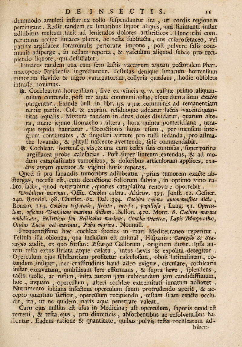 i dummodo amuleti inftar.ex collo fufpendantur ita , ut cordis regionem pertingant. Redit tandem ex limacibus liquor aliquis, qui linimenti inftar adhibitus multum, facit ad leniendos dolores arthriticos . Hunc tibi com¬ paraturus accipe limaces plures, ac tefta fubtrada, eos cribrofetaceo, vel patina argillacea foraminulis perforata impone , poft pulvere falis com¬ munis adfperge , in cellam reporta , Sc vafculum aliquod*fubde pro reci¬ piendo liquore, qui deftillabit. Limaces tandem una cum fero ladis vaccarum aquam pedoralem Phar- macopoea? Parifienfis ingrediuntur. Teftulas denique limacum hortenfium minorum flavido „& nigro variegatorum,collyria quadam , hodie obfoleta intraffe novimus. Ijt, Cochlearum hortenfium , fi ve ex vineis q. v. eafque primo aliquan¬ tulum contunde, poft ter aqua communi ablue j ufque dum a limo exade purgentur . Exinde bull. in libr. ijs.^aqua? communis ad remanentiam tertia? partis. Coi. Sc exprim. refiduoque addatur : ladis vaccini quan¬ titas aqualis . Mixtura tandem in „ duas dofes dividatur, quarum alte¬ ra, mane jejuno ftomacho ; altera , hora quinta pomeridiana , utra- que tepida hauriatur . Decodionis hujus ufunv, per menfem ?inte¬ grum continuabis , & fingulari virtute pro tuili fedanda, pro,aftma- the levando, & phtyfi nafcente avertenda, fefe commendabit« Cochlear, hortenf. q. vis una cum teftis fuis contufas pfuper patina argillacea probe calefacias . Poft tfuper linteum extendas, Sc ad mo¬ dum cataplafmatis tumoribus, Sc doloribus articulorum applices, exa- dis autem quatuor Sc viginti horis repetas* Quod fi pro fanandis tumoribus adhibeatur,, prius tumorem exade ab- ftergas, necefle eft, cum decodione foliorum falvia? , in optimo vino ru¬ bro fada?, quod reiterabitur , quoties cataplafma renovare oportebit . *Umbilicus marinus. Offic. Cochlea calata. Aldrov. 393. Jonft. 12. Gefner. 240. Rondel. 98. Charlet. 62. DaJ. 394. Cochlea calata antonomaflice difta ,s Bonam. 114. Cochlea triformis, flriata , rugofa 9 papillofa , Lang. 51. Opercu¬ lum, officinis fUmbilicus marinus dittum. Bellon. 450. Mont. 6. Cochlea marina umbilicata, Beltivicus [eu Bdliculus mannus, Concha venerea, Lapis Margaretha» Oculus Lucia vel marinus, Faba marina. Nonnull. Frequentiflima ha?c : cochlea? fpecies in mari Mediterraneo reperitur ® Teftula illa oblonga, qua inclufum eft animal , Hifpanis : Caragolo Sc Sca- ragolo audit, .ex quo forfan: Efcargot Gallorum , originem duxit. Ipfa au¬ tem tefta extus ftriata atque ea?lata , intus Levis *& expolita detegitur... Operculum ejus fubftantiam profitetur calculofam, oboli latitudinem, ro¬ tundum infuper, nec craftitudinis haud adeo exigua?, circulare, cochlearis ' inftar excavatum , umbilicum fere efformans , Sc fupra la?re , •fplendens tadu molle, ac rufum, infra autem * jam rubicundum jam candidiflimum, hoc , inquam , operculum , alteri cochlea? extremitati innatum adha?ret - Nutrimento inhians fnfedum ^operculum fuum protrudendo aperit, Sc ac¬ cepto quantum fufficit, operculum recipiendo , teftam fuam exade occlu¬ dit , ita, ut ne quidem maris aqua penetrare valeat. Caro ejus nullius eft ufus in Medicina; aft operculum, faporis quod eft terreni , & tefta ejus , pro.diureticis , abforbentibus ac refolventibus ha¬ bentur. Eadem ratione Sc quantitate, quibus pulvis tefta: cochlearum ad~ hiben-