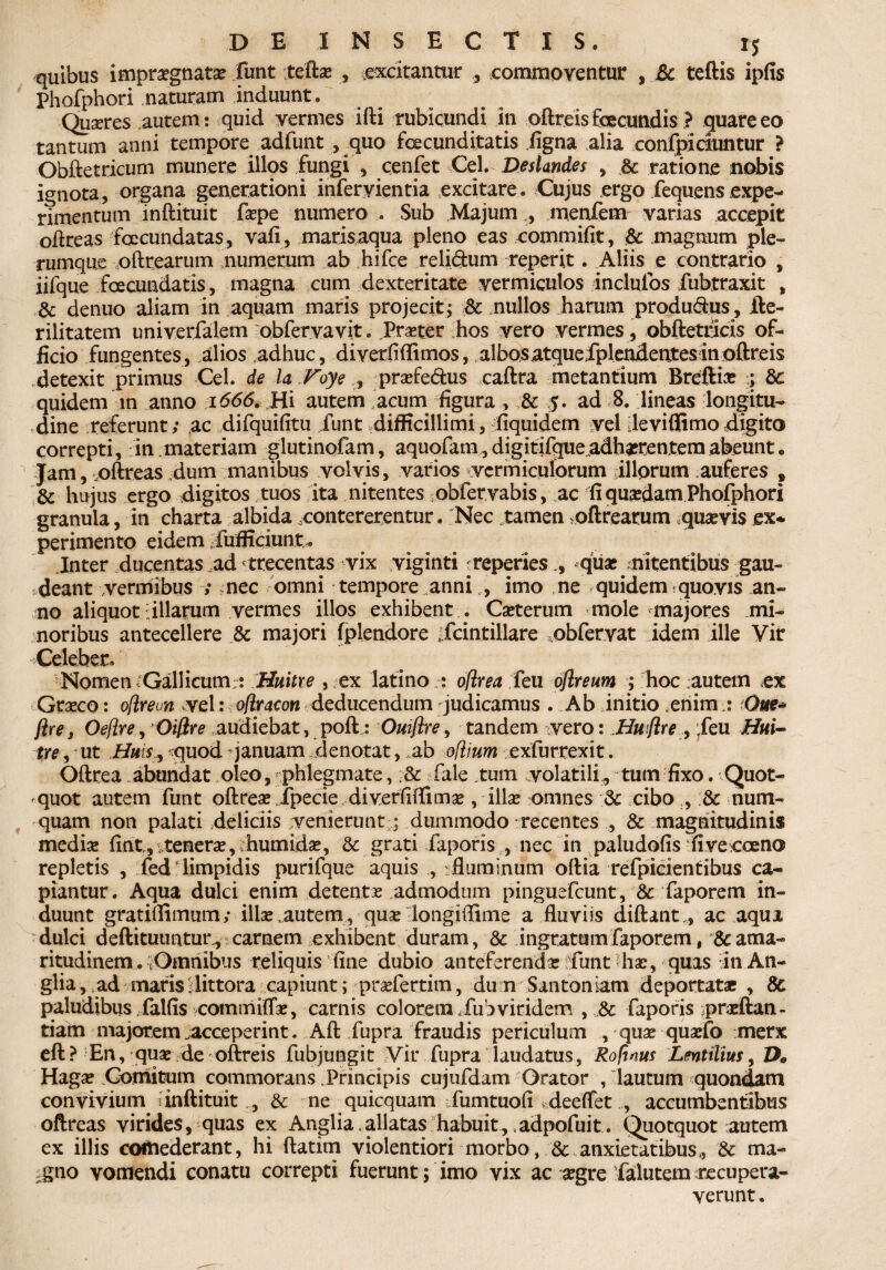 quibus impraegnata? funt tefta? , excitantur , commoventur , &c teftis ipfis Phofphori naturam induunt* Quxres autem: quid vermes ifti rubicundi in oftreis fcecundis ? quare eo tantum anni tempore adfunt , quo fcecunditatis figna alia confpiduntur ? Obftetricum munere illos fungi , cenfet Cei. Deslandes , & ratione nobis ignota, organa generationi inferyientia excitare. Cujus ergo fequens expe¬ rimentum inftituit fsepe numero . Sub Majum , menfem varias accepit oftreas fcecundatas, vafi, marisaqua pleno eas commifit, & magnum ple¬ rumque oftrearum numerum ab hifce relictum reperit. Aliis e contrario , iifque fcecundatis, magna cum dexteritate vermiculos incluibs fubtraxit , & denuo aliam in aquam maris projecit; & mullos harum productus, fte- rilitatem univerfalem obfervavit. Prxter hos vero vermes, obftetricis of¬ ficio fungentes, alios adhuc, diverfiffimos, albos atquefplendentes in oftreis detexit primus Cei. de la Voye prxfe&us caftra metantium Breftia? ; & quidem in anno 1666. Hi autem acum figura, & 5. ad 8. lineas longitu¬ dine referunt; ac difquifitu funt difficillimi, fiquidem vel deviffimodigito correpti, in materiam glutinofam, aquofam,digitifque.adh^rentemabeunt• Jam, .oftreas dum manibus volvis, varios vermiculorum illorum auferes , & hujus ergo digitos tuos ita nitentes obfervabis, ac fi quadam Phofphori granula, in charta albida contererentur. Nec tamen oftrearum quavis ex* perimento eidem fufficiunt,. Inter ducentas ad trecentas vix viginti reperiesqux/nitentibus gau¬ deant vermibus ; nec omni tempore anniimo ne quidem quovis an¬ no aliquot i illarum vermes illos exhibent . Ca?terum mole majores mi¬ noribus antecellere & majori fplendore fcintillare ,obfervat idem ille Vir Celeber. Nomen - Gallicum:: Huitre , ex latino : oflrea feu oftreum ; hoc autem .ex Gra?co: oflreun vel: oflraeon deducendum judicamus . Ab initio .enim : Oue* ftre, Oefire, Oifire audiebat, poft : Ouiftre, tandem vero: Huftre , feu Hui- tre, ut HuiSy quod januam denotat, ,ab odium exfurrexit. Oftrea abundat oleo, phlegmate, ;& faie tum volatili, tum fixo. Quot¬ quot autem funt oftrea? fpecie diverfifiimse , illa? omnes & cibo , & num- quam non palati deliciis venierunt; dummodo recentes , & magnitudinis medix finty temera?, humida?, & grati faporis , nec in paludofis •fivecoeno repletis , fed'limpidis purifque aquis , : fluminum oftia refpicientibus ca¬ piantur. Aqua dulci enim detenta? admodum pinguefcunt, & faporem in¬ duunt gratiflimum; illae.autem, qux longiflime a fluviis diftant , ac aqua dulci deftituuntun, carnem exhibent duram, & ingratum faporem t 8c ama¬ ritudinem . tOmnibus reliquis fine dubio anteferenda? funt ha?, quas in An- glia, ad maris i littora capiunt; prxfertim, du n Santoniam deportatae , 8c paludibus falfis commiffa?, carnis colorem fub viridem , & faporis prxftan- tiam majorem .acceperint. Aftfupra fraudis periculum , qua? qua?fo merx eft? En, qua? de oftreis fubjungit Vir fupra laudatus, Rofum Lentilius, D9 Haga? .Comitum commorans Principis cujufdam Orator /lautum quondam convivium 'inftituit , & ne quicquam fumtuofi ideeflfet accumbentibus oftreas virides, quas ex Anglia, allatas habuit, adpofuit . Quotquot autem ex illis comederant, hi ftatim violentiori morbo, & anxietatibus, &: ma¬ gno vomendi conatu correpti fuerunt; imo vix ac xgre falutem recupera¬ verunt.