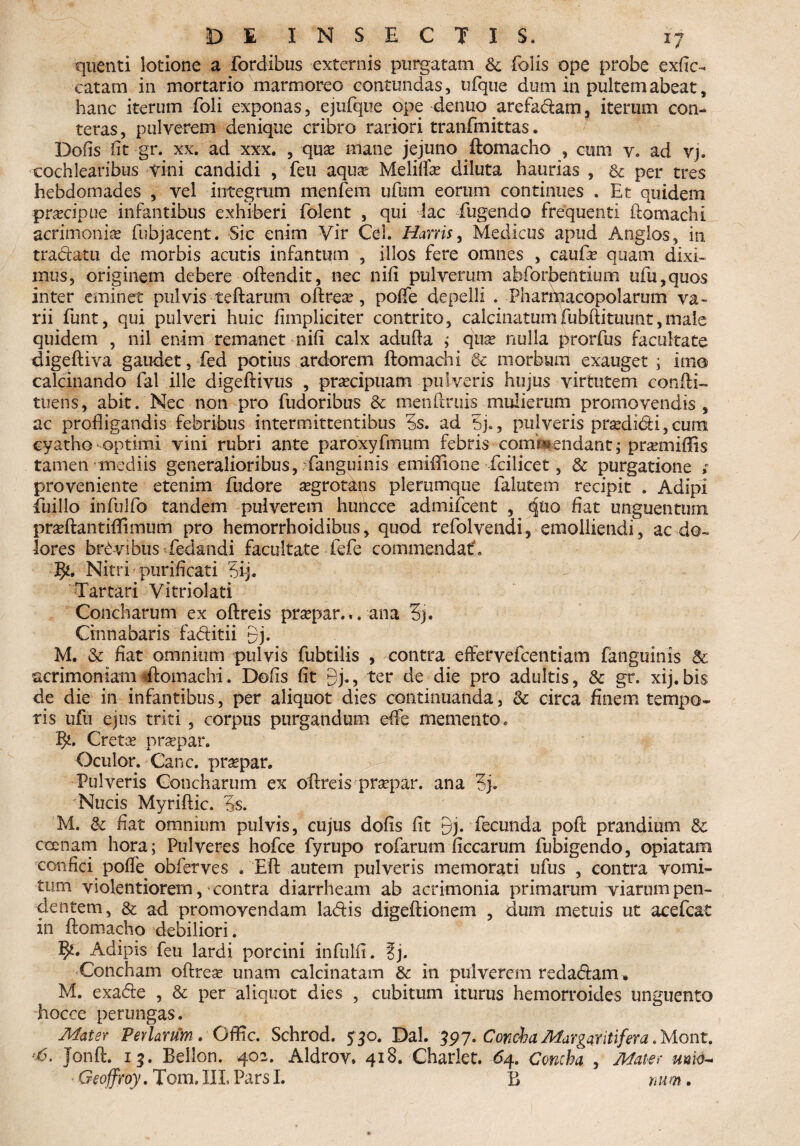 quenti lotione a fordibus externis purgatam & (olis ope probe exfie- catam in mortario marmoreo contundas, ufque dum in pultem abeat, hanc iterum Poli exponas, ejufque ope denuo arefa&am, iterum con¬ teras , pulverem denique cribro rariori tranfmittas. Dofis iit gr. xx. ad xxx. , quae mane jejuno ftomacho , cum v. ad vj, cochlearibus vini candidi , feii aqua? Meliffae diluta haurias , & per tres hebdomades , vel integram menfem ufum eorum continues . Et quidem praecipue infantibus exhiberi folent , qui lac fugendo frequenti ftomachi acrimonia fubjacent. Sic enim Vir Cei. Harris, Medicus apud Anglos, in tradam de morbis acutis infantum , illos fere omnes , caufae quam dixi» mus, originem debere offendit, nec nifi pulverum abforbentium ufu,quos inter eminet pulvis teffarum oftreae, poffe depelli . Pharmacopolarum va¬ rii funt, qui pulveri huic /impliciter contrito, calcinatumfubffituunt,male quidem , nil enim remanet nifi calx adufia ; quae nulla prorfus facultate digeftiva gaudet, fed potius ardorem ftomachi & morbum exauget ; imo calcinando fal ille digeffivus , praecipuam pulveris hujus virtutem confli- tuens, abit. Nec non pro Pudoribus & menftruis mulierum promovendis, ac profligandis febribus intermittentibus 5s. ad 5j., pulveris prodidi,cum cyatho-optimi vini rubri ante paroxyfmum febris comwenciant; pra?mifiis tamen mediis generalioribus, /fanguinis emiflione fcilicet, & purgatione > proveniente etenim Pudore aegrotans plerumque Palutem recipit . Adipi Piiillo inPulPo tandem pulverem huhcce admiPcent , <Juo- fiat unguentum praeftantiffimum pro hemorrhoidibus, quod rePol vendi, emolliendi, ac do¬ lores brdvibus Pedandi facultate fefe commendat, 3^. Nitri purificati 3ij. Tartari Vitriolati Concharum ex oftreis praepar... ana 3j. Cinnabaris fa&itii 9j. M. & fiat omnium pulvis Pubtilis , contra effervePcentiam fanguinis & acrimoniam gftomacbi. Dofis fit 9j., ter de die pro adultis, & gr. xij, bis de die in infantibus, per aliquot dies continuanda, & circa finem tempo¬ ris ufu ejus triti , corpus purgandum efie memento. fy, Cretae praepar. Oculor. Cane, praepar. Pulveris Concharum ex oftreis praepar. ana Nucis Myriflic. §s. M. &: fiat omnium pulvis, cujus dofis fit 9j. fecunda poff prandium dc ccenam hora; Pulveres hofce fyrupo rofarum ficcarum fubigendo, opiatam confici poffe obferves . Eft autem pulveris memorati ufus , contra vomi¬ tum violentiorem,-contra diarrheam ab acrimonia primarum viarum pen¬ dentem, & ad promovendam ladfis digeftionem , dum metuis ut acefcat in ftomacho debiliori. Adipis feu lardi porcini infulfi. %). Concham oflreae unam calcinatam & in pulverem redacftam . M. exadle , & per aliquot dies , cubitum iturus hemorroides unguento hocce perungas. Mater Feriarum. Offic. Schrod. 5 50. Dal. 597. Concha Margaritifera. Mont. >6. Jonft. 13. Bellon. 402. Aldrov. 418. Charlet. 64. Concha , Mate, mio- Geoffroy. Tom, III. Pars I. B mm.