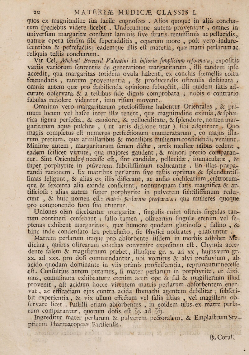 quos ex magnitudine fua facile cognofces . Alios quoqud in aliis concha¬ rum fpeciebus videre licebit . Undecumque autem proveniant , omnes in univerfum margarita conftant laminis five ftratis tenuiffimis ac pellucidis, natura? opera fe.nfim fibi fuperadditis , ceparum more , poft vero indure- fcentibus & petrefadds; eademque illis eft materia, qua? matri perlarum ac reliquis teftis concharum. Vir Cei. Micbael Bemard Valentini in biftoria fimplicium reformat a > expolitis variis variorum fententiis de generatione margaritarum , illi tandem ipfe accedit, qua margaritas totidem ovula habent, ex conchis toemellis coitu fecundatis , tantum provenientia , & producendis oftteolis deftinata ; omnia autem quae pro ftabilienda opinione fubnecftit, ilii quidem fatis ad- curate obfervata &. a teftibus fide dignis comprobata ; nobis e. contrario fabulas redolere videntur, imo rifum movent. Omnium vero margaritarum pretiofiffima? habentur Orientales , & pri¬ mum locum vel hafce inter illa? tenent, qua? magnitudine eximia,&lphse¬ rica figura perfeda, & candore, & pelluciditate, &fplendore,nomen mar¬ garitarum aquse-pulchra? , (ut artis diftione utar ), fibi adquirunt . Ona magis completus eft numerus perfedionum enumeratarum , eo majus illa¬ rum pretium, qua? armiilaribus & monilibus mulierum conficiendis veniunt Minima? autem , margaritarum femen didfte , artis medica? ufibus cedunt s_, eadsm fcilicet virtute, qua majores gaudent, & minori pretio comparan¬ tur. Sint OrientaleVneceiTe eft, fint candida?, pellucida?, immaculata? , & fuper porphyrite in pulverem fubtiliflimum reducantur . En illas praepa¬ randi rationem . Ex matribus perlarum five teftis optimas & fplendentif- fimas feligunt, & alias ex illis difiecant, ac anfas cochlearium, cultrorum- que & fexcenta alia exinde conficiunt, nonnunquam fatis magnifica & ar- tificiofa ; alias autem fuper porphyrite in pulverem fubtiliffimtim redu¬ cunt , & huic nomen eft: matru perlarum pmparat#qua mulieres quoque: pro componendo fuco fuo utuntur. Uniones olim dicebantur mafgarita? , fingulis enim oftreis fingulas tan¬ tum contineri cenfebant ; falfo tamen , oftrearum fingula? etenim vel fe— ptenas exhibent margaritas , qua? humore quodam glutinofo , falino , & hinc inde condenfato feu petrefa&o, fic Phyfici noftrates , enafcuntur . Matrem perlarum itaque pro abforbente iifdem in morbis adhibet Me¬ dicina , quibus oftrearum conchas convenire expolitum eft . Chymia acce¬ dente falem & magifteriuni pra?bet, iliiufque gr. x. ad xx , hujus vero giv xx. ad xxx. pro dofi commendantur, ubi vomitus & alvi profluvium , ab acido quodam dominante in viis primis proficifcentia, reprimantur neceffe. eft. Confultius autem putamus, fi mater perlarum in porphyrite, ut dixi¬ mus, comminuta exhibeatur ; etenim aceti ope & fal & magifterium illud provenit , aft acidum hocce virtutem mitris perlarum abforbentem ener¬ vat , ac efficaciam ejus contra acida ftomachi agentem debilitat; fubfcri- bit experientia , & vix ullum effe&um vel falis illius , vel magifterii ob- fervare licet . Paftilli etiam. abforbentcs., in eofdem ufus ex matre perla¬ rum comparantur, quorum dofis eft 5j. ad 6ij. Ingreditur mater perlarum & pulverem, pedtorakm, & EmplaftrumSty¬ pticum. Pharmacopc&a? Parifienfis*. I^.CoraU