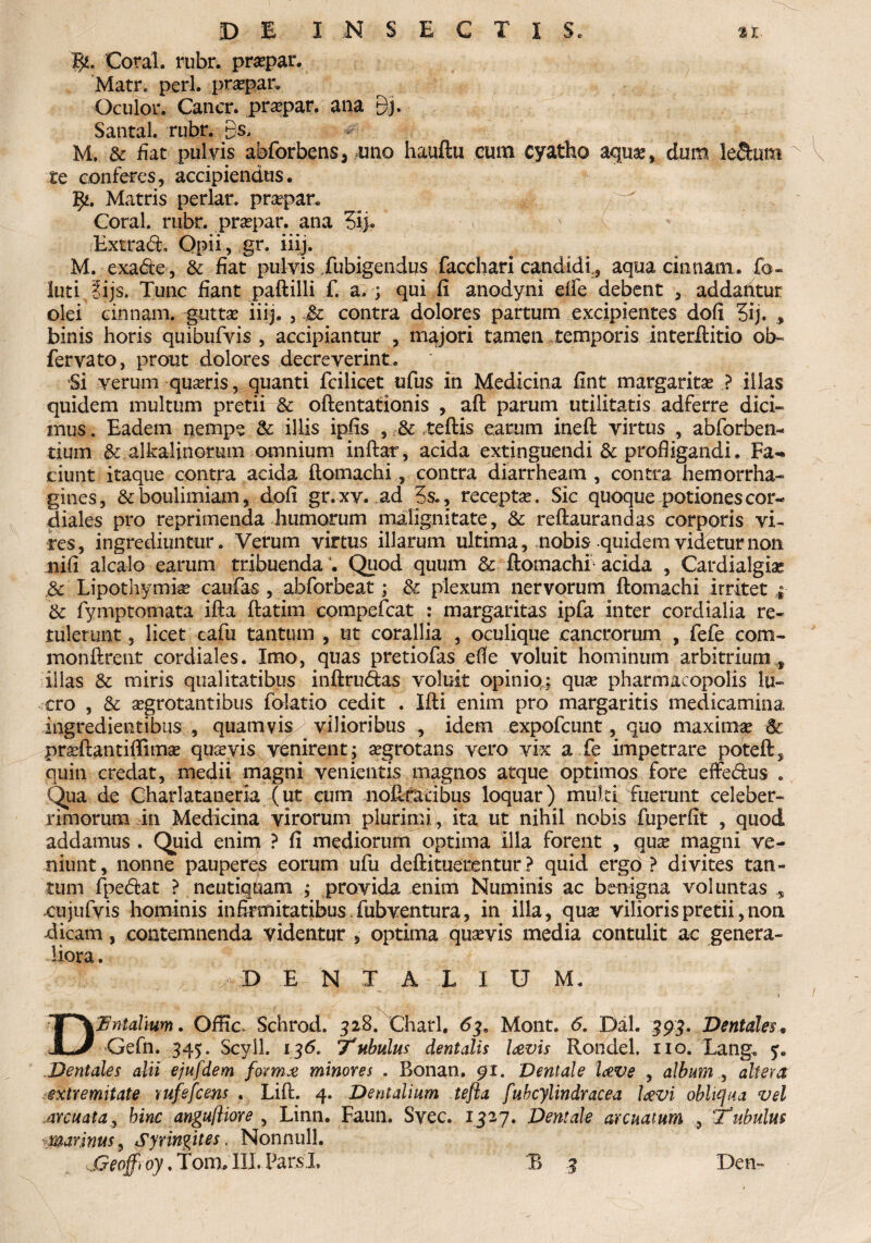 Coral. rubr. praspar. Matr* peri, praepar. Oculor. Cancr. praepar. ana Bh Santal. rubr. Bs, M. & fiat pulvis abforbens, uno hauftu cum cyatho aquae, dum le&um te conferes, accipiendus. l$i. Matris periar, praepar. Coral. rubr. praepar. ana 3ij. v N (. Extra<ft. Opii , gr. iiij. M. exafle , & fiat pulvis Jubigendus facchari candidi, aqua cinnam. fo- luti ?ijs. Tunc fiant paftilli f. a. ; qui.fi anodyni dfe debent , addahtur olei cinnam. guttae iiij. , jfc contra dolores partum excipientes dofi 3ij. binis horis quibufvis , accipiantur , majori tamen temporis interftitio ob« fervato, prout dolores decreverint. Si verum quiris, quanti fcilicet ufus in Medicina fint margaritas ? illas quidem multum pretii & oftentationis , aft parum utilitatis adferre dici¬ mus . Eadem nempe & illis ipfis , & teftis earum ineft virtus , abforben- tium &.alkalmorum omnium inftar, acida extinguendi & profligandi. Fa¬ ciunt itaque contra acida ftomachi, contra diarrheam , contra hemorrha- gines, & boulimiam, dofi gr. xv. ad 5s., receptae. Sic quoque potiones cor- diales pro reprimenda humorum malignitate, & reftaurandas corporis vi¬ res, ingrediuntur. Verum virtus illarum ultima, nobis quidem videtur non iiifi alcalo earum tribuenda3. Quod quum & ftomachi1 acida , Cardialgiae ,3c Lipothymiae caufas , abforbeat; & plexum nervorum ftomachi irritet ; & fymptomata ifta ftatim compefcat : margaritas ipfa inter cordialia re¬ tulerunt , licet cafu tantum , ut corallia , oculique cancrorum , fefe com- monftrent cordiales. Imo, quas pretiofas efie voluit hominum arbitrium , illas & miris qualitatibus inftrudas voluit opinio»; quae pharmacopolis lu¬ cro , & aegrotantibus folatio cedit . Ifti enim pro margaritis medicamina ingredientibus , quamvis vilioribus , idem expofcunt, quo maximae praeftantiftimae quaevis venirent; aegrotans vero vix a fe impetrare poteft, quin credat, medii magni venientis magnos atque optimos fore effe&us . Qua de Charlataneria (ut eum noftratibus loquar) multi fuerunt celeber¬ rimorum in Medicina virorum plurimi, ita ut nihil nobis fuperfit , quod addamus . Quid enim ? fi mediorum optima illa forent , quae magni ve¬ niunt, nonne pauperes eorum ufu deftituerentur ? quid ergo ? divites tan¬ tum fpe&at ? neutiqUam ; provida enim Numinis ac benigna vol untas , xujufvis hominis infirmitatibus fubventura, in illa, quas vilioris pretii, non dicam, contemnenda videntur , optima quaevis media contulit ac genera¬ liora . D E N X A L I U M. DH Malium. Offic Schrod. 328. Charl. 6je Mont. 6. Dal. 393. Dentales, Gefn. 345. Scyll. 136. Tubulus dentalis lavis Rondel. no. Lang. 5. Dentales alii ejufdem fovmx minores . Bonan. 91. Dentale Iceve , album , altera extremitate rufefcens . Lift. 4. Dentalium tefla fubcylindracea Levi obliqua vel arcuata, bine angufliore , Linn. Faun. Svec. 1327. Dentale arcuatum , Tubulus marinus, Syringites. Nonnull.