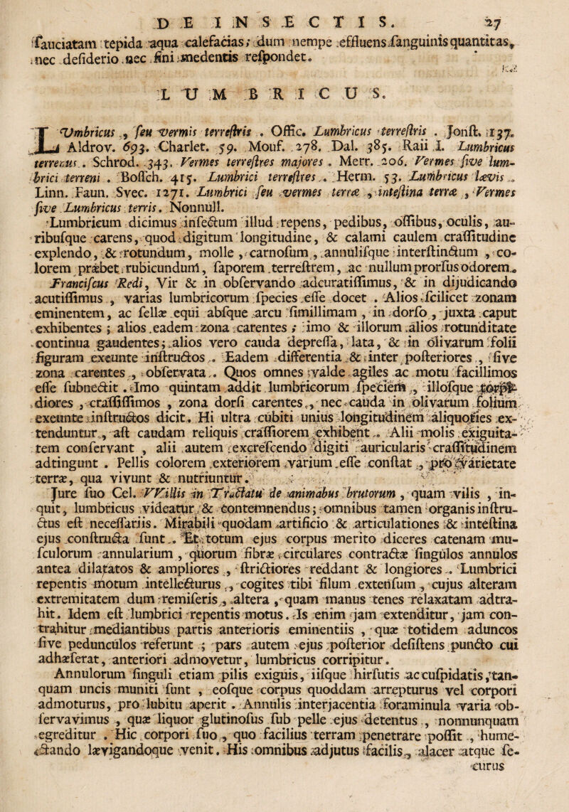 D E 1 iN ;S' E € T I S . - a 7 fiauciatam tepida aqua ealefetias; edum nempe effluensianguinisquantttas9 ,nec defiderio .aec Jni cedentis refpondet. K*i. 1L U !M B !R :I CC U iS. LUmbricmfeu vermis terrefbris , Offic. Lumbricus ttmeflrfo . Jonft. Aldrov. £93. vCharlet. 59. Mouf. 278. Dal. 38 Raii I. Lumbricus tenems . Schrod. 343. Vermes terrefkes majores . Merr. ,206. Vermes five lum¬ brici terreni . Boflch. 4rj. Lumbrici terrefkes* Herm. 53. Lumbricus Uvis 0 Linn. Faun. Svec. 1271. Lumbrici [eu vermes terra , tntejlina term Vermes five Lumbricus terris. Nonnujl. Lumbricum dicimus infedum illud; repens, pedibus, offibus, oculis, au- ^ribufque carens, quod . digitum longitudine, Sc calami caulem craflitudinc explendo, ,8c rotundum, molle , f carnofum ,. annuiifque dnterftindum , co¬ lorem pr&bet .rubicundum, faporem .terreftrem, ac nullumprorfus odorem* JFrancifcus Redi, Vir & in obfervando adcuratiffimus, -Sc in dijudicando acutiffimus , varias lumbricorum -fpecies .effe docet . A.lios dcilicet ^zonarii eminentem, ac fellas equi abfque arcu fimillimam , in dorfo , juxta caput exhibentes ; alios.eadem:zona carentes ; imo & illorum alios rotunditate .continua gaudentes i alios vero cauda deprefla, lata , & in olivarum folii figuram exeunte iriftrudos @ lEadem .differentia & inter pofteriorcs., ffive zona carentes *obfecvataQuos omnes tyalde agiles ac motu facillimos efle fubnedit. limo quintam addit lumbricorum ipeiierfr „ dllofque diores , ctaffiflimos , zona dorfi carentes „ nec -cauda in; oli varum folium exeimte jinftnidos dicit . Hi ultra cubiti unius dongitudiri&n aliqupjiies ex¬ tenduntur,, aft caudam reliquis crafliorem exhibentAlii molis .ekiguita- ' tem confervant , alii autem > excrefcendo Migiti auricularis' craffltpdinem adtingunt , Pellis colorem exteriorem .varium „efle xoriftat ‘p^^raMetate rjterrae, qua vivunt & nutriuntur. ; .ff Jure fuo Cei. VVillis m ’f£.nBdtu: de .mimdbus brutorum , quam vilis , in¬ quit , lumbricus videatur contemnendus; romnibus tamen -organis inftru- dus eft neceffariis. Mirabili ^quodam artificio : articula tiones I& dnteftina ejus conftmda funt Scrotum ejus corpus merito diceres catenam mu- fculorum annularium , quorum fibras circulares contradas fingulos annulos antea dilatatos & ampliores , ftridiores reddant & longioresLumbrici repentis motum intelledurus f, cogites tibi filum exterifum , cujus alteram extremitatem dum remiferis, altera , quam manus tenes relaxatam ad tra¬ hit. Idem eft lumbrici repentis motus, Is enim jam extenditur, jam con¬ trahitur i mediantibus partis anterioris eminentiis , *quas totidem aduncos five pedunculos referuntpars autem . ejus pofterior defiftens pundo cui adhasferat, anteriori admovetur, lumbricus corripitur. Annulorum finguli etiam pilis exiguis, 1 ifqueihirfutis acculpidatis,ftan- quam uncis muniti funt , eofque corpus quoddam arrepturus vel corpori admoturus, pro lubitu aperit . Annuiis 'interjacentia foraminula -varia ob- fervavimus , quae liquor glutinofus fub pelle ejus -detentus. , nonnunquam egreditur . Hic corpori fuo, quo facilius terram penetrare poffithume- udando layigandoque venit. His ;omnibus .adjutus ifacilis^ alacer atque ic¬ turus