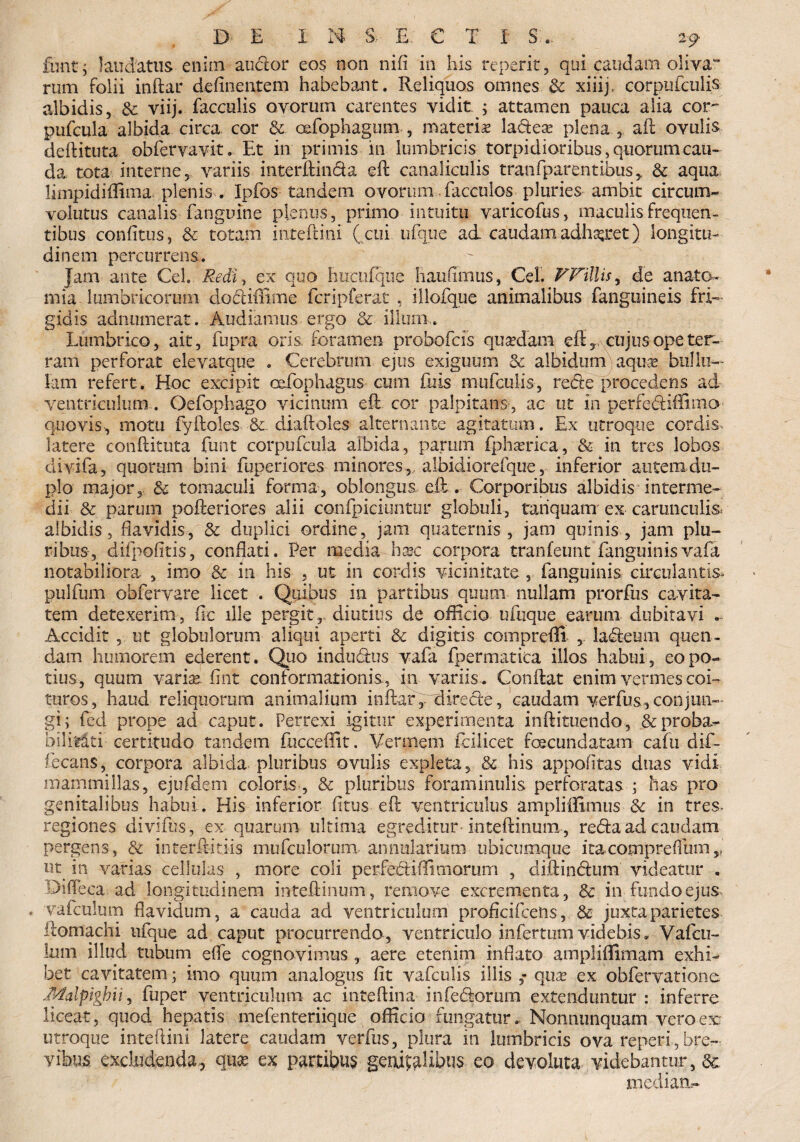 funt ; laudatus enim audior eos non nifi in his reperit, qui caudam oliva rum folii indar delinentem habebant. Reliquos omnes & xiiip corpufculis albidis, & viij. faeculis ovorum carentes vidit ; attamen pauca alia cor- pufcula albida circa cor & cdfophagum , materis laftese plena r ad ovulis deditura obfervavit. Et in primis in lumbricis torpidioribus, quorum cau¬ da tota interne 5 variis interdanda ed canaliculis tranfparentibus* & aqua limpidiflima plenis . Ipfos tandem ovorum facculos pluries ambit circum¬ volutus canalis fanguine plenus, primo intuitu varicofus, maculis frequen¬ tibus confitus, Sc totam inredini ( cui ufqtie ad caudam adhalet) longitu¬ dinem percurrens. Jam ante Ceh Redi, ex quo hucufque haufimus, Cei. V Villis, de anato- mia lumbricorum dodiffime fcripferat , illofque animalibus fanguineis fri¬ gidis adnumerat. Audiamus ergo Sc illum,. Lumbrico, ait, fupra oris, foramen probofcis quadam ed?, cujus ope ter¬ ram perforat elevatque . Cerebrum ejus exiguum Sc albidum aquae bulln- lam refert . Hoc excipit oefophagus cum Diis mufcuiis, rede procedens ad ventriculum . Oefophago vicinum ed cor palpitans , ac ut in perfediffimo quovis-, motu fy doles Sc. diadoles alternante agitatum. Ex utroque cordis, latere conditura funt corpufcula albida, parum fph*erica, & in tres lobos ciivifa, quorum bini fuperiores minores, albidiorefque, inferior autem-du¬ plo major, Sc tomaculi forma, oblongus eft. Corporibus albidis interme¬ dii Sc parum poderiores alii confpicitmtur globuli, tariquarrr ex carunculis- albidis, flavidis, & duplici ordine, jam quaternis, jam quinis, jam plu¬ ribus, d-ifpofitis, conflati. Per media haic corpora tranfeunt fanguinisvafa notabiliora , imo Sc in his , ut in cordis vicinitate , fanguinis circulantis* pulfum obfervare licet . Quibus in partibus quum nullam prorfus cavita¬ tem detexerim, fle ille pergit, diutius de officio ufuque earum dubitavi Accidit , ut globulorum aliqui aperti Sc digitis comprefli , ladeum quen- d,am humorem ederent. Quo indudus vafa fpermatita illos habui , eo po¬ tius, quum varia* flnt conformationis, in variis . Condat enim vermes coi¬ turos, haud reliquorum animalium indar, direde, caudam verfus,conjun¬ gi; fed prope ad caput. Perrexi igitur experimenta indituendo, & proba¬ bilitati certitudo tandem fucceffit. Vermem fcilicet fecundatam cafti dif- fecans, corpora albida pluribus ovulis expleta, & his appofltas duas vidi mammillas, ejufdem coloris , Sc pluribus foraminulis perforatas ; has pro genitalibus habui. His inferior fltus ed ventriculus ampliffimus Sc in tres- regiones divifus, ex quarum ultima egreditur intedinum,, reda ad caudam pergens, & interftitiis mufculorum annularium ubicumque itacompreflum,, ut in varias cellulas , more coli perfebliffimorum , didindum videatur . Oideca ad longitudinem intedinum, remove excrementa, Sc in fundo ejus- vafculum flavidum, a cauda ad ventriculum profleifeens, Sc juxta parietes domachi iifque ad caput procurrendo, ventriculo infertum videbis. Vafcu- lum illud tubum efle cognovimus , aere etenim inflato ampliffimam exhi¬ bet cavitatem; imo quum analogus fit vafculis illis ,* qua? ex obfervatione Malpigbii, fuper ventriculum ac intedina infedorum extenduntur : inferre liceat, quod hepatis mefenteriique officio fungatur. Nonnunquam vero ex utroque intedini latere caudam verfus, plura in lumbricis ova reperi,bre¬ vibus excludenda, quae ex partifcms genialibus eo devoluta videbantur, s& mediati-