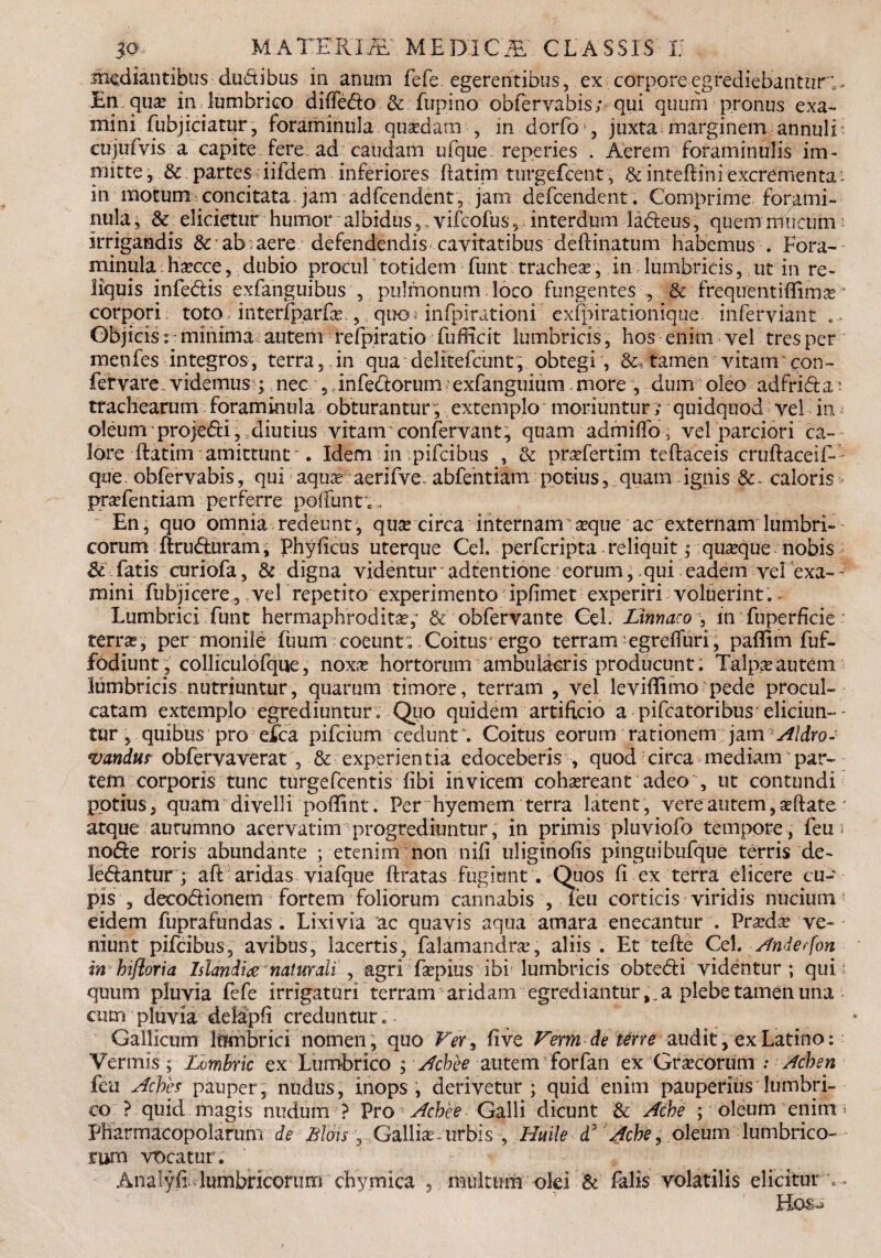 20, M A TE RITE MEBTCfE' CLASS IS 15 , mediantibus du&ibus in anum fefe egerentibus, ex corpore egrediebantur;. En qu<e in lumbrico diffe&o & fupino obferyabis; qui quum pronus exa- mini fubjiciatur, foraminula qusedam , in dorfo , juxta marginem annui i cujufvis a capite fere ad caudam ufque. reperies . Aerem foraminulis im¬ mitte , & partes iifdem inferiores ftatim turgefeent, & inteftini excrementa i in motum concitata jam adfcendent, jam defeendent. Comprime forami- nula, & elicietur humor albidus 5, yifeofus , interdum ladeus, quem mucum irrigandis & ab:aere defendendis cavitatibus delimatum habemus . Lora- minula haecce, dubio procul totidem funt tracheas, in lumbricis, ut in re¬ liquis infe&is exfanguibus , pulmonum loco fungentes , & frequentifiima? • corpori toto; interfparfe , quo* infpirationi exfpirationique inferviant c. Objicis: ■ minima autem refpiratio fufficit lumbricis, hos enim vel tres per men fes integros, terra, in qua delitefcunt, obtegi , &. tamen vitanr con- fervare. videmus ; nec ,,infe&orum; exfanguium more , dum oleo adfrida: trachearum foraminula obturantur, extemplo moriuntur; quidquod vel in oleum 'projeCti, diutius vitam: confervant, quam admiffo, vel parciori ca- lore ftatim amittunt -. Idem in pifeibus , & prasfertim teflaceis cruflaceif- que. obferyabis, qui aquas aerifve. abfehtiam potius, quam ignis & - caloris prasfentiam perferre pofiunt;, En, quo omnia redeunt, quse circa internam asque ac externam lumbri¬ corum ftrufturam, Phyficus uterque Cei. perferipta - reliquit; quaque nobis & fatis curiofa, & digna videntur' adtentione eorum, qui eadem vel exa- ~ mini fubjicere, vel repetito experimento ipfimet experiri voluerint. Lumbrici funt hermaphroditas,’ & obfervante Cei. Linnaco , in fuperficie * terras, per monile fuum coeunt; Coitus ergo terranr egreffuri, paflim fuf- fodiunt, colliculofque, noxas hortorum ambulacris producunt. Talpas autem lumbricis nutriuntur, quarum timore, terram , vel levifEmo pede procul¬ catam extemplo egrediuntur . Quo quidem artificio a pifcatoribus eliciun-- tur, quibus pro eXca pifeium cedunt*. Coitus eorum rationem jam Aldro- vandus obfervaverat , & experien tia edoceberis , quod circa mediam par¬ tem corporis tunc turgefeentis Tibi invicem cohasreant adeo, ut contundi potius, quam divelli poffint. Per hyemem terra latent , vere autem, asftate * atque autumno acervatim ^ progrediuntur, in primis pluviofo tempore , feu i no&e roris abundante ; etenim non nifi uliginofis pinguibufque terris de¬ lebantur ; aft aridas viafque ftratas fugiunt . Quos fi ex terra elicere cu¬ pis , deco&ionem fortem foliorum cannabis , leu corticis viridis nucium eidem fuprafundas . Lixivia ac quavis aqua amara enecantur . Prasdas ve¬ niunt pifeibus, avibus, lacertis, falamandras, aliis . Et tefle Cei. Anderfon in hifloria Islandi# naturali , agri faspius ibi lumbricis obte&i videntur ; qui quum pluvia fefe irrigaturi terram aridam egrediantura plebe tamen una • cum pluvia delapfi creduntur. Gallicum Ittmbrici nomen, quo Ver^ fi ve Vermde terre audit, ex Latino: Vermis ; Lvmbric ex Lumbrico ; Achee autem forfan ex Grascorum : Achen feu AcVes pauper, nudus, inops , derivetur ; quid enim pauperius lumbri¬ co ? quid magis nudum ? Pro Achee Galli dicunt & Ache ; oleum enim * Pharmacopolarum de Bion ^ Gallia? urbis y Huile d* Ache, oleum lumbrico¬ rum vocatur. AnalyfLlumbricorum chymica , multum olei & falis volatilis elicitur e Hos-