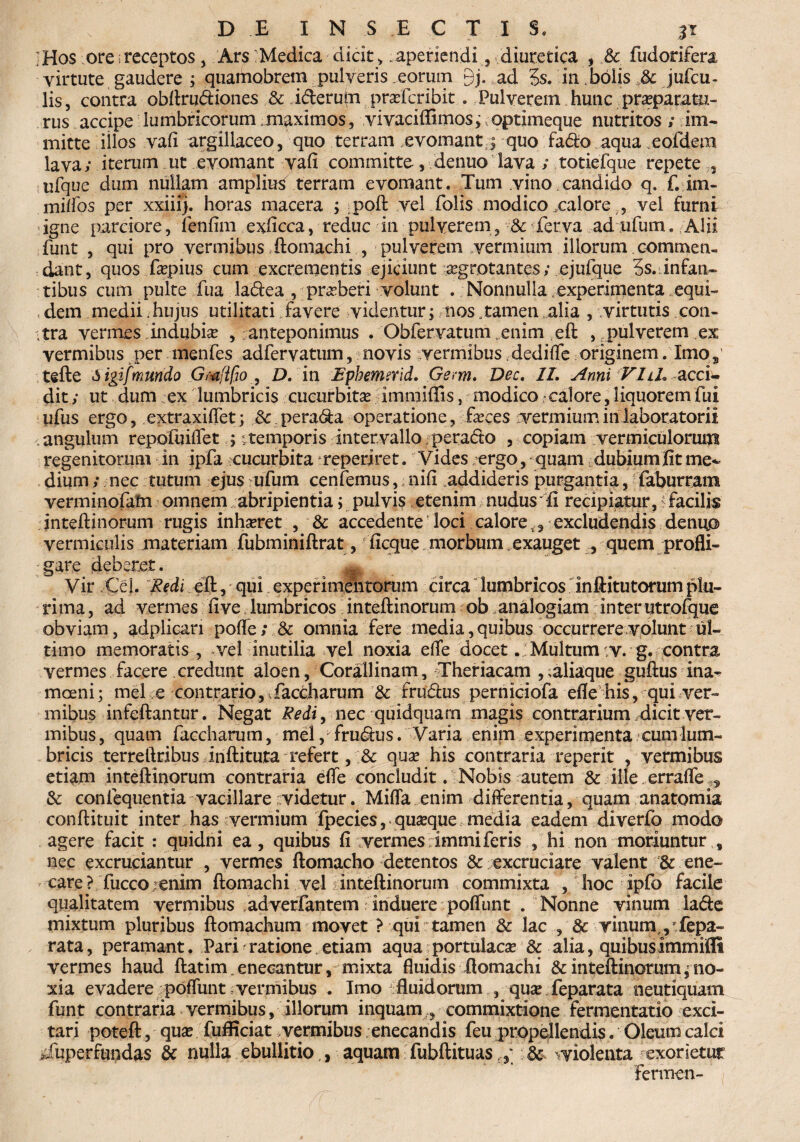 ;Hos ore;receptos, Ars:Medica dicit > .aperiendi,.diuretica , fudonfera virtute gaudere ; quamobrem pulveris eorum gj. ad 5s. in bolis & jufcu- lis, contra obftru&iones .& i&erufn praefcribit. Pulverem hunc praeparatu- rus accipe lumbricorum maximos, vivaciflimos; optimeque nutritos; im¬ mitte illos vafi argillaceo, quo terram .evomant s quo fa<fto aqua eofdem lava; iterum ut evomant vafi committe , denuo lava ; totiefque repete,, ufque dum nullam amplius terram evomant. Tum vino candido q. f. im- milfos per xxiiij. horas macera ; poft vel folis modico .calore T, vel furni igne parciore, ienfim exficca, reduc in pulverem, & ferva ad ufum. Alii funt , qui pro vermibus ftomachi , pulverem vermium illorum commen¬ dant, quos fepius cum excrementis ejiciunt aegrotantes; ejufque 5s.infan¬ tibus cum pulte fua la£iea , praeberi volunt . Nonnulla experimenta equi¬ dem medii .hujus utilitati favere videntur; nos .tamen alia , virtutis con¬ tra vermes indubise , anteponimus . Obfervatum ..enim eft , pulverem ex vermibus per menfes adfervatum, novis vermibus dedifle originem. Xmo5 tefte Mgifmundo Gmjifio , D. in Ephemerid. Gem. Dee, II. Anni VIlL acci¬ dit ; ut dum ex lumbricis cucurbita? immiffis, modico - calore, liquorem fui ufus ergo, extraxiflet; & perara operatione, feces vermium in laboratorii angulum repofuiflet ; itemporis intervallo perado , copiam vermiculorum regenitorum in ipfa cucurbita veperjret. Vides ^ergo, quam dubium fit me^ dium; nec tutum ejus ufum cenfemus, nifi addideris purgantia, faburram verminofatn omnem abripientia; pulvis etenim nudus fi recipiatur, i facilis inteftinorum rugis inhaeret , & accedente loci calore f, excludendis denuo» vermiculis materiam fubminiftrat, ficque morbum . exauget , quem profli¬ gare deberet. ^ Vir Cei. Redi eft, qui experimentorum circa lumbricos inftitutorum plu¬ rima , ad vermes fi ve lumbricos inteftinorum ob analogiam inter utrofque obviam, adplicari pofle; 8t omnia fere media, quibus occurrere volunt ul¬ timo memoratis, vel inutilia vel noxia efle docetMultum v. g. contra vermes facere credunt aloen, Corallinam, Theriacam , ;aliaque guftus ina^ moeni; mei e contrario, faccharum & rru&us perniciofa efle his, qui ver¬ mibus infeftantur. Negat Redi, nec quidquarn magis contrarium dicit ver¬ mibus , quam faccharum, mei, fructus. Varia enim experimenta cum lum¬ bricis terreftribus inftituta refert, & quae his contraria reperit , vermibus etiam inteftinorum contraria efle concludit. Nobis autem & ille errafle & confequentia vacillare videtur. Mifla enim differentia, quam anatomia conftituit inter has vermium fpecies, quaeque media eadem diverfo modo agere facit : quidni ea, quibus fi vermes immiferis , hi non moriuntur , nec excruciantur , vermes ftomacho detentos &: excruciare valent & ene¬ care? fucco ienim ftomachi vel i inteftinorum commixta , hoc ipfo facile qualitatem vermibus adverfantem induere poflimt . Nonne vinum lade mixtum pluribus ftomachum movet ? qui tamen & lac 8c vinum , fepa- rata, peramant. Pari ratione.etiam aqua-portulacae & alia, quibusimmifll vermes haud ftatim.enecantur, mixta fluidis ftomachi & inteftinorum ^no¬ xia evadere poflunt vermibus . Imo fluidorum , quae feparata neutiquam funt contraria vermibus, illorum inquam commixtione fermentatio exci¬ tari poteft, quae fufficiat vermibus enecandis feu propellendis. Oleum calci Superfundas & nulla ebullitio , aquam fubftituas.y & violenta exorietur Termen-