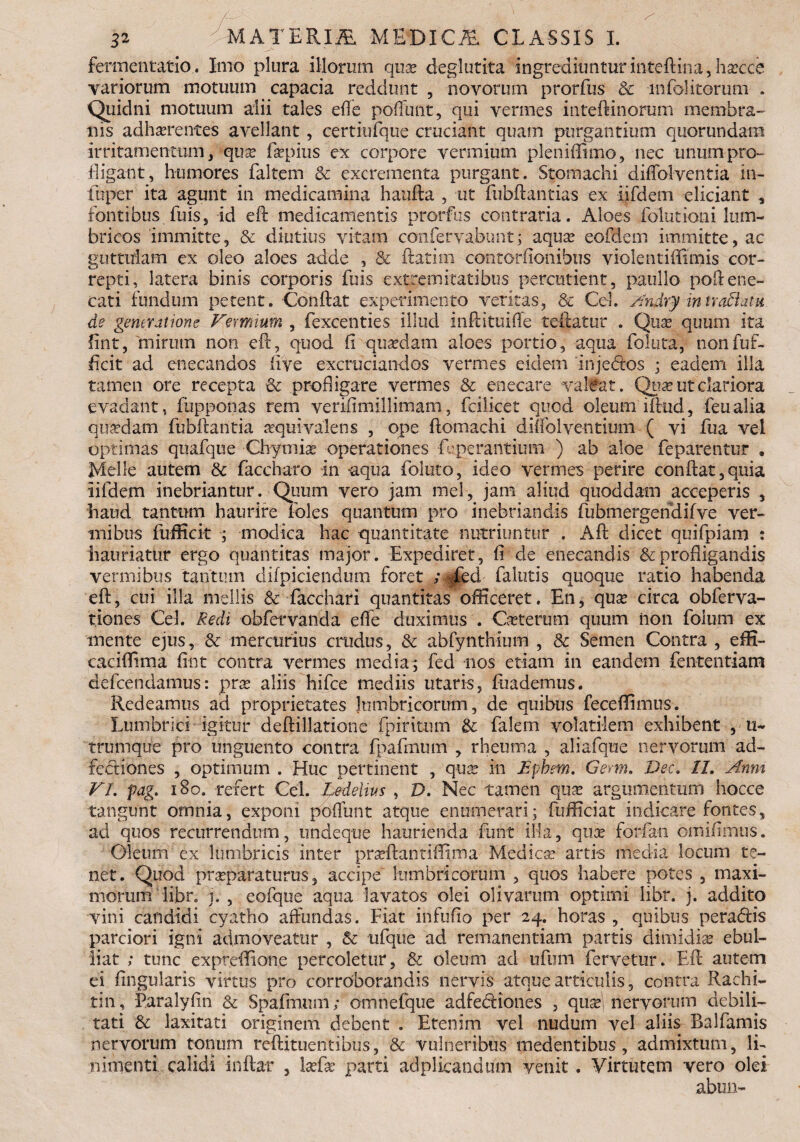 /~ 32 MATER.m MEDICA CLASSIS I. fermentatio. Imo plura illorum qua? deglutita ingrediuntur inteftina, ha?cce variorum motuum capacia reddunt , novorum prorfus & infolitorum . Quidni motuum alii tales effe poliunt, qui vermes inteftinorum membra¬ nis adherentes avellant, certiufque cruciant quam purgantium quorundatxi irritamentum , qux fepius ex corpore vermium pleniffimo, nec unum pro¬ digant, humores faltem & excrementa purgant. Stomachi diffolventia in- fuper ita agunt in medicamina haufta , ut fubftantias ex iifdem eliciant fontibus fuis, id eft medicamentis prorfus contraria. Aloes folutioni lum¬ bricos immitte, & diutius vitam confervabunt; aqua? eofdem immitte, ac guttulam ex oleo aloes adde , & flatim contorfionibus violentiffimis cor¬ repti, latera binis corporis fuis extremitatibus percutient, paullo poftene¬ cari fundum petent. Conftat experimento vetitas, & Cd. Andry inndlatu de generatione Vermium , fexcenties illud inftituiffe teftatur . Qua? quum ita fint, 'mirum non eft, quod 11 quaedam aloes portio, aqua foluta, nonfuf- ficit ad enecandos live excruciandos vermes eidem inje<ftos ; eadem illa tamen ore recepta & profligare vermes & enecare valeat. Quae ut clariora evadant, fupponas rem verifimillimam, fcilicet quod oleum iftud, feualia quxdam fubftantia «quivalens , ope ftomachi diffolventium ( vi fua vel optimas quafque Chymia? operationes fbperantium ) ab aloe feparentur , Meile autem & faccharo in aqua foluto, ideo vermes perire conftat,quia iifdem inebriantur. Quum vero jam mei, jam aliud quoddam acceperis , haud tantum haurire foles quantum pro inebriandis fubmergendifve ver¬ mibus fufficit ; modica hac -quantitate nutriuntur . Aft dicet quifpiam : hauriatur ergo quantitas major. Expediret, fi de enecandis & profligandis vermibus tantum difpiciendum foret ;<gjfed fallitis quoque ratio habenda eft, cui illa mellis & facchari quantitas officeret. En, qua? circa obferva- tiones Cei. Redi obfervanda elfe duximus . Ceterum quum iion foium ex mente ejus, & mercurius crudus, & abfynthium , 8c Semen Contra , effi- caciffima fint contra vermes media; fed nos etiam in eandem fententiam defeendamus: pra? aliis hife mediis utaris, fiiademus. Redeamus ad proprietates lumbricorum, de quibus feceffimus. Lumbrici igitur deftillatione fpiritum & falem volatilem exhibent , u- trumque pro unguento contra fpafrnum , rheuma , aliafque nervorum ad- fectiones , optimum . Huc pertinent , qua? in JSpbrn. Germ. Dec. 11. Anni VI. pag. iBo. refert Cei. Ledelius , D. Nec tamen qua? argumentum hocce tangunt omnia, exponi poliunt atque enumerari; fufficiat indicare fontes, ad quos recurrendum, undeque haurienda funt illa, qux forfan omiftmus. Oleum ex lumbricis inter prxftantiffima Medicx artis mecl-ia locum te¬ net. Quod prxparaturus, accipe lumbricorum , quos habere potes , maxi¬ morum li.br* j. , eofque aqua lavatos olei olivarum optimi libr. j. addito vini candidi cyatho affundas. Fiat infufio per 24. horas , quibus peragis parciori igni admoveatur , & ufque ad remanentiam partis dimidia? ebul¬ liat ; tunc expreffione percoletur, & oleum ad ufum fervetur. Eft autem ei lingularis virtus pro corroborandis nervis atque articulis, contra Rachi¬ tin, Faralyfin & Spafmum; omnefque adfediones , qux nervorum debili¬ tati & laxitati originem debent . Etenim vel nudum vel aliis Balfamis nervorum tonum reftitueritibus, & vulneribus medentibus , admixtum, li¬ nimenti calidi inftar , la?fa? parti adplieaodtim venit. Virtutem vero olei abun-