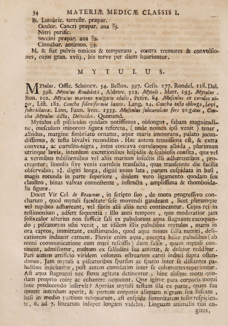 MATERIA MEDICA CLASSIS h Lumbric. terreftr. praepar. Oculor. Cancri praepar. ana 3j. Nitri purific. Succini praepar. ana ?s. Cinnabar, antimon. nj, M. & fiat pulvis tonicus 3c temperans , contra tremores & convulfio- nes, cujus gran, xviij., bis terye per diem hauriuntor» M Y T U L ]U S. Ttulus, Offic. Schonev. 54, Bell-on. 597. Gefn. 277. Rondeh 118. Dat JLVA 398. MytuJus Ronddetii , Aldrev. 512. Mytuli. Merr. 193. Mytulus , Bon. 102. Mytulus malinus vulgaris edulis, Petiv. 84, Mufculus ex cxtuleo ni¬ ger , Lift. 182. Concha foleniformis laevis. Lang. 24. Concha tcfta oblonga,Uvi, fubviolacea. Linn. Fann. Svec. 1555. Muf culus fuhcaemkus fere vhgatus , cba Mytulus ditia, Deltoidss. Quorumd. Mytulus eft pifcicuius quidam notiflimus , oblongus , fabam magnitudi¬ ne, mufculum minorem figura referens, ( unde nomen ipfi venit ) tener , albidus, margine fimbriato ornatus, aqua? maris immoratis, palato jucun- diffimus, & tefta bivalvi reconditus . Haec autem tenuiffima eft, & extra convexa ? ac cceruleo-nigra , intus concava coeruleoque albida , plurimum utrinque'da?vis 5 interdum excretionibus hifpidis & fcabiofis confita, quae vel a vermibus tubiformibus vel aliis marium infe&is illi adhaerentibus , pro¬ creantur; lineolis fi ve venis coeruleis tranfa&a, quas tranfeunte die facilis obfervabis; 2I. digiti longa, digiti unius lata, parum cufpidata in bali , magis rotunda in parte fuperiore , ibidem vero ligamento quodam feu clauftro, binas valvas conne&ente , inftrudia , ampliffima & rhomboida¬ lis figura?. Docet Vir Cei de Reaumur, in feripto fuo , de motu progreffivo con¬ charum , quod mytuli facultate fefe movendi gaudeant , licet plerumque vel rupibus adhaereant, vel fibris alii aliis nexi contineantur. Cujus rei in teftimoniurn , adfert fequentia * Illo anni tempore , quo moderatior jam folis calor ulterius non fufficit fali ex pallidorum aqua ftagnante excoquen¬ do ; pileatorum ufui venit , ut iifdem illis paludibus mytulos , maris in ora captos, immittant, exiftimando, quod aqua minus falfa nutriti, deli¬ catiorem induant carnem. Pluvia? enim aqua, excepta hiice paludibus (ah omni communicatione cum mari refeiflis) dum fkljTae , quam mytuli con¬ tinent, admifeetur, multum ex falfedini fua amittit, & dulcior redditur. Pari autem artificio viridem colorem citrearum carni induci fupra often- dimus. Jam mytuli a pifcatoribus fparfim ac fpatio inter fe diftantes pa¬ ludibus injiciuntur, poft autem cumulatim inter fe cohaerentes reperiuntur. Aft aqua ftagnanti nec fluxu agitata detinentur , hinc abfque motu quo¬ dam proprio coire ac cohaerere nequeunt. Qua? igitur pars corporis motui huic producendo infervit? Aperias mytuli teftam illa ex parte, quam fua i ponte interdum aperit, & partem corporis aliquam nigram feu fufeam , bafi in medio partium reliquarum, aft cufpide fummitatem tefrae re fp ici en¬ te, 6. ad 7. linearum infuper longam videbis. Linguam animalis tibi co¬ gites*