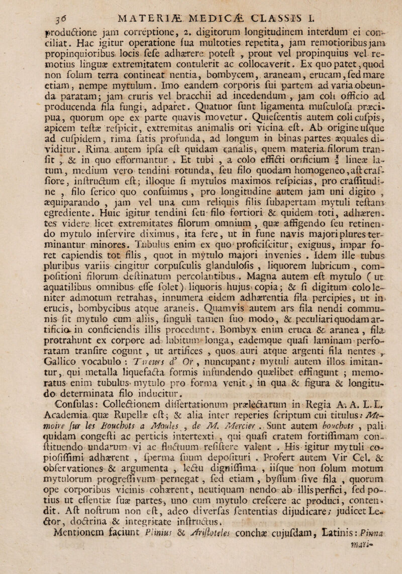 produdtione jam correptione, 2. digitorum longitudinem interdum ei con¬ ciliat . Hac igitur operatione fua multoties repetita, jam remotioribus jam propinquioribus locis fefe adhaerere poteft prout vel propinquius vel re¬ motius linguae extremitatem contulerit ac collocaverit. Ex quo patet, quod non folum terra contineat nentia, bombycem, araneam, erucam, fed mare etiam j nempe mytuluin. Imo eandem corporis fui partem ad varia obeun¬ da paratam; jam cruris vel bracchii ad incedendum , jam coli officio ad producenda fila fungi, adparet. Quatuor funt ligamenta mufeulofa praeci¬ pua, quorum ope ex parte quavis movetur. Quiefcentis autem colicufpis, apicem teftse refpicit, extremitas animalis ori vicina eft. Ab origine ufque ad cufpidem, rima fatis profunda , ad longum in binas partes aequales di¬ viditur. Rima, autem ipfa eft quidam quem materia, filorum tran- fit y & in quo efformantur . Et tubi , a colo effidi orificium | lineae la¬ tum 5 medium vero tendini rotunda, feu filo quodam homogeneo,aftcraR fiore, inftrudum eft ; ilioque fi mytulos maximos refpicias, pro craflitudi^ ne , filo ferico quo confuimus , pro longitudine autem jam uni digito , ^quiparando , jam vel una cum reliquis filis fubapertam rnytuli teftarn egrediente. Huic igitur tendini feu filo fortiori quidem toti, adheren¬ tes videre licet extremitates filorum omnium , que affigendo feu retinen* do mytulo infervire diximus, ita fere, ut in fune navis majoriplurester- minantur minores. Tubulus enim ex quo proficifcitur, exiguus, impar fo¬ ret capiendis tot filis , quot in mytulo majori invenies . Idem ille tubus pluribus variis cingitur corpufculis glandulofis , liquorem lubricum , com~ politioni filorum deftinatum percolantibus . Magna autem eft mytulo ( ut aquatilibus omnibus effe folet) liquoris hujus* copia; & fi digitum colo le¬ niter admotum retrahas, innumera eidem adherentia fila percipies, ut in. erucis, bombycibus atque araneis. Quamvis autem ars fila nendi commu¬ nis fit mytulo cum aliis, finguli tamen fuo modo, & peculiari quodam ar¬ tificio^ in conficiendis illis procedunt. Bombyx enim eruca & aranea , fil&; protrahunt ex corpore ad. labitum/’ longa, eademque quafi laminam perfo¬ ratam tranfire cogunt , ut artifices , quos auri atque argenti fila nentes r Gallico vocabulo: Tuear s £■ Or , nuncupant/ rnytuli autem illos imitan¬ tur, qui metalla liquefacla formis infundendo quaelibet effingunt ; memo¬ ratus enim tubulus- mytulo pro forma venit , in qua & figura & longitu¬ do determinata filo inducitur. Confulas: Colle&ionem dfifertationum prsde&arum in Regia A; A. L.L, Academia-quae Rupellae eft; & alia inter reperies feriptum cui titulus; Afe- moire fur les Bouchots a Asfouhs , de M. Mercier . Sunt autem boucbots , pali quidam congefti ac perticis intertexti , qui quafi cratem fortillitnam con- ftituendo undarum vi ac fltidtuum refiftere valent . His igitur rnytuli co¬ pi ofiffim i adhaerent , fperrna fuum depofituri . Profert autem Vir Cei. & obfervationes & argumenta , kdu digniffima , iifque non folum motum mytulorum progredivum pernegat, fed etiam, byftum five fila , quorum ope corporibus vicinis cohaerent, netitiquam nendo ab illis perfici, fed po~- tius ut edendae fuse partes, uno cum mytulo crefcere ac produci, conten¬ dit. Aft noftrum non eft, adeo cliverfas fententias dijudicare; judicetLe- <ftor, do&rina & integritate inftrudhis* Mentionem faciunt Plinius di Anfhneks conchae cujufdam, Latinisi.Pima mari**