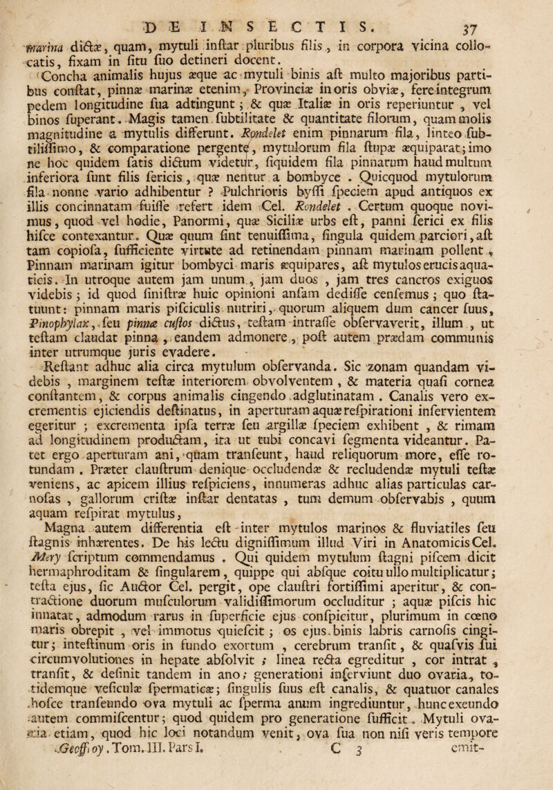 marina dida?, quam, mytuli inflar:pluribus filis, in corpora vicina coilo* catis, fixam in fitu fuo detineri docent. Concha animalis hujus seque ac mytuli binis aft multo majoribus parti¬ bus eonftat, pinna? marina? etenim ? Provincia? in oris obvi$, fere integrum pedem longitudine fua adtingunt; & qua? Italia: in oris reperiuntur , vel binos fuperant . Magis tamen, fubtil itate & quantitate filorum, quam molis magnitudine a mytulis differunt. Rondelet enim pinnarum fila, linteo fub- tiliffimo, & comparatione pergentd, mytuiorum fila ftupa? a?quiparat; imo ne hoc quidem fatis didum videtur, fiquidem fila pinnarum haud multum inferiora funt filis fericis , qua? neritura bombyce . Quicquod mytulorum fila nonne vario adhibentur ? Pulchrioris byffi fpeciem apud antiquos ex illis concinnatam fuiffe refert idem Cei. Rondelet . Certum quoque novi¬ mus, quod vel hodie, Panormi, qua? Sicilice urbs eft, panni ferici ex filis hifce contexantur . Qua? quum fiat tenuiffima, fingula quidem parciori, aft tam copiofa, fuffrciente virtute ad retinendam pinnam marinam pollent * Pinnam marinam igitur bombyci maris ^quipares, aft mytulos erucis aqua¬ ticis. In utroque autem jam unum , jam duos , jam tres cancros exiguos videbis ; id quod finiftra? huic opinioni anfam dediffe cenfemus ; quo fta- tuunt: pinnam maris pifcictalis nutriri, quorum aliquem dum cancer fuus. Pinophylax,Seu pinm cuflos didus, teftam intraffe obfervaverit, illum , ut teftam claudat pinna , eandem admonere , pofi autem prodam communis inter utrumque juris evadere. Reftant adhuc alia circa mytulum obfervanda. Sic zonam quandam vi¬ debis , marginem tefta? interiorem, obvolventem , & materia quafi cornea conftantem, & corpus animalis cingendo adglutinatam . Canalis vero ex¬ crementis ejiciendis deftinatus, in aperturam aqua? refpirationi infervientem egeritur ; excrementa ipfa terra? feu argilla fpeciem exhibent , & rimam ad longitudinem produdam, ita ut tubi concavi fegmenta videantur. Pa¬ tet ergo aperturam ani, quam tranfeunt, haud reliquorum more, effe ro¬ tundam . Pra?ter clauftrum denique occludenda & recludenda? mytuli tefta? veniens, ac apicem illius refpiciens, innumeras adhuc alias particulas car- nofas , gallorum crifta? inftar dentatas , tum demum obfervabis , quum aquam refpirat mytulus, Magna autem differentia eft inter mytulos marinos & fluviatiles feu ftagnis inhaerentes. De his ledu digniffimum illud Viri in Anatomicis Ceh Me\y fcriptum commendamus . Qui quidem mytulum ftagni pifcem dicit hermaphroditam &• fingularem, quippe qui abfque coitu ullo multiplicatur; tefta ejus, fic Audor Cei. pergit, ope clauftri fortiffimi aperitur, & con- tradione duorum mufculorum validiffimorum occluditur ; aqua? pifcis hic innatat, admodum rarus in fuperficie ejus confpicitur, plurimum in coeno maris obrepit , vel immotus quiefcit; os ejus .binis labris carnofis cingi¬ tur ; inteftinum oris in fundo exortum , cerebrum tranfit, & quafvis fui circumvolutiones in hepate abfolvit ; linea reda egreditur , cor intrat ^ tranfit, & definit tandem in ano; generationi inferviunt duo ovaria,, to- tidemque veficula? fpermatiea?; fingulis fuus eft canalis, & quatuor canales .hofce tranfeundo ova mytuli ac fperma anum ingrediuntur, . hunc exeundo :autem commifcentur; quod quidem pro generatione fufficit. Mytuli ova- *ria etiam, quod hic loci notandum venit, ova fua non nifi veris tempore