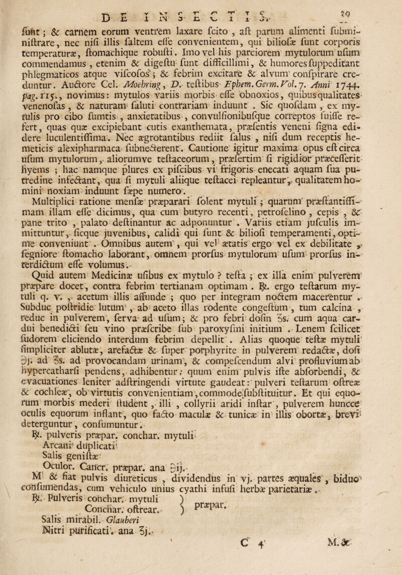 X' v^fl' Jj ii i IV O .£, V> i ftrnt; Sc carnem eorum ventrem laxare fcito , aft parum alimenti fubmi- niftrare, nec nifl illis faltcm ede convenientem, qui biliofae funt corporis temperaturae, ftomachique robufti. Imo vel his parciorem my tu lorum ufiirm commendamus , etenim & digeto funt difficillimi, Sc humoresfuppeditant phlegmaticos atque vifcofos*; Sc febrim excitare Sc alvum'confpirare cre¬ duntur. Au&ore Ceh Moebnng, Z>.teflibus' Ephm.-Germ.Fol. 7. Anni 1744«. pag. 115., novimus : mytulos variis morbis>efle obnoxios , quibus qualitates venenofas , Sc naturam faluti contrariam induunt . Sic quofdam , ex rny- tulis pro cibo fumtis , anxietatibus , convulfionibufqtie correptos fuifle re¬ fert, quas qua? excipiebant cutis exanthemata, pra?fentis veneni figna edi¬ dere luculentiffima•. Nec agrotantibus rediit falus , nifi dum receptis he- meticis alexipharniaca^ fiibnederent . Cautione igitur maxima opus eft circa ufum myttilorum,- aliorum ve teftaceorum, prsefertim fi rigidior prseCefTerit Hyems ; hac namque plures ex pifcibus vi frigoris enecati aquam fua pu¬ tredine infedant , qua fi mytuli aliique teftacei repleantur 'r qualitatem ho¬ mini noxiam induunt fa?pe numero. Multiplici ratione menfa? pra?parari folent mytuli ; quarum praffiantifli- mani illam effe' dicimus, qua cum butyro recenti, petrofelino , cepis , SC pane trito , palato deftinantur ac adpontmtur . Variis etiam jufculis im¬ mittuntur, ficque juvenibus, calidi qui funt Sc biliofi temperamenti ^opti¬ me conveniunt . Omnibus autem , qui vel sttatis ergo vel ex debilitate & fegniore ftomacho laborant , omnem prorfus mytulorum ufum prorfus in- rerdidum efle volumus .* Quid autem Medicina ufibus ex mytulo ? tefta 4 ex illa enim pulverem pra?pare docet , contra febrim tertianam optimam . ergo teftarum my¬ tili i q. v. 5 acetum illis affunde ; quo per integram nodem macerentur • Subduc poftridie lutdirr , ab aceto illas rodente congeftum , tum calcina , reduc in pulverem, ferva ad ufum; Sc pro febri dofin 5s. cum aqua car¬ dui benedidi feu vino pra?fcribe fub paroxyfmi initium .-Lenem fcilicet fudorem eliciendo interdum febrim depellit . Alias quoque teibe mytuli flmpliciter abluta?, arefa&a? Sc fuper porphyrite in pulverem reda<5ta?, doli 9j. ad ?s. ad provocandam urinam*, Sc compefcendum alvi profluvium ab hypercatharfi pendens, adhibentur; quum enim pulvis ifte abforbendi, & evacuationes leniter adftringeiidi virtute gaudeat:-pulveri teftarum oftrese Sc cochlea, ob virtutis convenientiam,commode<Tubfl:ituitur. Et qui equo- rum^ morbis mederi Audent,-illi , collyrii aridi inftar*, pulverem huncca oculis equorum inflant, quo fado macula? Sc tunica? in’illis oborta, bre-Vl* deterguntur, confiimuntur. pulveris pra?par. conchar. mytuli; Arcani* duplicati Salis geniftas' Oculor. Cancr, pra?par. ana 3ij.* M Sc fiat pulvis diureticus , dividendus 111 vj. partes sequales , biduo ecTnfumendas, cum vehiculo linius cyathi infufl herb£ parietaria? .* Pulveris conchar. mytuli ) ConcHar. oftrean ); Pr^Par* Salis mirabili Glauberi Nitri purificati V ana 3j.* ' C 4’ M.dc