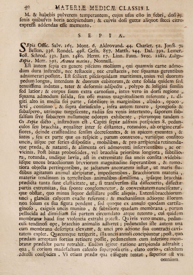 fenis quibufyis horis accipiendum y 8l cuivis dofi gutta? aliquot fucci citro expreffi addendas effe memento-- SEP I A-. SBpia Offic. Salv. i6y. Mont. 6* Aldrovand. 44. Gharlet. 5>x. Jonft. Bellon. 336. Rondel. 498. Gefn. 857. Matth. 244. Dah 392. Lemer*- lo8c Schrod. 332. Jam, 1480. Herm'. 17.. Linn9.Faune- Svec. 1281. Loligo- Sepia. Merr, 191, Aranea marina. Nonnull.. Eft autem fepia e® genere pifcium mollium , qui quamvis carne admo¬ dum dura inftrudi, nec teftaceis, nec cruftaceis, nec fquamasgerentibus; adnumeraripoftunt. Eft fcilicet. pifcisquidam maritimus, unius vel duorum pedum longus, interdum & duorum cubitorum, & cute folida quidem fed tenuiffima indutus ,. teter & deformis adfpedu , polypo loligini fimilis* fed latior; & corpus fuum extra carnofum, intus vero in dorfi regione v, fquama admodum folida, feu ofte manus magnitudinem referente , 1. di¬ giti alto in media fui parte , fubtiliqre in marginibus , albida , opaco v levi , continuo , fupra duriufculo , infra autem tenero , fpongiofo & fubafpero, utrinque turgefcente, radiis feu venis intertexto* faporem fub- falfum five fubacrem nullumque odorem exhibente , plerumque tandem :~ Os Sepix dido inftrudum eft . Capiti fepia? adfixos perfpicies 8. pedun¬ culos feu bracchia, aequaliter inter fe diftantes, rotundos , ab origine craf- fiores, deinde, craffitudine fenfim decrefcentes, & in apicem exeuntes , & intus , feu ex parte qua? os refpicit , parum convexos , variifque confitos* uncis, iifque per feries difpofitis , mobilibus, & pro arripiendaretinenda- que praeda, & natanti, & alimenta ori admoventi infervientibus , ac or vicinis. Poft binas probofcides, vel bracchia prioribus longiora , fubtilios- ra, rotunda, undique laevia, aft in extremitate fua uncis confita videbiV sifque uncos bracchiorum breviorum magnitudine, fuperantibus , & remo¬ tiora objeda pertingentibus, ac jadarum ancorarum inftar , ut maris flu¬ ctibus agitatum animal abripiatur, impedientibus. Bracchiorum materia materia tendinum in terreftribus animalibus fimillima , ipfaque bracchia praedida tanta,funt elafticitate, ut, fi tranfverfim illa diffecueris* diffeda? partis extremitas, fua fponte conglomeretur, & convexitatemnancifcatur, qua? obftat, quo minus liquor deftillare poftit aliquis. Extenfibracchiorum unci , glandis calycem exade referunt ; & mechanifmus adioque illorum non folum ex fua figura pendent , fed quoque ex annulo quodam cartila^- ginofo , exiguis uncis munito , & fabriliore quadam membrana , parum pellucida ad dimidiam fui partem circumdato atque retento , cui quidem membranar haud fine violentia extrahi poteft. Quivis vero uncus, pedun¬ culi tendinofi ope, bracchio animalis adhaeret; pedunculus ifte autem una cura membrana defcripta elevatur, & unci pro adione fua contradi cavi¬ tatem expier. Quaecumque tetigerit, illa uncis annuli concipiuntur ; poft, qua praedam arreptam fortius retinere poffit, pedunculum cum inferiore mem¬ branae praedida? parte retrahit. Eaddn igitur ratione arripienda adtrahit ; qua, fi corium madefadum calculo fuperpofueris , elato corio , calculum <adtolli confpkies , Vi etiam praeda: qua effugere tentat > fuperior eft vis omnium