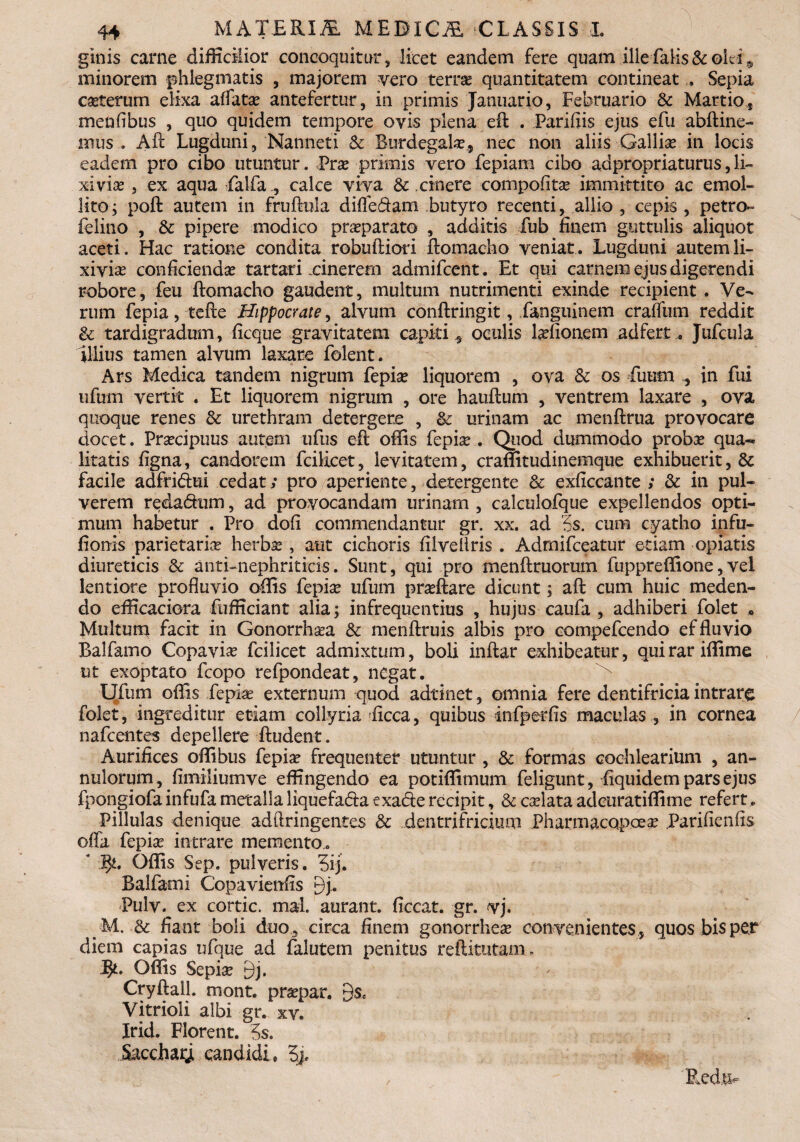 ginis came difficiior concoquitur, licet eandem fere quam ille falis &ek i 9 minorem phlegmatis , majorem vero terras quantitatem contineat . Sepia ceterum elixa affatas antefertur, in primis Januario, Februario & Martio, menfibus , quo quidem tempore ovis plena efi . Paridis ejus efu abftine- mus . Aft Lugduni, Nanneti <k Burdegala?., nec non aliis Gallice in locis eadem pro cibo utuntur. Pras primis vero fepiam cibo adpropriaturus,li¬ xivias , ex aqua falfa , calce viva &: cinere compofitas immittito ac emol¬ lito; poft autem in fruftula diffe&am butyro recenti, allio , cepis , petro- felino , & pipere modico prasparato , additis fub finem guttulis aliquot aceti. Hac ratione condita robuftiori ftomacho veniat. Lugduni autemli¬ xivias conficienda tartari cinerem admifcent. Et qui carnem ejus digerendi robore, feu ftomacho gaudent, multum nutrimenti exinde recipient . Ve¬ rum fepia, tefte Hippocrate, alvum conftringit, fanguinem craffum reddit & tardigradum, ficque gravitatem capiti* oculis lasfionem ad fert.. Jufcula illius tamen alvum laxare folent. Ars Medica tandem nigrum fepias liquorem , ova & os fuum * in fui ufum vertk . Et liquorem nigrum , ore hauflum , ventrem laxare , ova quoque renes & urethram detergere , & urinam ac menftrua provocare docet. Praecipuus autem ufus eft offis fepias. Quod dummodo probas qua¬ litatis figna, candorem fcilicet, levitatem, craffitudinemque exhibuerit, & facile adfridui cedat; pro aperiente, detergente & exficcante ; & in pul¬ verem reda&um, ad provocandam urinam , calculofque expellendos opti¬ mum habetur . Pro dofi commendantur gr. xx. ad 5s. cum cyatho infu- fionis parietaria herbas , aut cichoris filveliris . Admifceatur etiam opiatis diureticis & anti-nephriticis. Sunt, qui pro menftruorum fuppreffione,vel lentiore profluvio offis fepLe ufum prasftare dicunt; afl: cum huic meden¬ do efficaciora fiifficiant alia; infrequentias , hujus caufa , adhiberi folet * Multum facit in Gonorrhasa & menftruis albis pro compefcendo effluvio Balfamo Copavias fcilicet admixtum, boli inftar exhibeatur, quirariffime ut exoptato fcopo refpondeat, negat. Ufum oflis fepias externum quod adtinet, omnia fere dentifricia intrare folet, ingreditur etiam collyria ficca, quibus infperfis maculas , in cornea nafcentes depellere ftudent. Aurifices offibus fepia? frequenter utuntur , & formas cochlearium , an¬ nui orum , fimiliumve effingendo ea potiffimum feligunt, fiquidem pars ejus fpongiofa infufa metalla liquefada exade recipit, & calata adeuratiffime refert, Pillulas denique adftringentes 3c dentrifricium Pharmacqpoea? Parifienfls offa fepia? intrare memento.. ‘ J$t. Offis Sep. pulveris. 3ij. Balfami Copavienfis 9j. Pulv. ex cortic. maL aurant. ficcat. gr. vj. M. &: fiant boli duo , circa finem gonorrheas convenientes , quos bis per diem capias ufque ad falutem penitus reftitutam . Offis Sepias 9j. Cryftall. mont. praspar. 9$c Vitrioli albi gr. xy. Irid. Florent. 5s. Sacchagi candidi» 5>